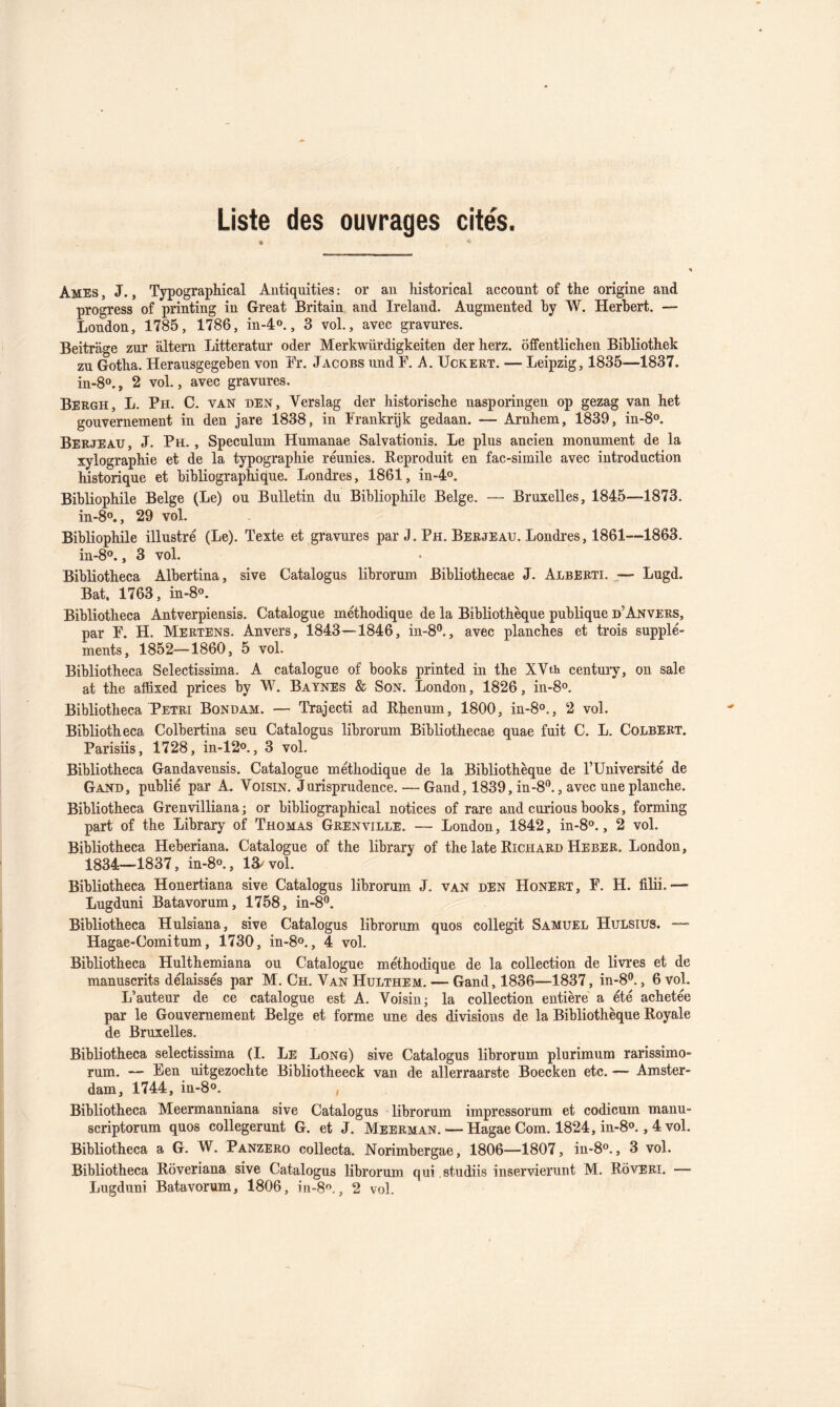 Liste des ouvrages cite's. Ames , J., Typographical Autiquities : or an historical account of the origine and progress of printing in Great Britain and Ireland. Augmented by W. Herbert. — London, 1785, 1786, in-d»., 3 vol., avec gravures. Beitrage zur altem Litteratur oder Merkwürdigkeiten der herz. ojBfentlichen Bibliothek zu Gotha. Herausgegeben von Fr. Jacobs und F. A. Uckeet. — Leipzig, 1835—1837. in-8o., 2 vol., avec gravures. Bergh, L. Ph. C. van den, Verslag der historische nasporingen op gezag van het gouvernement in den jare 1838, in Frankrijk gedaan. — Arnhem, 1839, in-8o. Berjeau, J. Ph. , Spéculum Humanae Salvationis. Le plus ancien monument de la xylographie et de la typographie réunies. Reproduit en fac-similé avec introduction historique et bibliographique. Londres, 1861, in-d®. Bibliophile Belge (Le) ou Bulletin du Bibliophile Belge. — Bruxelles, 18d5—1873. in-8o., 29 vol. Bibliophile illustré (Le). Texte et gravures par J. Ph. Berjeau. Londres, 1861--1863. in-8®., 3 vol. Bibliotheca Albertina, sive Catalogus librorum Bibliothecae J. AlbERTI. ^— Lugd. Bat. 1763, in-8o. Bibliotheca Antverpiensis. Catalogue méthodique de la Bibliothèque publique d’Anvers, par F. H. Mertens. Anvers, 18d3—18d6, in-8®., avec planches et trois supplé- ments, 1852—1860, 5 vol. Bibliotheca Selectissima. A catalogue of books printed in the XVth century, on sale at the affixed prices by W. Baynes & Son. London, 1826, in-8o. Bibliotheca Pétri Bondam. — Trajecti ad Rbenum, 1800, in-S®., 2 vol. Bibliotheca Colbertina seu Catalogus librorum Bibliothecae quae fuit C. L. Colbert. Parisiis, 1728, in-12o., 3 vol. Bibliotheca Gandavensis. Catalogue méthodique de la Bibliothèque de FUniversité de Gand, publié par A. Voisin. Jurisprudence. — Gand, 1839, in-8‘’., avec une planche. Bibliotheca Grenvilliana ; or bibliographical notices of rare and curions books, forming part of the Library of Thomas Grenville. — London, 18d2, in-S®., 2 vol. Bibliotheca Heberiana. Catalogue of the library of the late Richard Heber. London, 183d—1837, in-8o., 13/ vol. Bibliotheca Honertiana sive Catalogus librorum J. van den Honert, F. H. filii. •— Lugduni Batavorum, 1758, in-8®. Bibliotheca Hulsiana, sive Catalogus librorum quos collegit Samuel Hulsius. Hagae-Comitum, 1730, in-S®., d vol. Bibliotheca Hulthemiana ou Catalogue méthodique de la collection de livres et de manuscrits délaissés par M. Ch. Van Hulthem. — Gand, 1836—1837, in-8®., 6 vol. L’auteur de ce catalogue est A. Voisin; la collection entière a été achetée par le Gouvernement Belge et forme une des divisions de la Bibliothèque Royale de Bruxelles. Bibliotheca selectissima (I. Le Long) sive Catalogus librorum plurimum rarissimo- rum. — Een uitgezochte Bibliotheeck van de allerraarste Boecken etc. — Amster- dam, 17dd, in-8o. , Bibliotheca Meermanniana sive Catalogus librorum impressorum et codicum manu- scriptorum quos collegerunt G. et J. Meerman. — Hagae Corn. 182d, in-S®., d vol. Bibliotheca a G. W. Panzero collecta. Norimbergae, 1806—1807, in-8®., 3 vol. Bibliotheca Rôveriana sive Catalogus librorum qui studiis inservierunt M. Roveri. — Lugduni Batavorum, 1806, in-S®., 2 vol.