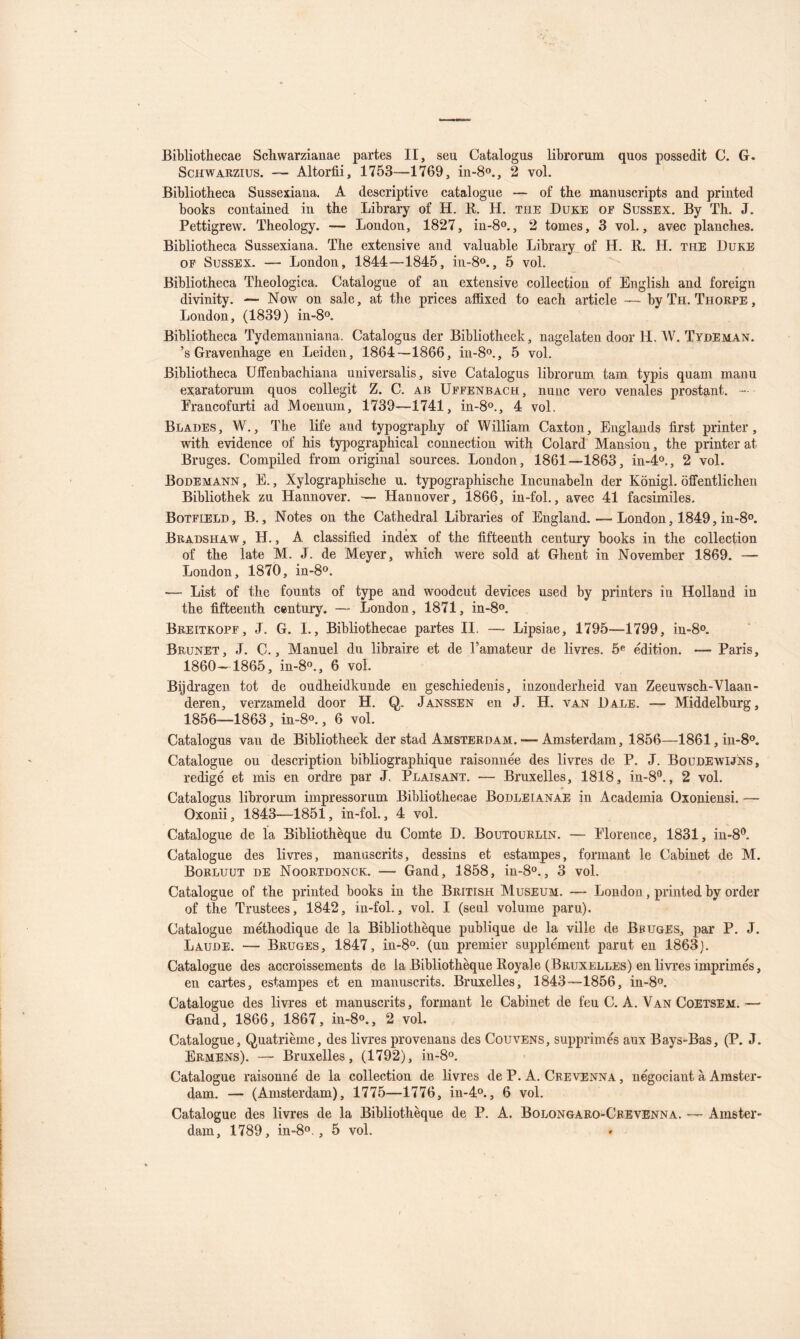 Bibliothecae Schwarzianae partes II, seu Catalogus librorum quos possedit C. G. ScHWARZius. — Altorfii, 1753—1769, in-So., 2 vol. Bibliotheca Sussexiana. A descriptive catalogue — of the manuscripts and priuted books coiitained in tbe Library of H. R. H. the Duke of Sussex. By Th. J. Pettigrew. Theology. — London, 1827, in-8o., 2 tomes, 3 vol,, avec planches. Bibliotheca Sussexiana. The extensive and valuable Library of H. R. H. the Duke OF Sussex. — London, 1844—1845, in-8o., 5 vol. Bibliotheca Theologica. Catalogue of an extensive collection of English and foreign divinity. — Now on sale, at the prices affixed to each article — byTii. Thorpe, London, (1839) in-8o. Bibliotheca Tydemanniana. Catalogns der Bibliotheek, nagelaten door H. W. TydEman. ’s Gravenhage en Leiden, 1864—1866, in-8o., 5 vol. Bibliotheca Uffenbachiana universalis, sive Catalogus librorum tam typis quam manu exaratorum quos collegit Z. C. ab Uffenbach, nunc vero vénales prostant. — Francofurti ad Moenum, 1739—1741, in-8o., 4 vol, Blades, W., The life and typography of William Caxton, Englands first printer, with evidence of his typographical connection with Colard Mansion, the printer at Bruges. Compiled from original sources. London, 1861—1863, in-4®., 2 vol. Bodemann , E., Xylographische u. typographische Iiicunabeln der Kônigl. ôffentlichen Bibliothek zu Hannover. — Hannover, 1866, in-fol., avec 41 facsimiles. Botfield, b.. Notes on the Cathédral Libraries of England. — London, 1849, in-8o. Bradshaw , h. , A classified index of the fifteenth century books in the collection of the late M. J. de Meyer, which were sold at Ghent in November 1869. — London, 1870, in-8o. •— List of the founts of type and woodcut devices used by printers in Holland in the fifteenth centnry. — London, 1871, in-8o. Breitkopf, J. G. I,, Bibliothecae partes II. — Lipsiae, 1795—1799, 1^80. Brunet, J. C., Manuel du libraire et de l’amateur de livres. 5® édition. — Paris, 1860-1865, in-8o., 6 vol. Bijdragen tôt de ondheidkunde en geschiedenis, inzonderheid van Zeeuwsch-Vlaan- deren, verzameld door H. Q. Janssen en J. H. van Dale. — Middelbnrg, 1856—1863, in-8o., 6 vol. Catalogus van de Bibliotheek der stad Amsterdam. — Amsterdam, 1856—1861, in-S®. Catalogue ou description bibliographique raisonnée des livres de P. J. BoudewijIns, rédigé et mis en ordre par J, Plaisant. — Bruxelles, 1818, in-8®., 2 vol. Catalogus librorum impressorum Bibliothecae Bodleianae in Academia Oxoniensi. — Oxonii, 1843—1851, in-fol., 4 vol. Catalogue de la Bibliothèque du Comte D. Boutoürlin. — Florence, 1831, in-8®. Catalogue des livres, manuscrits, dessins et estampes, formant le Cabinet de M. Borluut de Noortdonck. — Gand, 1858, in-8o., 3 vol. Catalogue of the priuted books in the British Muséum. — London, printed by order of the Trustées, 1842, in-fol., vol. I (seul volume paru). Catalogue méthodique de la Bibliothèque publique de la ville de BfugES, par P. J. Laude. — Bruges, 1847, in-S®. (un premier supplément parut en 1863). Catalogue des accroissements de la Bibliothèque Royale (Bruxelles) en livres imprimés, en cartes, estampes et en manuscrits. Bruxelles, 1843—1856, in-8o. Catalogue des livres et manuscrits, formant le Cabinet de feu C. A. Van Coetsem.— Gand, 1866, 1867, in-8o., 2 vol. Catalogue, Quatrième, des livres provenans des Couvens, supprimés aux Bays-Bas, (P. J. Ermens). — Bruxelles, (1792), in-8o. Catalogue raisonné de la collection de livres de P. A. Crevenna , négociant à Amster- dam. — (Amsterdam), 1775—1776, iu-4o., 6 vol. Catalogue des livres de la Bibliothèque de P. A. Bolongaro-Crevenna. — Amster-