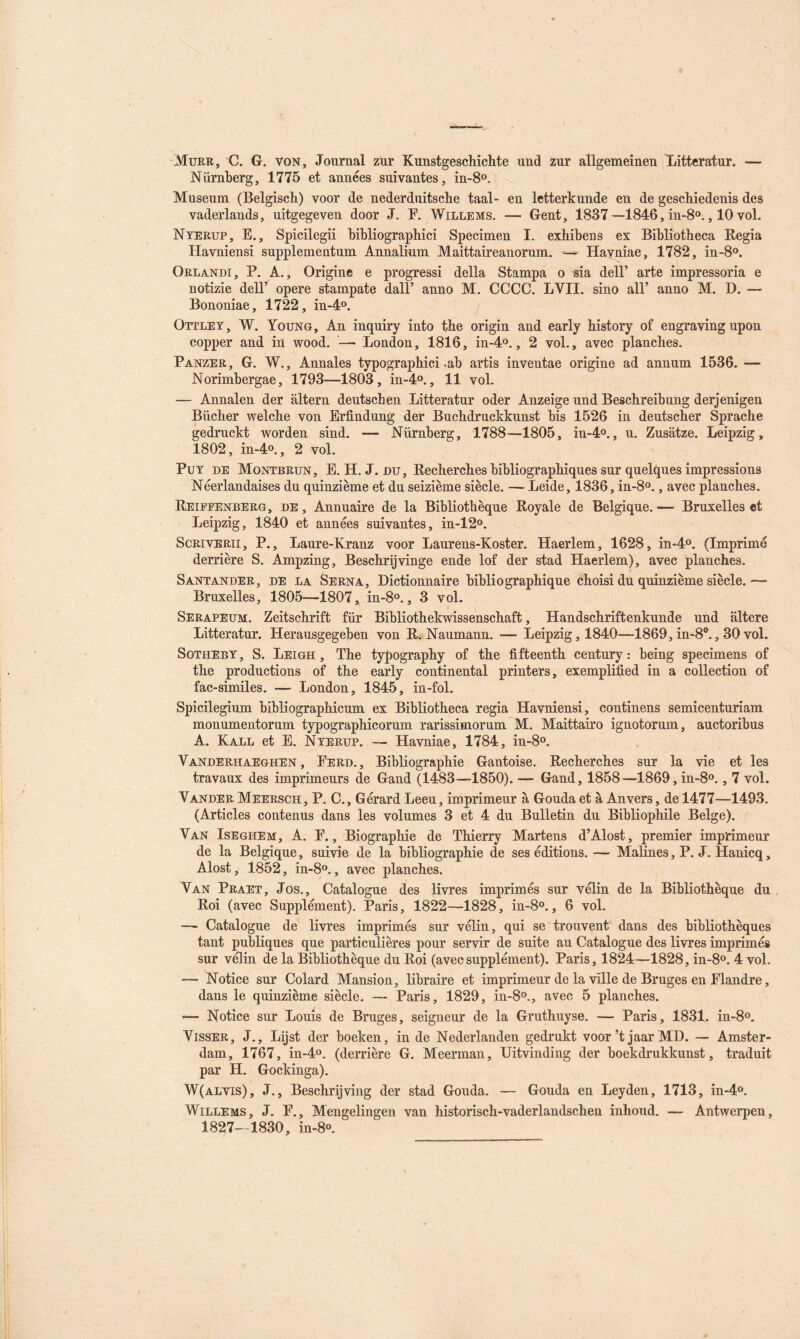 Murr, C. g, von. Journal zür Kunstgeschichte und zur aîlgemeinen Litteratur. — Nürnberg, 1775 et années suivantes, in-S®. Muséum (Belgisch) voor de nederduitscbe taal- en letterkunde en de gescMedenis des vaderlands, uitgegeven door J. F. Willems. — Gent, 1837—1846, in-S»., 10 vol. Nyerup, E., Spicilegii bibliograpMci Specimen I. exhibons ex Bibliotheca Kegia Havniensi supplementum Annalium Maittaireanorum. — Havniae, 1782, in-8o. Orlandi, P. A., Origine e progressi délia Stampa o sia delF arte impressoria e notizie delF opéré stampate dalF anno M. CCCC. LVII. sino alF anno M. D. — Bononiae, 1722, in-4o. Ottley, W. Young, An inquiry into the origin and early history of engraving upon copper and in wood. —• London, 1816, in-4o., 2 vol., avec planches. Panzer, g. W,, Annales typographie! .ab artis inventae origine ad annum 1536. — Norimbergae, 1793—1803, in-4o., 11 vol. — Annalen der altern deutseben Litteratur oder Anzeige und Beschreibung derjenigen Bûcher welche von Erfindung der Buchdruckkunst bis 1526 in deutscher Sprache gedruckt worden sind. — Nürnberg, 1788—1805, iu-4o., u. Zusatze. Leipzig, 1802, in-4o., 2 vol. PuY DE Montbrun, E. H. J. DU, Kecherches bibliographiques sur quelques impressions Néerlandaises du quinzième et du seizième siècle. —- Leide, 1836, in-8o., avec planches. Reipeenberg, de , Annuaire de la Bibliothèque Royale de Belgique. — Bruxelles et Leipzig, 1840 et années suivantes, in-12°. ScRivERii, P., Laure-Kranz voor Laurens-Koster. Haerlem, 1628, in-4o. (Imprimé derrière S. Ampzing, Beschrijvinge ende lof der stad Haerlem), avec planches. Santander, de la Serna, Dictionnaire bibliographique choisi du quinzième siècle. — Bruxelles, 1805—1807, in-8o., 3 vol. Serapeum. Zeitschrift fur Bibliothekwissenschaft, Handschriftenkunde und altéré Litteratur. Herausgegeben von R. Naumann. — Leipzig, 1840—1869,in-8‘*., 30 vol. Sotheby, S. Leigh , The typography of the fifteenth century : being specimens of the productions of the eaiiy continental printers, exemplified in a collection of fac-similés. — London, 1845, in-fol. Spicilegium bibliographicum ex Bibliotheca regia Havniensi, eontinens semicenturiam monumentorum typographicorum rarissimorum M. Maittairo ignotorum, auctoribus A. Kall et E. Nyerup. — Havniae, 1784, in-8o. Vanderhaeghen, Perd., Bibliographie Gantoise. Recherches sur la vie et les travaux des imprimeurs de Gand (1483—1850). — Gand, 1858—1869, in-8o., 7 vol. Vander Meersch, P. C., Gérard Leeu, imprimeur à Gouda et à Anvers, de 1477—1493. (Articles contenus dans les volumes 3 et 4 du Bulletin du Bibliophile Belge). Van Iseghem, A. P., Biographie de Thierry Martens d’Alost, premier imprimeur de la Belgique, suivie de la bibliographie de ses éditions. — Maîines, P. J. Hanicq, Alost, 1852, in-8o., avec planches. Van Praet, Jos., Catalogue des livres imprimés sur vélin de la Bibliothèque du Roi (avec Supplément). Paris, 1822—1828, in-8o., 6 vol. — Catalogue de livres imprimés sur vélin, qui se trouvent dans des bibliothèques tant publiques que particulières pour servir de suite au Catalogue des livres imprimés sur vélin de la Bibliothèque du Roi (avecsupplément). Paris, 1824—1828, in-8o. 4 vol. — Notice sur Colard Mansion, libraire et imprimeur de la ville de Bruges en Flandre, dans le quinzième siècle. — Paris, 1829, in-8o., avec 5 planches. — Notice sur Louis de Bruges, seigneur de la Gruthuyse. — Paris, 1831. in-8o. Visser, J., Lijst der boeken, in de Nederlanden gedrukt voor’t jaar MD. — Amster- dam, 1767, in-4o. (derrière G. Meerman, Uitvinding der boekdrukkunst, traduit par H. Gockinga). W(alvis), J., Beschrijviiig der stad Gouda. — Gouda en Leyden, 1713, in-4o. Willems, J. P., Mengelingen van historisch-vaderlandschen inhoud. — Antwerpen, 1827—1830, in-8o.