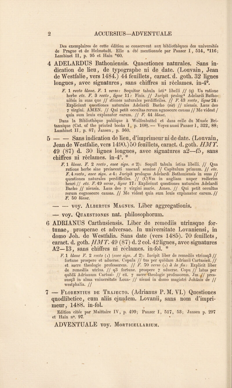 Des exemplaires de cette édition se conservent aux bibliothèques des universités de Prague et de Helmstadt. Elle a été mentionnée par Panzer I, 514, *116; Lambinet II, p. 95 et Hain *60. 4 ADELARDUS Bathoniensis. Quaestiones naturales. Sans in- dication de lieu, de typographe ni de^date. (Louvain, Jean de Westfalie, vers 1484.) 44 feuillets, caract. d. goth. 32 lignes longues, avec signatures, sans chiffres ni réclames, in-4^ T. 1 recto hlctnc. F. 1 verso: Seqnitur tabula isti® libelli // (q) Ua ratione herbe etc. F. 3 recto, ligne 11: Finis. // Jiicipit prolog® Adelardi Batho- niêsis in suas que // stiones naturales perdifficiles. // X 43 recto, ligne 24c: Expliciunt questiones naturales Adelardi Bacho {sic) // niensis. Laus deo 7 virgini. AMEN. // Qui petit occultas rerum agnoscere causas//Me videat / quia sum leuis explanator earum. // F. 44 blanc. Dans la Bibliothèque publique à Wolfenbuttel et dans celle du Musée Bri- tannique (Cat. of the printed books I, p. 108).— Voyez aussi Panzer I, 322, 88; Lambinet II, p. 87 ; Jansen, p. 360. 5 Sans indication de lieu, d’imprimeur ni de date. (Louvain, Jean de Westfalie, vers 1490.) 50 feuillets, caract. d. goth. HMT, 49 (87) d. 30 lignes longues, avec signatures a2—f5, sans chiffres ni réclames, in-4^. * ^ F. 1 blanc. F. 2 recto, avec sign. a 2) : Sequiî tabula istius libelli. // Qua ratione herbe sine preiacenti nascant semine // Capitulum primum. // etc. F. 4c recto, avec sign. <z4: Jncipit prologus Adelardi Bathoniensis in suas // questiones naturales perdifficiles. // (C)Vm in angliam nuper redierim henri// etc. F.4Q verso, ligne 17: Expliciunt questiones naturales Adelardi Bacho // niensis. Laus deo 7 virgini marie. Amen, jj Qui petit occultas rerum cognoscere causas. // Me videat quia sum leuis explanator earum. // F. 50 blanc. — voy. Albertus Magnus. Liber aggregationis. — voy. Quaestiones nat. philosophorum. 6 ADRIANUS Carthusiensis. Liber de remediis utriusque for- tunae, prosperae et adversae. In universitate Lovaniensi, in domo Joh. de Westfalia. Sans date (vers 1485). 70 feuillets, caract. d. goth. H MT, 49 (87) d. 2 col. 42 lignes, avec signatures A2—13, sans chiffres ni réclames, in-fol. * F. 1 blanc F. 2 recto ( i ) {avec sign. A 2) : Incipit liber de remediis vtriusq3 // fortune prospéré et aduerse. Copula // tus per quëdam Adrianü Cartusieh.// et sacre théologie professorem. // F. 70 verso {i) à la fin: Explicit liber de remediis utrius. j j q3 fortune, prospéré 7 aduerse. Copu // latus per quëdâ Adrianum Cartusi- // en. 7 sacre théologie professorem. Jm // pres- susq3 in aima vniuersitate Loua- // uiensi in domo magistri Johïïnis de // westphalia. // 7 — Florentius de Trajecto. (Adrianus P. M. VI.) Questiones quodlibetice, cum aliis ejusdem. Lovanii, sans nom d’impri- meur, 1488. in-fol. Edition citée par Maittaire IV, p. 499; Panzer I, 517, 53; Jansen p. 297 et Hain n». 97. ADVENTUALE voy. Morticellarium.