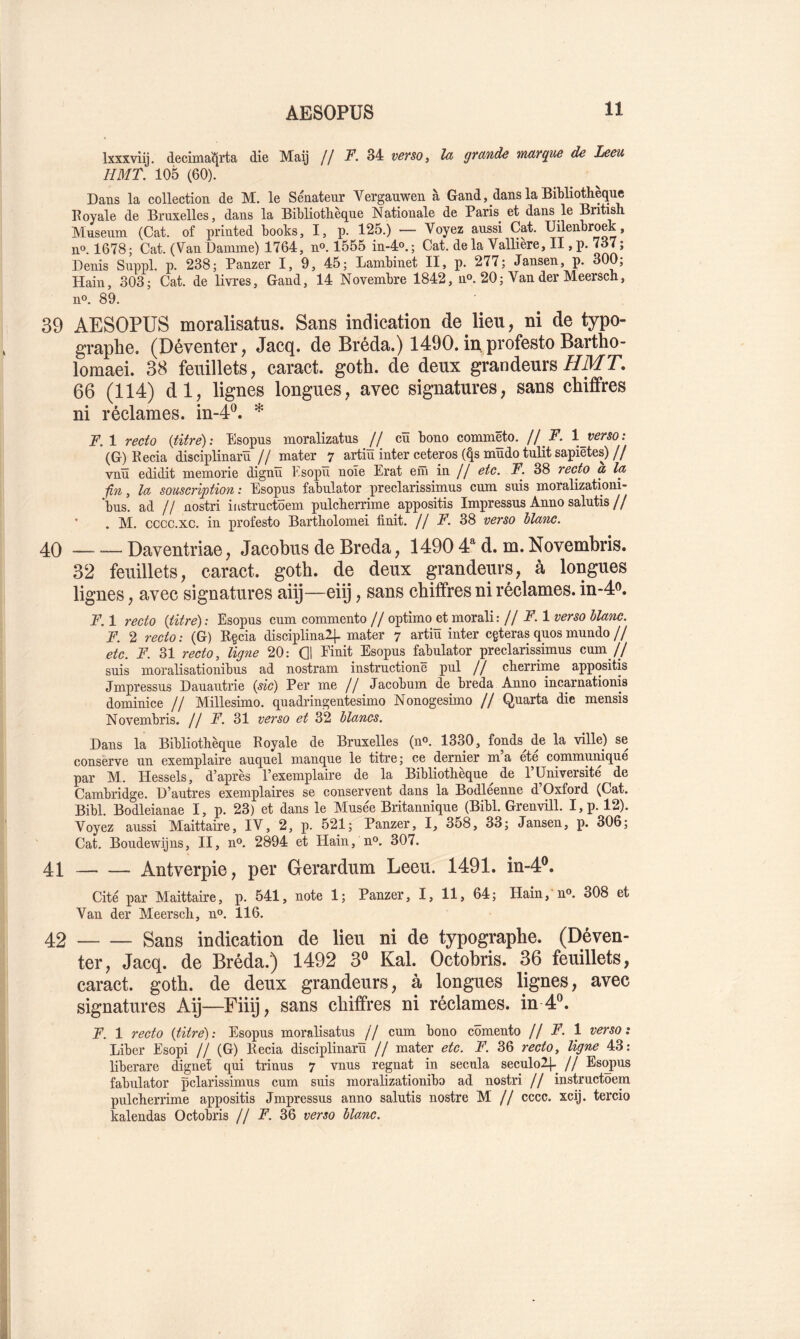 Ixxxviij. decima^rta die Maij // jP. 34 verso ^ la grande marque de Leeu HMT. 105 (60). Dans la collection de M. le Sénatenr Verganwen à Gand, dans la Bibliothèque Royale de Bruxelles, dans la Bibliothèque Nationale de Paris^ et dans le British Muséum (Cat. of printed books, I, p. 125.) — Voyez aussi Cat. Uilenbroek, n®. 1678; Cat. (Van Danune) 1764, n®. 1555 in-4o. ; Cat. de la Valliere, II, p. 737; Denis Suppl, p. 238; Panzer I, 9, 45; Lanibinet II, p. 277; Jansen, p. 300; Hain, 303; Cat. de livres, Gand, 14 Novembre 1842, n®. 20; Van der Meersch, n®. 89. 39 AESOPUS moralisatus. Sans indication de lieu, ni de typo- graphe, (Déventer, Jacq, de Bréda.) 1490. inprofesto Bartho- lomaei. 38 feuillets, caract. goth. de deux grandeurs//Mr. 66 (114) dl, lignes longues, avec signatures, sans chiffres ni réclames, in-4®. * ÎF.I recto {titré): Esopus moralizatus // cü bono commëto. // F. Ij^erso: (G) Recia disciplinarïï // mater 7 artiu inter ceteros (^s mudo tulit sapiëtes) // vnü edidit memorie dignïï Esopïï noie Erat em in // etc. F. 38 recto a la ■fin, la souscription: Esopus fabulator preclarissimus cum suis moralizationi- bus. ad // nostri instructoem pulcherrime appositis Impressus Anno salutis// ’ . M. cccc.xc. in profesto Bartholomei finit. // F. 38 verso blanc. 40 — — Daventriae, Jacobus de Breda, 1490 4 d. m.Novembris. 32 feuillets, caract. goth. de deux grandeurs, à longues lignes, avec signatures aii]—eiij, sans chiffres ni réclames. in-4o, F. 1 recto {titre) ; Esopus cum commente // optimo et morali: // F. 1 verso blanc. F. 2 recto: (G) R§cia disciplina2|- mater 7 artiu inter cgterasquosmundo// etc. F. 31 recto, ligne 20: Q1 Einit Esopus fabulator preclarissimus cum// suis moralisationibus ad nostram instructionë pul // cherrime appositis Jmpressus Dauautrie {sic) Per me // Jacobum de breda Anno incarnationis dominice // Millesimo. quadringentesimo Nonogesimo // Quarta die mensis Novembris. // F. 31 verso et 32 blancs. Dans la Bibliothèque Royale de Bruxelles (n®. 1330, fonds de la ville) se conserve un exemplaire auquel manque le titre ; ce dernier m a ete communique par M. Hessels, d’après l’exemplaire de la Bibliothèque^ de l’Université de Cambridge. D’autres exemplaires se conservent dans la Bodleenne d’Oxford (Cat. Bibl. Bodleianae I, p. 23) et dans le Musée Britannique (Bibl. Grenvill. I,p. 12). Voyez aussi Maittaire, IV, 2, p. 521; Panzer, I, 358, 33; Jansen, p. 306; Cat. Boudewijns, II, n®. 2894 et Hain, n®. 307. 41 Antverpie, per Gerardum Leeu. 1491. in-4®. Cité par Maittaire, p. 541, note 1; Panzer, I, 11, 64; Hain, n®. 308 et Van der Meersch, n®. 116. 42 Sans indication de lieu ni de typographe. (Déven- ter, Jacq. de Bréda.) 1492 3® Kal. Octobris. 36 feuillets, caract. goth. de deux grandeurs, à longues lignes, avec signatures Aÿ—Fiiq, sans chiffres ni réclames, in 4*^. F. 1 recto {titré): Esopus moralisatus // cum bono cômento U F. 1 verso: Liber Esopi // (G) Recia disciplinarïï // mater etc. F. 36 recto, ligne 43: liberare dignet qui trinus 7 vnus régnât in secula seculo2|.^ // Esopus fabulator pclarissimus cum suis moralizationibo ad nostri // instructoem pulcherrime appositis Jmpressus anno salutis nostre M // cccc. xcij. tercio kalendas Octobris // F. 36 verso blanc.
