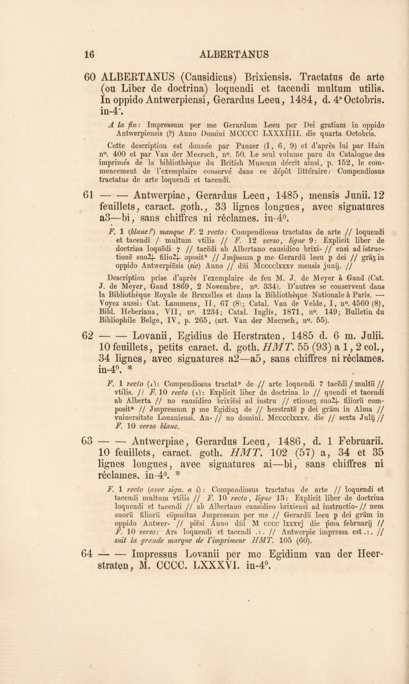 60 ALBERTANÜS (Causidicus) Brixiensis. Tractatus de arte (ou Liber de doctrina) loquendi et tacendi multum utilis. In oppido Antwerpieasi, Gerardus Leeu, 1484, d. 4“Octobris. in-4'‘. A la fin: Impressum per me Gerardum Leeu per Dei gratiam in oppido AHlwei^pieiisis (?) Aniio JDomiiii MCCCC LXXXIIII. die qnarta Octobris. Cette description est donnée par Panzer (I, 6, 9) et d’après lui par Hain n®. 400 et par Van der Meerscb, no. 50. Le seul volume paru du Catalogue des imprimés de la bibliothèque du British Muséum décrit ainsi, p. 152, le com- mencement de l’exemplaire conservé dans ce dépôt littéraire ; Compendiosus tractatus de arte loquendi et tacendi, 61 Antwerpiae, Gerardus Leeu, 1485, mensis Junii. 12 feuillets, caract. goth., 33 lignes longues, avec signatures a3—bi, sans chiffres ni réclames, in-4*^. » F. 1 (blanc?) manque F. 2 recto: Compendiosus tractatus de arte // loquendi et tacendi / multum vtilis // F. 12 verso, ligne 9: Explicit liber de doctrina loquëdi 7 jf tacëdi ab Albertano causidico brixi- // ensi adïstruc- tionë suo2|- filiolj. oposit® // Jmpssum p me Gerardü leeu p dei // gras in oppido Antwerpiësis {sic) Anno // dni Mcccclxxxv mensis junij, // Description prise d’après l’exemplaire de feu M. J. de Meyer à Gand (Cat. J. de Meyer, Gand 1869, 2 Novembre, n®. 334). D’autres se conservent dans la Bibliothèque Royale de Bruxelles et dans la Bibliothèque Nationale à Paris. — Voyez aussi: Cat. Lammens, II, 67 (8); Catal. Van de Velde, I, n®. 4560(8), Bibl, Heberiana, VII, n®. 1234; Catal. Inglis, 1871, n®, 149; Bulletin du Bibliophile Belge, IV, p, 265, (art. Van der Meersch, n®. 55). 62 Lovanii, Egidius de Herstraten, 1485 d. 6 m. Julii. 10 feuillets, petits caract. d. gotb. HMT. 55 (93) a 1,2 col., 34 lignes, avec signatures a2—a5, sans chiffres ni réclames. in.40. ^ F. 1 recto (i): Compendiosus tractat® de // arte loquendi 7 tacëdi / multü// vtilis. // 10 7'ecto (2): Explicit liber de doctrina lo // quendi et tacendi ab Alberta // no causidico brixiësi ad instru // ctiones suolj- filiorïï com- posite // Jmpressum p me Egidius de // herstratë p dei grâm in Alma // vniuersitate Louaniensi. An- // no domini. Mcccclxxxv. die // sexta Julij // F. 10 verso blanc. 63 Antwerpiae, Gerardus Leeu, 1486, d. 1 Februarii. 10 feuillets, caract. goth. HMT, 102 (57) a, 34 et 35 lignes longues, avec signatures ai—bi, sans chiffres ni réclames, in-4'^. * F. 1 7'ecto {avec sign. a i) : Compendiosus tractatus de arte // loquendi et tacendi multum vtilis // A’. 10 recto, ligne 13: Explicit liber de doctrina loquendi et tacendi // ab Albertano causidico brixiensi ad instructio- // nem suorü tiliorïï copositus Jmpressum per me // Gerardü leeu p dei grâm in oppido Antwer- // piësi Anno dni M cccc Ixxxvj die pma februarij // F. 10 verso: Ars loquendi et tacendi .:. // Antwerpie impressa est.;, jf suit la grande marque de Vimprimeur HMT. 105 (60). 64 Impressus Lovanii per me Egidium van der Heer- straten, M. CCCC. LXXXVl. in-4«.