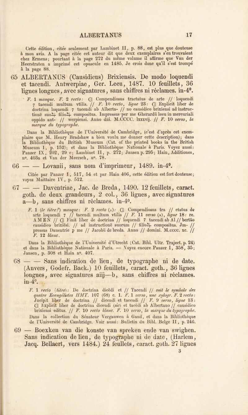 Cette édition, citée seulement par Lambinet II, p. 88, est plus que douteuse à mon avis. A la page citée cet auteur dit que deux exemplaires s’en trouvaient chez Ermens; pourtant à la page 272 du même volume il affirme que Van der Heerstraten a imprimé cet opuscule en 1485. Je crois donc qu’il s’est trompe à la page 88. 65 ALBERTANUS (Causidicus) Brixiensis. De modo loquendi et tacendi. Antwerpiae, Ger. Leeii; 1487. 10 feuillets, 36 lignes longues, avec signatures, sans chiffres ni réclames, in-4®. F. 1 manque. F. 2 recto : 0! Compendiosus tractatus de arte // loquendi 7 tacendi multum vtilis. // F. 10 recto, ligne 23; Q\ Explicit liber de doctrina loquendi 7 tacendi ab Alberta- //no causidico brixiensi ad instruc- tionë suo2|. filio2|- compositus. Impressus'per me Gherardü leeu in mercuriali oppido ant- // werpiensi. Anno dni. M.CCCC, Ixxxvij. // F. 10 verso, la marque du typographe. Dans la Bibliotlièque de l’Université de Cambridge, (c’est d’après cet exem- plaire que M. Henry Bradshaw a bien voulu me donner cette description); dans la Bibliothèque du Britisb Muséum (Cat. of tbe printed books in tlie Britisk Muséum I, p. 152); et dans la Bibliothèque Nationale à Paris. Voyez aussi: Panzer IX, 202, 29 c; Lambinet II, p. 272; Jansenp. 295; Hain, Additiones, n<>. 403a et Van der Meersch, n°. 78. 66 Lovanii, sans nom d’imprimeur, 1489. in-4®. Citée par Panzer I, 517, 54 et par Hain 406, cette édition est fort douteuse ; voyez Maittaire IV, p. 512. 67 Daventriae, Jac. de Breda, 1490. 12 feuillets, caract. goth. de deux grandeurs, 2 col., 36 ligues, avec signatures a—b, sans chiffres ni réclames. in-4o. F. 1 (le titre?) manque: F. 2 recto (i): Q1 Compendiosus tra // ctatus de arte loquendi 7 // tacendi multum vtilis // F. 11 verso (a), ligne 18: re. AMEN // (31 Einit liber de doctrina // loquendi 7 tacendi ab Al//bertâo causidico brixiësi. // ad instructionë suorum // filio2|. compositus. Jm- // pressus Dauentrie p me // Jacobü de breda. Anno // domini. M.cccc. xc. // F. 12 blanc. Dans la Bibliothèque de l’Université d’Utrecht (Cat. Bibl. Ultr. Traject. p. 24) et dans la Bibliothèque Nationale à Paris. — Voyez encore Panzer I, 358, 35; Jansen, p. 308 et Hain n®. 407. 68 Sans indication de lieu, de typographe ni de date. (Anvers, Godefr. Back.) 10 feuillets, caract. goth., 36 lignes longues, avec signatures aiij—b, sans chiffres ni réclames. in-4^ F. 1 recto ( titre) : De doctrina dicëdi et // Tacendi // suit le symbole des quatre Fvangélistes H MT. 107 (68) c. 1. F. 1 verso, une xylogr. F.2 recto : Jncipit liber de doctrina // dicendi et tacendi // N. 9 verso, ligne 13 : (31 Explicit liber de doctrina dicendi {sic) et tacëdi ab Albertano // causidico brixiensi editus. // F. 10 recto blanc. F. 10 verso, ta marque du typographe. Dans la collection du Sénateur Vergauwen à Gand, et dans la Bibliothèque de l’Université de Cambridge. Voir aussi: Bulletin du Bibl. Belge II, p. 246. 69 — Boexken van die konste van spreken ende van swighen. Sans indication de lieu, de typographe ni de date, (Harlem, Jacq. Bellaert, vers 1484.) 24 feullets, caract. goth. 27 lignes 3