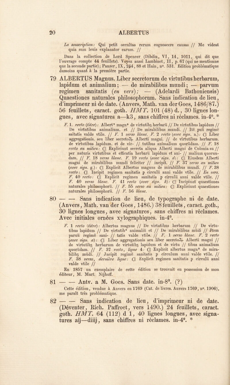 La souscription: Qui petit occultas rerum cognoscere causas // Me videat quia sum leuis explanator earuni. // Dans la collection de Lord Spencer (Dibdin, VI, 14, 1011, qui dit que l’ouvrage compte 44 feuillets). Voyez aussi LamMnet, II, p. 67 (qui ne mentionne que la seconde partie) ; Panzer, IX, 2^4, 88 et Hain, n®. 531. Edition problématique dumoins quant à la première partie. 79 ALBERTUS Magnus. Liber secretorum de virtutibus herbarum, lapidum et animalium 5 — de mirabilibus mundi ; — parvum regimen sanitatis {en vers); — (Adelardi BathonieDsis) Quaestiones naturales pbilosophorum. Sans indication de lieu, d’imprimeur ni de date. (Anvers^ Math, van derGoes, 1486/87.) 56 feuillets, caract. goth. HMT. 101 (48) d., 30 lignes lon- gues, avec signatures a—k3, sans chiffres ni réclames. in-4L F. 1. recto {titré) : Albert® magn® de virtutibg herbarïï //De virtutibus lapidum // De virtutibus animalium. et //De mirabilibus mundi. // Itê puïï regirnë saïtatis valde vtile. // F. 1 ve7'SO blanc. F. 2 recto {avec sign. a.): Ql Liber aggregationis. sen liber secreto2|- Alberti magni. // de virtutibus herbarum. de virtutibus lapidum. et de vir- // tutibus animalium quorïïdam. // F. 18 i’ecto au milieu: (]1 Expliciunt sécréta aliqua Alberti magni de Coloniasu// per naturis virtutibus et efficatia herbarü lapidum et ani- // malium quorun- dam. // F. 18 verso blanc. F. 19 recto {avecsign. d): (][ Eiusdem Alberti magni de mirabilibus mundi féliciter // incipit. // F. 37 verso au milieu {avec sign. g.) ; (]] Explicit Albertus magnus de mirabilibus mundi. // F. 38 recto : Ql Incipit regimen sanitatis p circulü anni valde vtile. // vers. F. 40 recto: Q1 Explicit regimen sanitatis p circulü anni valde vtile. // F. 40 verso blanc. F. 41 recto {avec sign. h): Q] Incipiunt quaestiones naturales philosophorïï. // F. 55 verso au milieu: Q] Expliciunt quaestiones naturales philosoplioru. // F. 56 blanc. 80 Sans indication de lieu, de typographe ni de date. (Anvers, Math, van der Goes, 1486.) 38feuillets, caract. goth., 30 lignes longues, avec signatures, sans chiffres ni réclames. Avec initiales ornées xylographiques, in-4^. F. 1 recto {titre): Albertus magnus //De virtutibus berbarum // De virtu- tibus lapidum jj De yirtutib® animaliü et // De mirabilibus müdi // Jtem paruü régime sani- // tatis valde vtile. // F. 1 verso blanc. F. 2 l'ecto {avec sign. a): Q] Liber aggregationis seu liber secretolj- Alberti magni // de virtutibg berbarum de virtutibg lapidum et de virtu // tibus animalium quorïïdam. // F. 37 recto, ligne 4; Q1 Explicit albertus magn® de mira- bilibs mïïdi. // Jncipit regirnë sanitatis p circulum anni valde vtile. // F. 38 verso, dernière ligne: Q1 Explicit regimen sanitatis p circulü anni valde vtile fl En 1857 un exemplaire de cette édition se trouvait en possession de mon éditeur, M. Mart. Nijboff. 81 Antv. a M. Goes. Sans date. in-8®. (?) Cette édition, vendue à Anvers en 1769 (Cat. de livres. Anvers 1769, n®. 1906), me paraît très problématique. 32 Sans indication de lieu, d’imprimeur ni de date. (Déventer, Rich. Paffroet, vers 1490.) 24 feuillets, caract. goth. HMT, 64 (112) d 1, 40 lignes longues, avec signa- tures aij—diiij, sans chiffres ni réclames, in-4^.