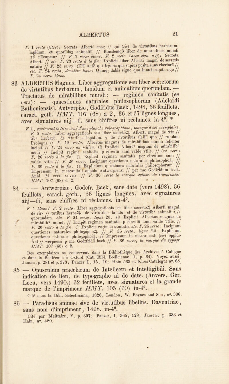 F. 1 recto {titre) : Sécréta Alberti mag // gni (sic) de virtutibus herbarimi. lapiduni. et quorüdas animaliïï // EiusdemqS liber de mirabilibus mundi 7c iiücupatur. Il F. verso hlanc. F. 2 recto (avec sign. aij): Sécréta Alberti // etc. F. 23 recto à la fin: Explicit liber Alberti magni de s_ecr_etis nature // F. 23 verso: (E)T autê qui legeris que supius posita sunt vberiore// etc. F. 24 recto, dernière ligne : Q,uinq3 dabis signo quo luna incepit origo // F. 24 verso blanc. 83 ALBERTUS Magniis. Liber aggregationis seu liber secretorum de virtutibus herbarum, lapidum et animalium quorundam.— Tractatus de mirabilibus mundi; — regimen sanitatis {en — quaestiones naturales philosophorum (Adelardi Bathoniensis). Antverpiae, Godfridus Back^ 1498, 36 feuillets, caract. gotb. HMT. 107 (68) a 2, 36 et 37 lignes longues, avec signatures aiij~f, sans chitfves ni réclames, in-4^. * F. 1, contenant le titre orné d'une planche xylographigiie, manq^ue a cet exemplaire. F. 2 recto : Liber aggregationis seu liber secretol-l- Alberti^magni de Mu // tib*» herbarü. de :e'tutibus lapidum. 7 de virtutibus aialiïï quo // ruudam Prologus // F. 12 recto: Albertus magnus de mirabilibus mundi féliciter incipit // F. 24 verso au milieu: G1 Explicit Albert» magnus de mirabilib» müdi II Incipit régime sanitatis p circulu anni valde vtile. Il (en vers.) F. 26 recto a la fm-. Qi Explicit regimen sanitatis per circulum anni // valde vtile // F. 26 verso: Incipiunt questiones naturales philosoplioH- // F. 36 recto à la fin: Q1 Expüciunt questiones naturales pliilosophorum. // Imiiressum in mercantiali oppido Antwerpiensi ! ! per me Godfridum back. Anni. M. cccc. xcviu. // F. 36 verso la marque xylogr. de Vimprimeur HMT. 107 (68) c. 2. 84 — — Antwerpiae, Godefr. Back, sans date (vers 1498). 36 feuillets, caract. gotb., 36 lignes longues, avec signatures aiij—fi, sans chiffres ni réclames, in-4®. F. 1 blanc ? F. 2 recto : Liber aggregationis seu liber secretolj- Alberti inagni. de vir- Il tutibus lierbaip. de virtutibus lapidu. et de virtutib» animaliu5// quorundam. etc. F. 24 verso, ligne 20 : G> Explicit_ Albertus magnus de ^ mirabilib» mundi II Incipit regimen sanitatis p circulu anni valde vtile. // ' F. 26 recto à la fin: G! Explicit regimen sanitatis. etc. F. 26 verso ; Incipiunt questiones naturales philo5oplio2.|- Il F. 36 recto, ligne 22: Expliciuut questiones naturales philo5opho24.. // Impressum in marcanciali (pic) oppido Ant II werpiensi p me Godtfridu back II F. 36 verso, la marque du typogh HMT. 107 (68) c 2. Des exemplaires se conservent dans la Bibliothèque des Archives a Cologne et dans la Bodléenne à Oxford (Cat. Bibl. Bodleianae, I, p. 34). Voyez aussi; Jansen,p. 281etp. 373; Panzer I, 15, 10; Hain 533 et Kloss Catalogue n». 68. 85 — Opusculum praeclarum de Intellectu et Intelligibili. Sans indication de lieu, de typographe ni de date. (Anvers, Gér. Leeu, vers 1490.) 32 feuillets, avec signatures et la grande marque de Vimprimeur HMT. 105 (60) in-4®. Cité dans la Bibl. Selectissima, 1826, London, W. Baynes and Son, n®. 306. 86 — Paradisus animae sive de virtutibus libellus. Daventriae, sans nom d’imprimeur, 1498. in-A*^. Cité par Maittaire, Y, p. 397; Panzer, I, 365, 128; .Tansen, p. 333 et Hain, n®. 480.