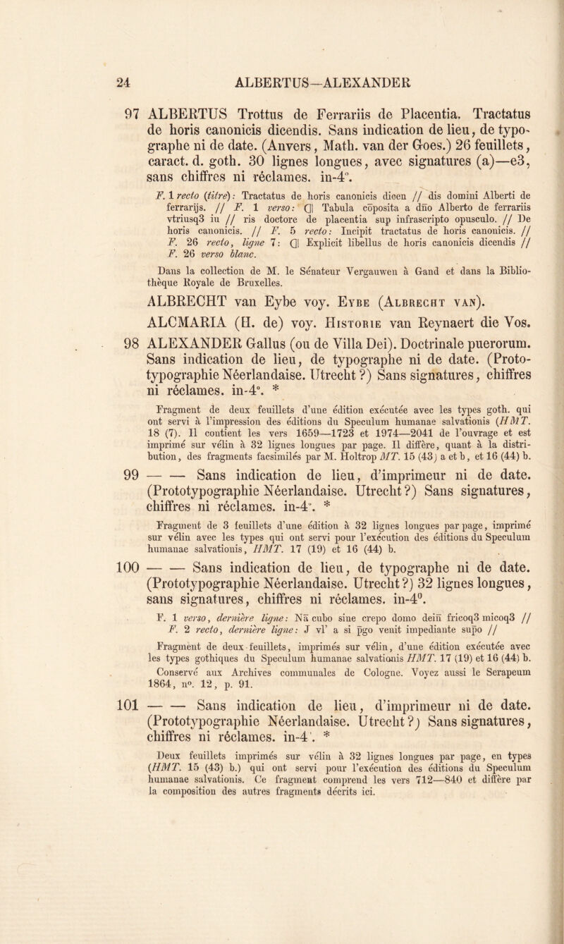 97 ALBERTUS Trottus de Ferrariis de Placentia. Tractatus de horis canonicis dicendis. Sans indication de lieu, de typo^ graphe ni de date. (Anvers, Math, van der Groes.) 26 feuillets, caract. d. goth. 30 lignes longues, avec signatures (a)—e3, sans chiffres ni réclames, in-4''. F. 1 recto {titre) : Tractatus de horis canonicis dioen // dis domini Alberti de ferrarijs. jj F. 1 verso: Q| Tabula côposita a dno Alberto de ferrariis vtriusqS iu // ris doctore de placentia sup infrascripto opusculo. //De horis canonicis. // F. 5 recto: Incipit tractatus de horis canonicis. // F. 26 recto, lig^ie 7: Q1 Explicit libellus de horis canonicis dicendis // F. 26 verso blanc. Dans la collection de M. le Sénateur Vergauwen à Gand et dans la Biblio- thèque Royale de Bruxelles. ALBRECHT van Eybe voy. Eybe (Albrecht van). ALCMARIA (EL de) voy. Historié van Reynaert die Vos. 98 ALEXANDER Gallus (ou de Villa Dei). Doctrinale puerorum. Sans indication de lieu, de typographe ni de date. (Proto- typographie Néerlandaise. Utrecht ?) Sans signatures, chiffres ni réclames. in-P. * Eragment de deux feuillets d’une édition exécutée avec les types goth. qui ont servi à l’impression des éditions du Spéculum humanae salvationis {HMT. 18 (7). Il contient les vers 1659—1723 et 1974—2041 de rou\Tage et est imprimé sur vélin à 32 lignes longues par page. Il diffère, quant à la distri- bution, des fragments facsimilés par M. Holtrop MT. 15 (43j a et b, et 16 (44) b. 99 Sans indication de lieu, d’imprimeur ni de date. (Prototypographie Néerlandaise. Utrecht?) Sans signatures, chiffres ni réclames. in-4“. * Eragment de 3 feuillets d’une édition à 32 lignes longues par page, imprimé sur vélin avec les types qui ont servi pour l’exécution des éditions du Spéculum humanae salvationis, HMT. 17 (19) et 16 (44) b. 100 Sans indication de lieu, de typographe ni de date. (Prototypographie Néerlandaise. Utrecht?) 32 lignes longues, sans signatures, chiffres ni réclames. in-4‘\ E. 1 verso, derniere ligne: Nâ cubo sine crepo domo dein fricoq3 micoqS // F. 2 recto, derniere lig^ie: J vl’ a si pgo venit impediante supo // Eragment de deux feuillets, imprimés sur vélin, d’une édition exécutée avec les types gothiques du Spéculum humanae salvationis HMl. 17 (19) et 16 (44) b. Conservé aux Archives communales de Cologne. Voyez aussi le Serapeum 1864, n». 12, p. 91. 101 Sans indication de lieu, d’imprimeur ni de date. (Prototypographie Néerlandaise. Utrecht ?j Sans signatures, chiffres ni réclames, in-4’. * Deux feuillets imprimés sur vélin à 32 lignes longues par page, en types {HMT. 15 (43) b.) qui ont servi pour l’exécution des éditions du Spéculum humanae salvationis. Ce fragment comprend les vers 712—840 et diffère par la composition des autres fragments décrits ici.