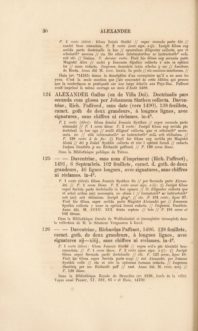 F. 1 recio {titré) : Glosa loânis Sintlië // super seciinda parte Ale // xandri bene emendata. JF. 2 recto {avec sign. aij): Incipit Glosa sup secïïda parte doctrinalis in hoc // opusculum diligenter collecta, que vt scholarib® necessa // ria. Sic etiam informatoribus ac instructorib® eol]- erit vti- // lissima. F. dernier recto: Pinit hic Glosa sup secunda parte Magistri Alex // andri p loannem Sijnthis collecta 7 nïïc in optimâ for // mani redacta. Jmpressa dauentrie iuxta scholas p me // Jacobum de Breda. Anno dîii M. cccc. Ixxxix. In profe//sto omnium sanctorum.// Hain (n». *14765) donne la description d’un exemplaire qu’il a eu sous les yeux. C’est la seule mention que j’aie rencontré de cette édition qui prouve que la contrefaçon se pratiquait sur une large échelle aux Pays-Bas. Paffroet avait imprimé le même ouvrage au mois d’Août 1488. 124 ALEXANDER Gallus (ou de Villa Dei). Doctrinalis pars secunda cum glossa per Johannem Sinthen collecta. Daven- triae, Rich. Paffroed, sans date (vers 1490). 138 feuillets, caract. goth de deux grandeurs, à longues lignes, avec signatures, sans chiffres ni réclames, in-4®. F. 1 recto {titre): Glosa domini Joannis Synthen // super secunda parte alexandri // F. 1 verso llanC. F. 2 recto: Jncipit Glosa sup secïïda pte doctrinal in hoc opu // sculïï diligent’ collecta, que vt scholarib** neces- saria. sic // etiâ informatorib® ac instructonb ** eo2|- erit vtilissima. // F. 138 recto a la fin: Qi Finit hic Glosa sup secïïda pte Magistri Alexâ // dri p Joânë Synthis collecta et nïïc ï optimïï forma // redacta Jmpssa Dauïïtria p me Kichardïï paffroed. // F. 138 verso liane. Bans la Bibliothèque publique de Trêves. 125 Daventriae, sans nom d’imprimeur (Rich. Paffroet), 1491, 6 Septembris. 102 feuillets, caract. d. goth. de deux grandeurs, 46 lignes longues, avec signatures, sans chiffres ni réclames. in-4‘^. F. 1 7-ecto {titré): Glosa Joannis Synthen Su // per Secunda parte Alexan- dri. // F. 1 verso liane. 1^. 2 recto {avec sign. aii): Q] Jncipit Glose super Secïïda parte doctrinalis in hoc opuscu // lïï diligenter collecta que vt schol aribus {sic) necessaria. sic etiam ï // formatorib® ac instructorib ® eoïï {sic) erit vtilissime. Incipit plog®. // etc. F. 101 recto, ligne 37: Finit hic Glosa super secïïda parte Magistri Alexandri per // Joannem Synthis collecta 7 nunc in optimâ forma redacta. // Jmpressa. Dauëtrie. Anno dni. M. CCCC. XCI. Sexta septem // bris //F. 101 verso et 102 lianes. Dans la Bibliothèque Ducale de Wolfeubuttel et (exemplaire incomplet) dans la collection de M. le Sénateur Vergauwen à Gand. 126 Daventriae, Richardus Paffraet, 1496. 128 feuillets, caract. goth. de deux grandeurs, à longues lignes, avec signatures aij—xiiij, sans chiffres ni réclames, in-4^. F. 1 recto {titré): Glosa Joannis Sinthë // supra scd’a pte Alexâdri bene emendata. // F. 1 verso liane. F. 2 recto {avec sign. aij): Q1 Jncipit Glosa super Secunda parte doctrinalis // etc. F. 127 verso, ligyie 10; Finit Idc Glosa super Secïïda parte magi // stri Alexandri. per Joânem Synthis colle // cta et nïïc in optimam formam redacta. // Jmpressa Dauëtriç per me Bichardïï paff // raet. Anno dni. M. cccc. xevj. // F. 128 liane. Dans la Bibliothèque Royale de Bruxelles (n®. 2136, fonds de la ville). Voyez aussi Panzer, XI, 319, 87 c et Hain, 14759.