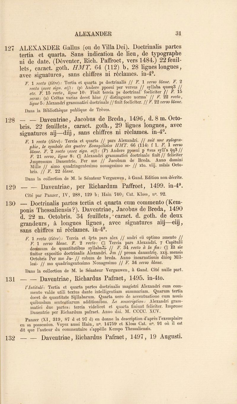 127 ALEXANDER Gallus (ou de Villa Dei). Doctrinalis partes tertia et quarta. Sans indication de lieu, de typographe ni de date. (Déventer, Rich. Paffroet, vers 1484.) 22 feuil- lets, caract. goth. HMT. 64 (112) b, 28 lignes longues, avec signatures, sans chiffres ni réclames, in-4®. F. 1 recto {titre): Tertia et quarta ps doctrinalis // F. 1 verso blanc. F. 2 recto {avec sign. aij): (p) Andere pposui per versus // syllaba quæqS // etc. F. 15 recto, ligne 10: Finit tercia ps doctrinal’ foeliciter // F. 15 verso: (a) Ccëtas varias decet Fine // distinguere norma’ // F. 22 recto, ligne 5 : Alexandri gramniatici doctrinale // finit foeliciter. // F. 22 verso blanc. Dans la Bibliothèque publique de Trêves. 128 — — Daventriae, Jacobus de Breda, 1496, d. 8 m. Octo- bris. 22 feuillets, caract. goth., 29 lignes longues, avec signatures aij—diij, sans chiffres ni réclames, in-4^ F. 1 recto {titré): Tercia et quarta // pars Alexandi'i. // suit une xylogra- phie, le symbole des quatre Evangélistes HMT. 66 (114) fl. X 1 verso blanc. F. 2 recto {avec sign. aij): (P) Andere pposui p :e-sus syll’a qq3// F. 21 verso, ligne 8: Q1 Alexandri grammatici doctrinale finit// féliciter Jmpressuni Dauentrie. Per nie // Jacobum de Breda. Anno^ domini Mille // simo quadringentesimo nonagesimo se- // xto. viij. inësis Octo- bris. /! F. 22 blanc. Dans la collection de M. le Sénateur Vergauwen, à Gand. Edition non décrite. [29 Daventriae, per Richardum Paffroet, 1499. in-4®. Cité par Pauzer, IV, 288, 129 b; Hain 740; Cat. Kloss, n». 92. 130 — Doctrinalis partes tertia et quarta cum commente (Kem- ponis Thessaliensis?). Daventriae, Jacobus de Breda, 1490 d. 22 m. Octobris. 34 feuillets,'caract. d. goth. de deux grandeurs, à longues lignes, avec signatures aiij—eiij, sans chiffres ni réclames, in-4®. F. 1 recto {titre): Tercia et qrta pars alex // andri cü optimo omento j F. 1 verso blanc. F. 2 recto: Q1 Tercia pars Alexandri. 7 Capitnlu deoimnin de quantitatibus syllabal^ // F. 34 recto a la fin: (]1 Et sic finitur expositio doctrinalis Alexandri. Jm // pressa danantriç. xx/j. mensis Octobris Per me Ja- // cobum de breda. Anno incarnationis diiicg Mil- lesi- // mo quadringentesimo Nonagesimo // F. 34 verso blanc. Dans la collection de M. le Sénateur Vergauwen, à Gand. Cité nulle part. 131 Daventriae, Richardus Pafraet, 1495. in-4to. VIntitulé: Tertia et quarta partes doctrinalis magistri Alexandri cum com- mento valde utili textus dante intelligentiam summariam. Quarum tertia docet de quantitate Sijllabarum. Quarta uero de accentuatione cum nouis quibusdam sententiarum additionibus. La souscription: Alexandri gram- matici due partes: tercia videlicet et quarta fiuiunt féliciter. Impresse Dauentrie per Richardum pafraet. Anno dni. M. CCCC. XCV. Panzer (XI, 319, 87 d et 97 d) en donne la description d’après l’exemplaire en sa possession. Voyez aussi Hain, n®. 14759 et Kloss Cat. n®. 91 où il est dit que l’auteur du commentaire s’appèlle Kempo Thessaliensis. 132 Daventriae, Richardus Pafraet, 1497, 19 Augusti.