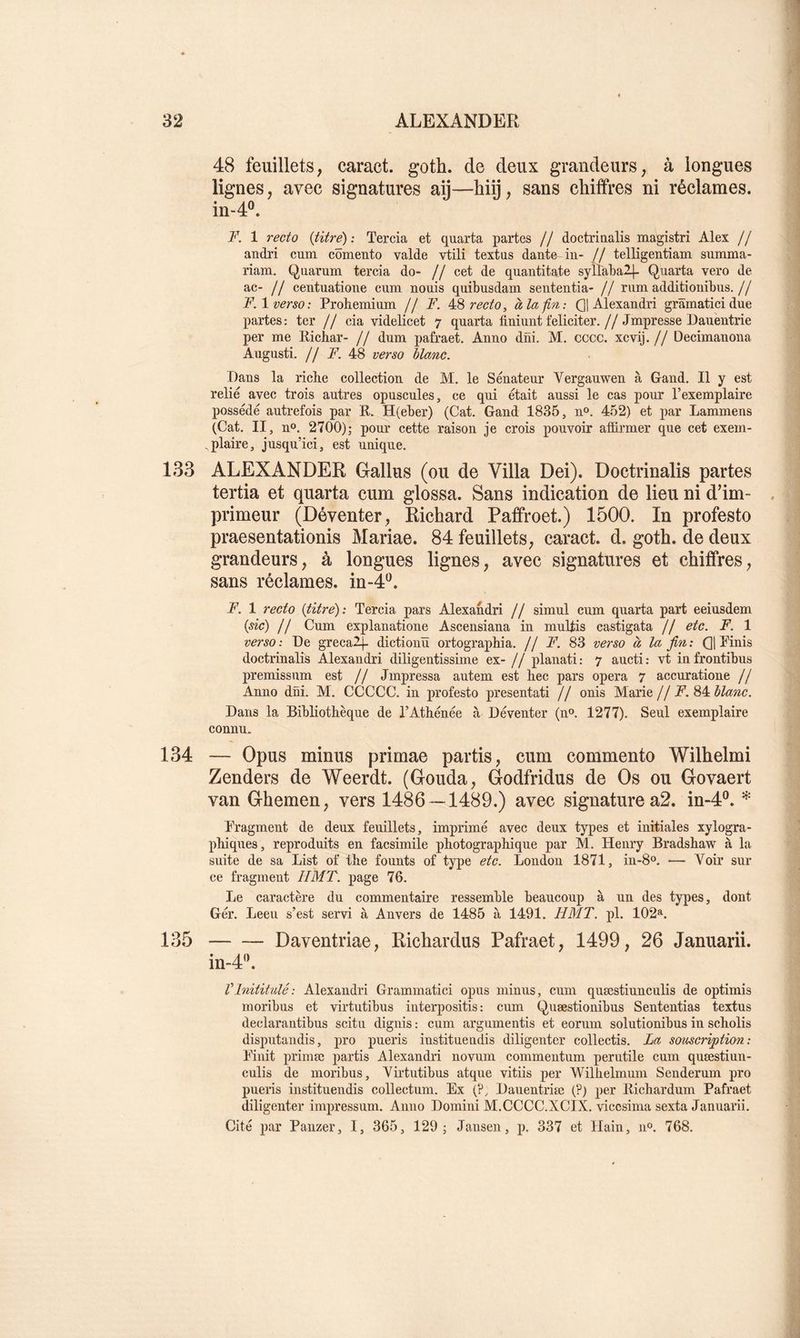 48 feuillets, caract. goth. de deux grandeurs, à longues lignes, avec signatures aij—hiij, sans chitfres ni réclames. in-4®. F. 1 recto {titre) : Tercia et quarta partes // doctriaalis magistri Alex // andri cum cômento valde vtili textus dante in- // telligentiam summa- riam. Quavum tercia do- // cet de quantitate syllabaH- Quarta vero de ac- // centuatione cum nouis quibusdam sententia- // rum additionibus.// F. 1 verso: Prohemium // F. recto, à la-fin,: Qj Alexandri grâmaticidue partes: ter // cia videlicet 7 quarta finiunt féliciter.//Jmpresse Daueutrie per me Richar- // dum pafraet. Anno düi. M. cccc. xcvij. // Decimauona Augusti. // jP. 48 verso blanc. Dans la riche collection de M. le Sénateur Verganwen à Gand. Il y est relié avec trois autres opuscules, ce qui était aussi le cas pour l’exemplaire possédé autrefois par R. H(eber) (Cat. Gand 1835, n». 452) et par Lammens (Cat. II, U». 2700); pour cette raison je crois pouvoir affirmer que cet exem- ,plaire, jusqu’ici, est unique. 133 ALEXANDER Gallus (ou de Villa Dei). Doctrinalis partes tertia et quarta cum glossa. Sans indication de lieu ni d'im- primeur (Déventer, Richard Paffroet.) 1500. In profesto praesentationis Mariae. 84 feuillets, caract. d. goth. de deux grandeurs, à longues lignes, avec signatures et chiffres, sans réclames, in-4®. F. 1 recto {titre): Tercia pars Alexahdri // simul cum quarta part eeiusdem {de) Il Cum explanatioue Ascensiana in mulfis castigata II etc. F. 1 verso: De grecalj. dictiouïï ortographia. // F. 83 verso à la fin: QlPinis doctrinalis Alexandri diligentissime ex- Il planati: 7 aucti: vt infrontibus premissum est II Jmpressa autem est bec pars opéra 7 accuratione // Anno düi. M. CCCCC. in profesto presentati // onis Marie// F. blanc. Dans la Bibliothèque de l’Athénée à Déveuter (no. 1277). Seul exemplaire connu* 134 — Opus minus primae partis, cum commente Wilhelmi Zenders de Weerdt. (Gouda, Godfridus de Os ou Govaert van Ghemen, vers 1486 — 1489.) avec signature a2. in-4°. * Fragment de deux feuillets, imprimé avec deux types et initiales xylogra- phiqnes, reproduits en facsimile photographique par M. Henry Bradshaw à la suite de sa List of the founts of type etc. London 1871, in-8o. — Voir sur ce fragment H MT. page 76. Le caractère du commentaire ressemble beaucoup à un des types, dont Gér. Leen s’est servi à Anvers de 1485 à 1491. HMT. pl. 102». 135 Daventriae, Richardus Pafraet, 1499, 26 Januarii. in-4'h Vlnititalé: Alexandri Grammatici opus minus, cum quæstiunculis de optimis moribus et virtutibus interpositis : cum Quæstionibus Sententias textus declarantibus scitu dignis : cum argumentis et eorum solutionibus in scholis disputai!dis, pro pueris instituendis diligenter collectis. La someription: Finit primæ partis Alexandri novum commentum perutile cum quæstiun- culis de moribus, Virtutibus atque vitiis per Wilhelmum Sendernm pro pueris instituendis collectum. Ex (?, Dauentriæ (?) per Richardum Pafraet diligenter impressum. Anno Domini M.CCCC.XCIX. vicosima sexta Januarii. Cité par Panzer, I, 365, 129; Jansen, p. 337 et ITain, 11°. 768.