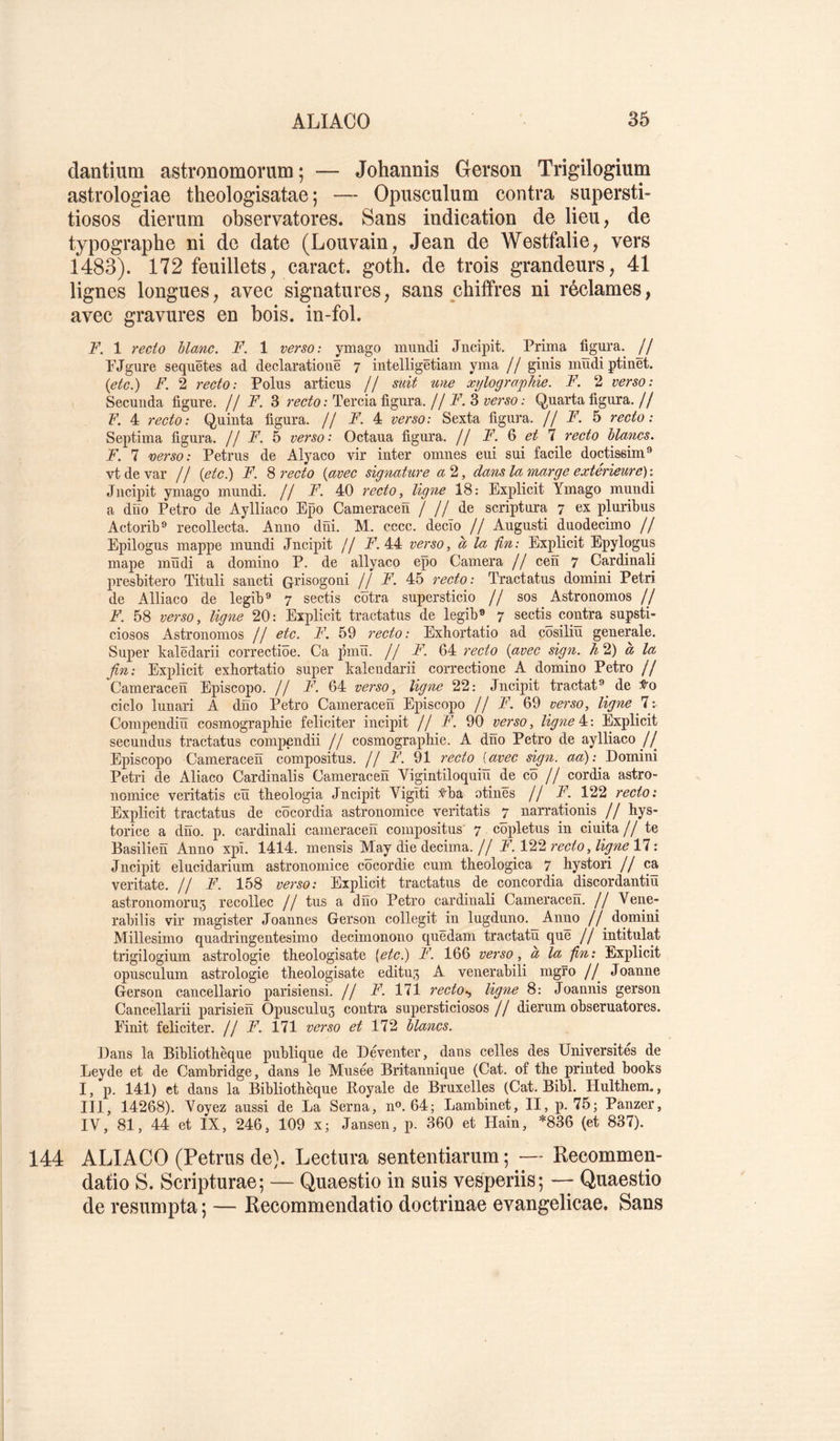 dantium astronomorum ; — Johannis Gerson Trigilogium astrologiae theologisatae ; — Opusculum contra supersti- tiosos dierum observatores. Sans indication de lieu, de typographe ni de date (Louvain, Jean de Westfalie, vers 1483). 172 feuillets, caract. goth. de trois grandeurs, 41 lignes longues, avec signatures, sans chiffres ni réclames, avec gravures en bois, in-fol. F. 1 7'ecto liane. F. 1 verso: ymago mundi Jncipit. Prima figura. // PJgure sequêtes ad declarationë 7 intelligëtiam yma // ginis mudiptinët. {etc.) F. 2 recto: Polus articus // suit une xylographie. F. 2 verso: Secuiida figure. // F. 3 recto: Tercia figura, jj F. 3 verso: Quarta figura. // F. 4 recto: Quinta figura. // F. 4 verso: Sexta figura. H F. h recto: Septima figura, j j F. h verso • Octaua figura. // F. 3 et 1 recto lianes. F. 7 verso: Petrus de Alyaco vir inter omnes eui sui facile doctissim® vtdevar // {etc.) F. 3 recto {avec signature a2, clans la inarg e extérieure): Jncipit ymago mundi. // F. 40 recto, ligne 18: Explicit Ymago mundi a dno Petro de Aylliaco Epo Cameracen / // de scriptura 7 ex pluribus Actorib® recollecta. Anno dni. M. cccc. decîo // Augusti duodecimo // Epilogus mappe mundi Jncipit // jF. 44 verso, à la fin: Explicit Epylogus mape mïïdi a domino P. de allyaco epo Caméra // cen 7 Cardinali presbitero Tituli sancti Grisogoni // F. 45 recto: Tractatus domini Pétri de Alliaco de legib® 7 sectis cotra supersticio // sos Astronomes // F. 58 verso, ligne 20: Explicit tractatus de legib» 7 sectis contra supsti- ciosos Astronomes // etc. F. 59 recto: Exbortatio ad cosiliu generale. Super kalëdarii correctiôe. Ca jimu. // F. 64 recto {avec sign. h 2) à la fin: Explicit exbortatio super kalendarii correctione A domino Petro // Cameracen Episcopo. // F. 64 verso, ligne 22: Jncipit tractat® de ciclo lunari A dno Petro Cameracen Episcopo // F. 69 verso, ligne 7:- Compendiü cosmographie féliciter incipit // F. 90 verso, ligne 4^: Explicit secuudus tractatus compendii // cosmographie. A dno Petro de aylliaco // Episcopo Cameracen composites. // F. 91 7'ecto [avec sign. aa): Domini Pétri de Aliaco Cardinalis Cameracen Vigintiloquiü de cô // cordia astro- nomice veritatis ciï theologia Jncipit Vigiti :^ba otinës // F. 122 recto: Explicit tractatus de côcordia astronomice veritatis 7 narrationis // hys- torice a dno. p. cardinali cameracen compositus' 7. côpletus in ciuita //te Basilien Anno xpï. 1414. mensis May die décima.// F. 122 recto, ligne 11 : Jncipit elucidarium astronomice cocordie cum theologica 7 hystori // ca veritate. // F. 158 verso: Explicit tractatus de concordia discordantiü astronomoru5 recollec // tus a dno Petro cardinali Cameracen. // Vene- rabilis vir magister Joannes Gerson collegit in lugduno. Anno // domini Millesimo quadringentesimo decimonono quedam tractatu que // intitulât trigilogium astrologie theologisate [etc.) F. 166 verso, a la fin: Explicit opusculum astrologie theologisate editu^ A venerabili mgro // Joanne Gerson cancellario parisiensi. // F. 111 rectoligne 8: Joannis gerson Cancellarii parisien Opusculu3 contra supersticiosos j j dierum obseruatores. Finit féliciter. // F. 171 verso et 172 lianes. Dans la Bibliothèque publique de Deventer, dans celles des Universités de Leyde et de Cambridge, dans le Musée Britannique (Cat. of the printed books I, p. 141) et dans la Bibliothèque Royale de Bruxelles (Cat. Bibl. Hulthem., III, 14268). Voyez aussi de La Sema, n®. 64; Lambinet, II, p. 75; Panzer, IV, 81, 44 et IX, 246, 109 x; Jansen, p. 360 et tiain, *836 (et 837). 144 ALIACO (Petrus de}. Lectura sententiarum ; — Recommen- datio S. Scripturae; — Quaestio in suis vesperiis; — Quaestio de resumpta ; — Recommendatio doctrinae evangelicae. Sans