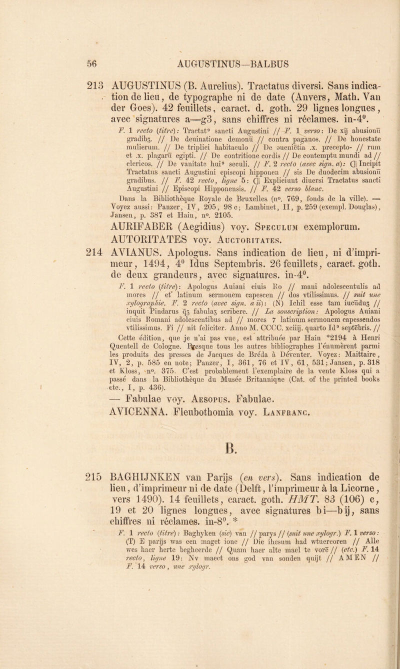 213 AUGUSTINUS (B. Aurelius). Tractatiis diversi. Sans indica- ' tiondelieii; de typographe ni de date (Anvers, Math. Van der Goes). 42 feuillets, caract. d. goth. 29 lignes longues, avec signatures a—g3, sans chiffres ni réclames, in-4^. F. 1 recto {titré): Tractat** saiicti Augustini jj—F. 1 verso: De xij abusiouïï gradibs- // ]De deuinatioue demonïï // contra paganos. // De lionestate mulierum. //De triplici habitaculo // De oueniëtia .x. precepto- // rum et .X. plagarïï egipti. // De contritione cordis//De coiitemptii mundi ad// clericos. // De vanitate hui*» secnli. // F. 2 recto (avec sign.a): Qj Incipit Tractatus sancti Augustini episcopi bippouen // sis De duodecim abusiouïï gradibus. // 7^. 42 7-ecto, ligote 5: Qj Expliciunt diuersi Tractatus sancti Augustini // Episcopi Hipponeusis. // F. 42 verso blanc. Dans la Bibliothèque Royale de Bruxelles (n®. 769, fonds de la ville). •— Voyez aussi: Panzer, IV, 205, 98 c; Lambinet, II, p. 259 (exempl. Douglas), .Tansen, p. 387 et Hain, n®. 2105. AURIFABER (Aegidius) voy. Spéculum exemploruin. AUTORITATES voy. Auctoritates. 214 AVIANUS. Apologus. Sans indication de lieu, ni dhmpri- meur, 1494, 4'^ Idus Septembris. 26 feuillets, caract. goth. de deux grandeurs, avec signatures, in-d'^. F. 1 recto (titre): Apologus Auiani ciuis Ro // mani adolescentulis ad mores // et* latinum sermonem capescen // dos vtilissimus. // suit uoie xylographie. F. 2 recto (avec sign. aii): (N) Icliil esse tam iucïïdug // inquit Pindarus q5 fabulas scribere. // La souscription: Apologus Auiani ciuis Pomani adolesceutibus ad // mores 7 latinum sermonem capessendos vtilissimus. Ei // nit féliciter. Anno M. CCCC. xciiij. quarto Id® septëbris. // Cette édition, que je n’ai pas vue, est attribuée par Hain *2194 à Henri Quentell de Cologne. Presque tous les autres bibliographes l’énumèrent parmi les produits des presses de Jacques de Bréda à Déventer. Voyez: Maittaire, IV, 2, p. 585 en note; Panzer, I, 361, 76 et IV, 61, 531; Jansen, p. 318 et Kloss, n*^. 375. C’est probablement l’exemplaire de la vente Kloss qui a passé dans la Bibliothèque du Musée Britannique (Cat. of the priuted books etc., I, p. 436). — Fabulae voy. Aesopus. Fabulae. AVICENNA. Fleubothomia voy. La nfrang. 215 BAGHIJNKEN van Parÿs {en vers). Sans indication de lieu, d’imprimeur ni de date (Delft, l’imprimeur à la Licorne, vers 1490). 14 feuillets, caract. goth. HMT. 83 (106) c, 19 et 20 lignes longues, avec signatures bi—bÿ, sans chiffres ni réclames, in-8®. F. 1 recto (titre) : Baghyken (sic) van // parys // (soiit tme x-ylogr.) F. 1 verso : (T) E parijs was eeii maget ionc // Die ihesum had wtuercoren // Aile wes haer hertc begheerde // Quam haer alte mael te vorë // (etc.) F. 14 recto, ligne 19: Nv maect ons god van sonden quijt // AMEN // F. 14 verso , tme xylogr.