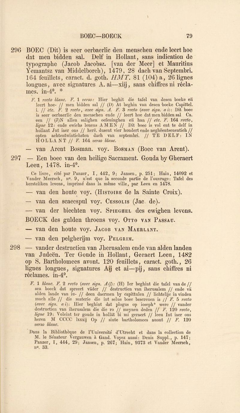 296 BOEC (Dit) is seer oerbaerlic den menscben ende leert boe dat men bidden sal. Delf in Hollant, sans indication de typographe (Jacob Jacobsz. [van der Meer] et Mauritius Yemantsz van Middelborch), 1479, 28 dach van SeptembrL 164 feuillets, caract. d. goth. H MT. 81 (104) a, 26 lignes longues, avec signatures A. ai—xiij, sans chiffres ni récla- mes. in-4®. * « F. 1 recto hlanc. F. 1 verso: Hier beghït die tafel van desen boeke en leert hoe- // men bidden sal // (D) At begMn van desen -boeke Capittel. i. // etc. F. 2 recto, avec dgn. A. F. 8 recto {avec sign. ai): Dit boec is seer oerbaerlic den menscben ende // leert boe dat men bidden sal Ca. een // (J)N allen saligben oefeningben en ban // etc. F. 164 recto, ligne 12; ende e-wicbs leuens AMEN // Dit boec is vol ent te delf in bollant Jnt iaer ons // berë. dusent vier bondert ende negbëentsenenticb// opten acbtentwinticbsten dacb van septembri. // TE DELE: IN HOLLANT // F. 164 ve^'so hlanc. — van Arent Bosman. voy. Bosman (Boec van Arent). 297 — Een boec van den heilige Sacrament. Gouda by Gheraert Leeu, 1478. in-4^. Ce livre, cité par Panzer, I, 442, 9; Jansen, p. 251; Hain, 14092 et Vander Meerscb, n®. 9, n’est que la seconde partie de l’ouvrage: Tafel des kersteliken levens, imprimé dans la même ville, par Leeu en 1478, — van den boute voy. (Histoire de la Sainte Croix). — van den scaecspul voy. Cessolis (Jac, de). — van der biechten voy. Spieghel des ewighen levens. BOECK des gulden throens voy. Otto van Passau. — van den boute voy. Jacob van Maerlant. — van den pelgberÿm voy. Pelgrim. 298 — vander destructien van Jberusalem ende van alden landen van Judeën. Ter Goude ih Hollant, Geraert Leeu, 1482 op S. Bartholomees avont. 120 feuillets, caract. goth., 26 lignes longues, signatures Aÿ et ai—pÿ, sans chiffres ni réclames, in-4®. F. 1 hlanc. F. 2 recto {avec sign. Aij): (H) 1er beghint die tafel van de// sen boeck dat spreect vâder // destructien van iherusalem // ende va alden lande van in- // deen daermen by capittulen // licbtelijc invinden mach aile // die materie die int seine boec bescrenen is // F. 5 recto {avec sign. ai): tlier begbint dat plogns op iosepb'’ werc // vander destructien van iberusalem die die ro // meynen deden // F. 120 recto, ligne 19: Voleint ter goude in bollât bi mi geraert // leeu Int iaer ons heren M CCCC Ixxxij Op // sinte bartholomees auont // F, 120 verso hlanc. Dans la Bibliothèque de l’Université d’Utrecht et dans la collection de M. le Sénateur Vergauwen à Gand. Voyez aussi: Denis Suppl., p. 147; Panzer, I, 444, 29; Jansen, p. 267; Hain, 9373 et Vander Meerscb, no. 33.