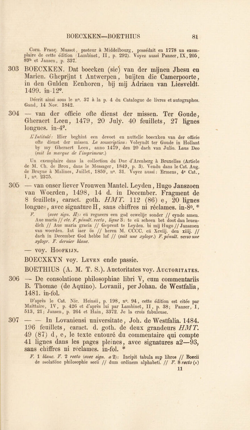 Com. Franc. Massot, pasteur à Middelbourg, possédait en 1778 un exem- plaire de cette édition (Lambinet, II, p. 292). Voyez aussi Panzer, IX, 205, 89^ et Jansen, p. 337. 303 BOECXKEN. Dat boecken (sic) van der mijnen Jhesu en Marien. Gbeprijnt t Antwerpen, buijten die Camerpoorte, in den Gulden Eenboren, bÿ mij Adriaen van Liesveldt. 1499. in-12^ Décrit ainsi sous le n®. 37 à la p. 4 du Catalogue de livres et autographes. Gaud, 14 Nov. 1842. 304 — van der officie ofte dienst der missen. Ter Goude, Gheraert Leeu, 1479, 20 Julÿ. 40 feuillets, 27 lignes longues, in-4^. L'Intitulé: Hier beghiiit een devoet en nuttelic boecxken van der officie ofte dienst der missen. La soi^scrvption : Voleyndt ter Goude in Hollant by my Gheraert Leeu, anno 1479, den 20 dach van Julio. Laus Deo {suit la marque de Vimprimeur.) Un exemplaire dans la collection du Duc d’Arenberg à Bruxelles (Article de M. Ch. de Brou, dans le Messager, 1849, p. 3). Vendu dans le Cat. Aug. de Bruyne à Malines, Juillet, 1859, n». 31. Voyez aussi: Ermens, 4^ Cat., I, no. 2375. 305 — van onser liever Vrouwen Mantel. Leyden, Hugo Janszoen vau Woerden, 1498, 14 d. in December. Fragment de 8 feuillets, caract. goth. HMT, 112 (86) e, 20 lignes longues, avec signature H, sans chiffres ni réclames. in-8<^. * F. {avec sign. S): en regneers een god eewelijc sonder // eynde amen. A.VL&mBX\d.lletc.F.pénult.recto, ligne te en scheen bet doot dan leuen- dich // Aue maria gracia // Geprent te Leyden. bi mij Hugo//Janszoen van woerden. Int iaer ôs // heren M. CCCC. en Xcviij. den xiiij. // dach in December God hebbe lof // {suit une xylogr.) F. pénult. verso une xylogr, F. dernier blanc. — voy. Hoofkijn. BOECXKYN voy. Leven ende passie. BOETHIUS (A. M. T. S.). Auctoritates voy. Auctoritates. 306 — De consolatione philosophiae libri V, cum commentariis B. Tbomae (de Aquino). Lovanii, per Johan. de Westfalia, 1481. inffol. D’après le Cat. Nie. Heinsii, p. 198, n®. 94, cette édition est citée par Maittaire, IV, p. 426 et d’après lui par Lambinet, II, p. 38; Panzer, I, 513, 21; Jansen, p. 264 et Hain, 3372. Je la crois faWleuse. 307 In Lovaniensi universitate, Job. de Westfalia. 1484. 196 feuillets, caract. d. goth. de deux grandeurs HMT. 49 (87) d, e, le texte entouré du commentaire qui compte 41 lignes dans les pages pleines, avec signatures a2—93, sans chiffres ni réclames, in-fol. * F. 1 blanc. F. 2 recto {avec sign. a 2,): Incipit tabula sup libros // Boccii de osolatône philosophie secü // dum ordinem alphabeti. // F. 8 recto (t) 11
