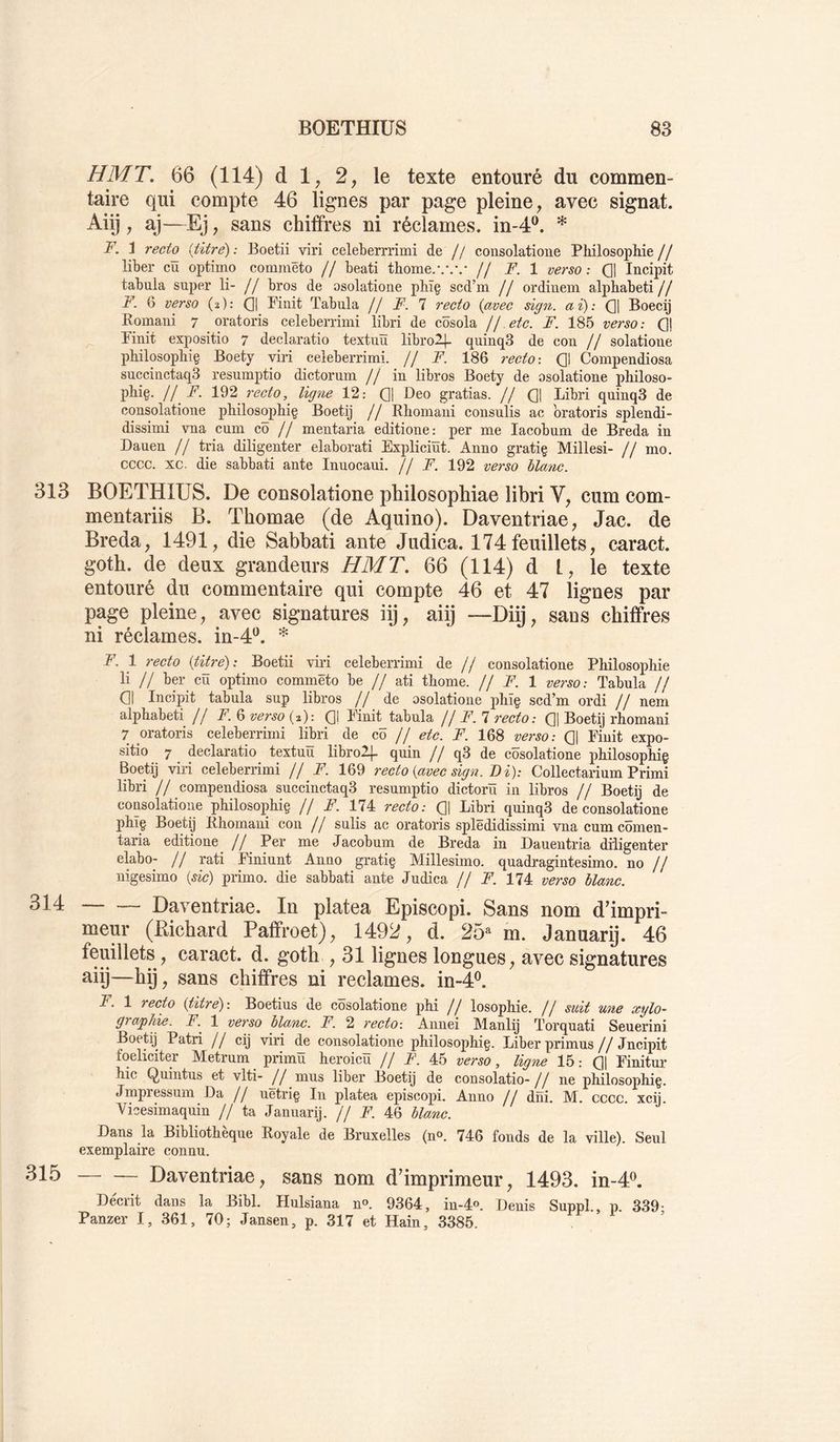 H MT. 66 (114) d 1, 2, le texte entouré du commen- taire qui compte 46 lignes par page pleine, avec signât. Aiij, aj—Ej, sans chiffres ni réclames, in-4®. * F. 'i recto {titré) ; Boetii viri celeberrrimi de // consolatione Philosophie // liber cû optinio commêto // beati thome.// F. 1 verso : Q] Ineipit tabula super li- // bros de osolatione phïç scd’m // ordiuem alphabet!// F. Q verso {%): (]| Finit Tabula f/ F. 1 recto {avec sign. ai): (]| Boecij Romani 7 oratoris celeberrimi libri de côsola Ij etc. F. 185 verso: Qj Finit expositio 7 declaratio textim libro2j- quinqS de con // solatioue philosophie Boety viri celeberrimi. // F. 186 recto-. Q) Compendiosa succiüctaqS resumptio dictorum // in libros Boety de osolatione philoso- phi§. i/ F. recto, ligne 12: Q] Deo gratias. // Q\ Libri quinqS de consolatione philosophie Boetij // Rhomani consulis ac oratoris splendi- dissimi vna cum cô // mentaria editione: per me lacobum de Breda in Dauen // tria diligenter elaborati Expliciïït. Anno gratie Milles!- // mo. cccc. xc. die sabbati ante Inuocaui. // F. 192 verso blanc. 313 BOETHIUS. De consolatione philosophiae libri V, cum com- mentariis B. Thomae (de Aquino). Daventriae, Jac. de Breda, 1491, die Sabbati ante Judica. 174feuillets, caract. goth. de deux grandeurs HMT. 66 (114) d 1, le texte entouré du commentaire qui compte 46 et 47 lignes par page pleine, avec signatures iij, aiij —Diij, sans chiffres ni réclames, in-4^. F. 1 recto (titre): Boetii viri celeberrimi de // consolatione Philosophie li // ber cü optimo commêto be // ati thome. // F. 1 verso: Tabula // 01 Ineipit tabula sup libros // de osolatione phîç scd’m ordi // neni alphabet! // F. 6 verso (2): Q| Finit tabula f j F.’l recto: Q| Boetij rhomani 7 oratoris celeberrimi libri de cô // etc. F. 168 verso: Q| Fiuit expo- sitio 7 declaratio textuü librol]- quin // q3 de côsolatione philosophiç Boetij viri celeberrimi // F. 169 recto {avec sign. T)i)-. Collectarium Primi libri // compendiosa succiuctaqS resumptio dictorü in libros // Boetij de coüsolatioim philosophig // F. 174 recto: 01 Libri quinqS de consolatione phîç Boetij Rhomani con // sulis ac oratoris splëdidissimi vnacumcômen- taria editione // Per me Jacob um de Breda in Dauen tria diligenter elabo- // rati Finiunt Anno gratig Millesimo. quadragintesimo. no // nigesimo {sic) primo, die sabbati ante Judica // F. 174 verso blanc. 314 Daventriae. In platea Episcopi. Sans nom d’impri- meur (Richard Paffroet), 1492, d. 25* m. Januarij. 46 feuillets , caract. d. goth , 31 lignes longues, avec signatures aiij—hij, sans chiffres ni reclames, in-4^ F. 1 recto {titré) : Boetius de cosolatione phi // losophie. // suit une xylo- graphie. F. 1 verso blanc. F. 2 recto-. Anuei Manlij Torquati Seuerini Boetij Patri // cij viri de consolatione philosophig. Liber primus//Jncipit foeliciter Metrum primü heroicü // F. 45 verso, ligne 15: 01 Finitur hic Quintus et vlti- // mus liber Boetij de consolatio-// ne philosophig. Jmpressum Da // uetrig In platea episcopi. Anno // dni. M. cccc. xcij. Vicesimaquin // ta Januarij. // F. 46 blanc. Dans la Bibliothèque Royale de Bruxelles (n». 746 fonds de la ville). Seul exemplaire connu. 315 Daventriae, sans nom d’imprimeur, 1493. in-4^ Deciit dans la Bibl. Hulsiana n®. 9364, in-4®. Denis Suppl , p 339' Panzer I, 361, 70; Jansen, p. 317 et Hain, 3385.