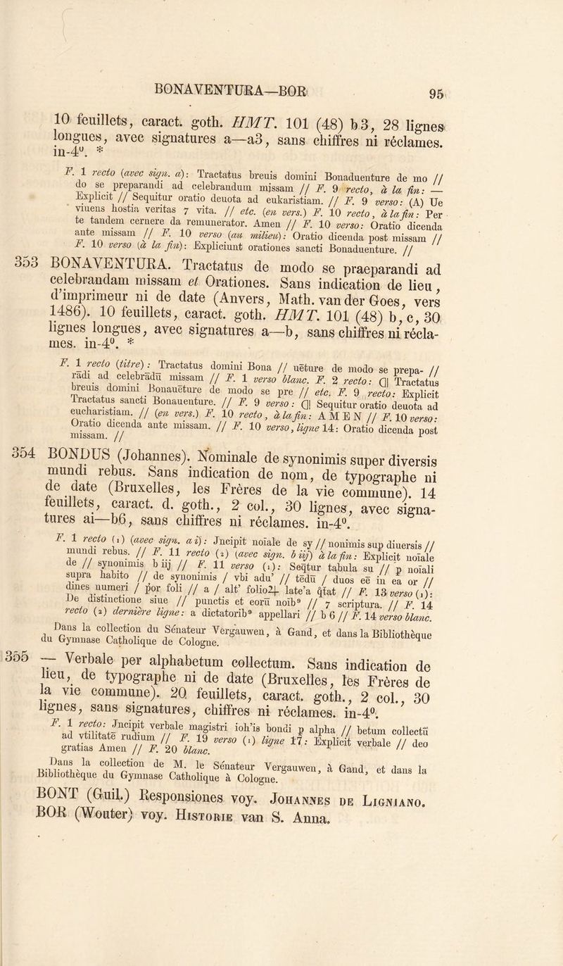 10 feuillets, caract. goth. HMT. 101 (48) b3, 28 lignes longues, avec signatures a—a3, sans chiffres ni réclames. in-4'^. F l recto {avec sign. a)-. Tractatus breuis domini Bonaduenture de mo // do se preparandi ad celebrandurn missam // ¥. 9 recto, à la ûn: — Bxplicit // Sequitur oratio deuota ad eukaristiam. /f F. ^ verso- (A) Ue viuens bostia veritas 7 vita. // etc. {en vers.) F. 10 recto, àlaûn: Per te tandem cernere da remunerator. Amen // F. 10 verso: Oratio dicenda ante imssarn // A 10 verso {au milieu): Oratio dicenda post missam // A. 10 verso [a la fin)-. Expliciunt orationes sancti Bonaduenture. // 353 BONAVENTÜRA. Tractatus de modo se praeparandi ad celebrandam missam et Orationes. Sans indication de lieu d imprimeur ni de date (Anvers, Math, vander Goes, vers 1486). 10 feuillets, caract. goth. HMT. 101 (48) b,c, 30 lignes longues, avec signatures a—b, sans chiffres ni récla- mes. in-4^. F. 1 recto Tractatus domini Bona // uêture de modo se prepa- Il ladi ad celebradu missam // F. 1 verso blanc. F. 2 recto: Gl Tractatus breuis domim Bonaueture de modo se pre // etc. F. 9 recto: Exnlicit Tractatus sancti Bonauenture. // F. 9 verso : Q! Sequitur oratio deuota ad eucharistiam // {en vers.) F. 10 recto, à la fin: AMEN U F 10 verso- mistam^//''^^ ,ligne U-. Oratio dicenda post 3o4 BONDÜS (Johannes). Nominale de synonimis super diversis mundi relbus. Sans indication de nom, de typographe ni de aate (Bruxelles, les Frères de la vie commune). 14 feuillets, caract. d. goth., 2 col., 30 lignes, avec signa- tures ai—b6, sans chiffres ni réclames, in-d*^. F. 1 recto O) {avec sign ai): Jncipit noiale de sy//nonimis sup diuersis// àlafin: Explicit noiale de // b iij // F. 11 verso (i); Seqtur tabula su // p noiali supra habito // de synommis / vbi adu’ // têdû / duos eë in ea or // ^nes numeri / por foli // a / ait’ foliolj- late’a ^tat // F. Ib verso {i): üe distmctione siue // punctis et eoru noîb« // 7 scriptura. // F 14 recto (.) dermere ligne: a dictatorib* appellari H 0 H F. 1). verso blanc 3ô5 Verbale per alpbabetum collectum. Sans indication de lieu, de typographe ni de date (Bruxelles, les Frères de la vie commune). 20, feuillets, caract. goth., 2 col. 30 lignes, sans signatures, chiffres ni réclames. in-4“. ’ ^ magistii ioh’is bondi p alpha // betum collecta BOXr (Ouil.) Besponsiones voy. Johannes de Ligniano, BOB (Wouter) voy. HisToniE van S. Anna.