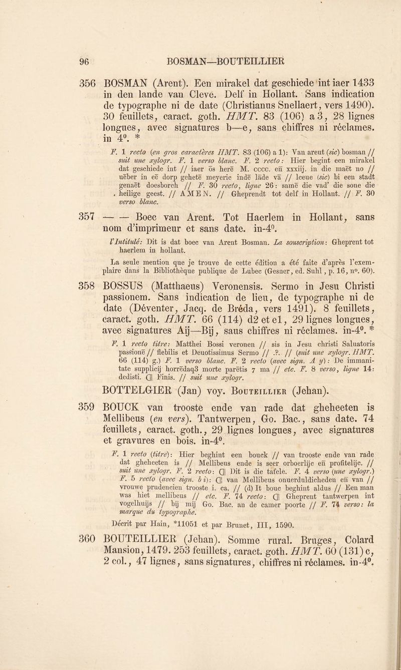356 BOSMAN (Arent). Een mirakel dat geschiede int iaer 1433 in den lande van Cleve. Delf in Hollant. Sans indication de typographe ni de date (Christianus Snellaert, vers 1490). 30 feuillets, caract. goth. HMT, 83 (106) a3, 28 lignes longues, avec signatures b—e, sans chiffres ni réclames, in 4*^. * . F. 1 recto {en gros caractères HMT. 83 (106) a 1): Van areut (wc) bosman// suit une xylogr. F. 1 verso blanc. F. 2 recto : Hier begint een mirakel dat geschiede int // iaer ôs herë M. cccc. en xxxiij. in die maët no // uëber in eë dorp gehetë meyeric indë lâde va // Iceue {sic) bi een stadt genaët doesborch // F. 30 recto, ligne 26: samë die vad’ die sone die , heilige geest. // AMEN. // Grheprendt tôt delf in Hollant. // F. 30 verso blanc. 357 Boec van Arent. Tôt Haerlem in Hollant, sans nom d’imprimeur et sans date. in-4^. VIntitulé: Dit is dat boec van Arent Bosman. La souscription-. Glieprenttot haerlem in hollant. La seule mention que je trouve de cette édition a été faite d’après l’exem- plaire dans la Bibliothèque publique de Lubec (Gesner, ed. Suhl, p. 16, n®. 60). 358 BOSSUS (Matthaeus) Veronensis. Sermo in Jesu Christi passionem. Sans indication de lieu, de typographe ni de date (Déventer, Jacq. de Bréda, vers 1491). 8 feuillets, caract. goth. HMT. 66 (114) d2etel, 29 lignes longues, avec signatures Aÿ—Bij, sans chiffres ni réclames, in-4®. F, 1 recto titre: Matthei Bossi veronen // sis in Jesu christi Saluatoris passionë// flebilis et Deuotissimus Sermo // // {suit une xylogr. HMT. 66 (114) g.) F. 1 verso blanc. F. 2 recto {avec sign. A y) : De immani- tate supplicij horrëdaq3 morte parëtis 7 ma // etc. F. 8 verso, ligne 14: dedisti. (]1 Einis. // suit une xylogr. BOTTELG-IER (Jan) voy. Boüteillier (Jehan). 359 BOUCK van trooste ende van rade dat gheheeten is Mellibeus {en vers). Tantwerpen, Gfo. Bac., sans date. 74 feuillets, caract. goth., 29 lignes longues, avec signatures et gravures en bois. im4®. F. 1 recto {titre): Hier beghint een bouck // van trooste ende van rade dat gheheeten is // Mellibeus ende is seer orboerlijc en profitelijc. // suit une xylogr. F. 2 recto-. (]j Dit is die tafele. F. 4 verso {une xylogr.) F. 5 recto {avec sign. b i) -. Qj van Mellibeus onuerdnldicheden en van // vrouwe prudencien trooste i. ca. // (d) It bouc beghint aldus // Eenman was hiet mellibeus // etc. F. 74 recto-. Qj Gheprent tantwerpen int vogelhnijs // bij mij Go. Bac. an de camer poorte // F. 74 verso: la marque du typographe. Décrit par Hain, *11051 et par Brunet, III, 1590. 360 BOÜTEILLIER (Jehan). Somme rural. Bruges, Colard Mansion, 1479. 253 feuillets, caract. goth. HMT. 60 (131) c, 2col., 47 lignes, sans signatures, chiffres ni réclames, in-4®.