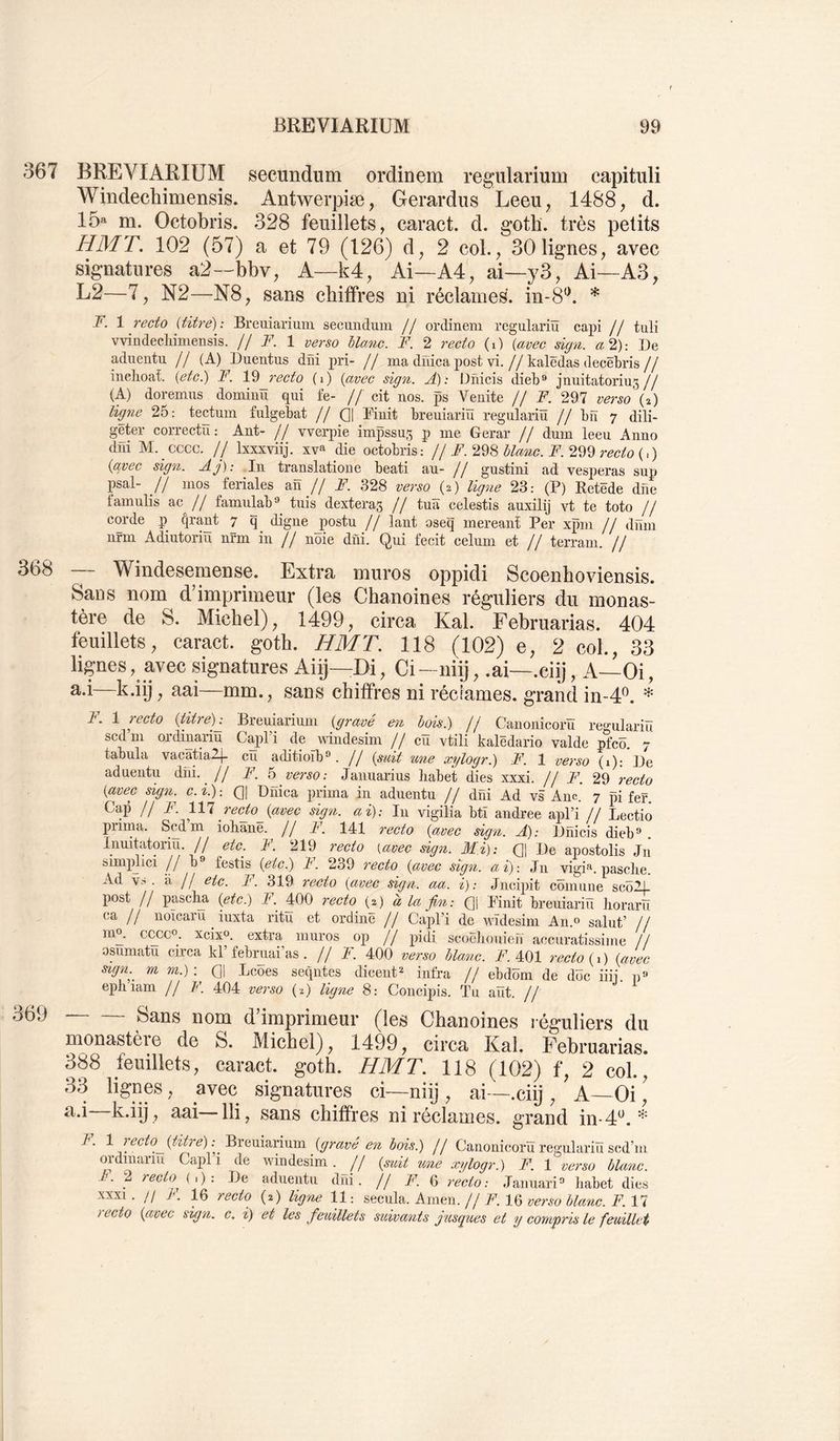 367 BREVIARIUM secundum ordinem regularium capituli Windechimensis. Antwerpiæ, Gerardus Leeu^ 1488, d. 15^^ m. Octobris. 328 feuillets, caract. d. goth. très petits HMT. 102 (57) a et 79 (126) d, 2 col., 30 lignes, avec signatures a2—bbv. A—k4. Ai—A4, ai—y3, Ai—A3, L2—7, N2—N8, sans chiffres ni réclames. in-8‘b * F. 1 recto {titre): Breuiariuni secundum // ordinem regulariü capi // tuli vvindechimensis. // F. 1 verso blanc. F. 2 recto (i) {avec sign. a 2): De aduentu // (A) Duentus dîïi pri- // ma duica post vi.//kalêdas decëbris// inchoat. (etc.) F. Vèj-ecto (i) {avec sign. Â): Dfiicis dieb® jnuitatorius// (A) doremus domiiiü qui fe- // cit nos. ps Venite // F, 297 verso (D ligne 25: tectum fulgebat // Q| Finit breuiariïï regulariü // bn 7 dili- geter correctu: Ant- // vverpie impssu5 P me Gerar // dum leeu Anno dni M. cccc. // Ixxxviij. xv» die octobris: // F. 22^ bla^ic. F. 2^2 recto {^) {avec sign. Aj): In translatione beati au- jj gustini ad vesperas sup psal- // mos feriales an // F. 328 verso (2) ligne 23: (P) Ketëde dne famulis ac // famnlab® tnis dexteras // tuïï celestis auxilij vt te toto // corde p fjrant 7 q digne jiostu // lant oseq mereant Per xpm // dum nrm Adiutoriu nrm in // noie diii. Qui fecit celum et // terrain. // 368 369 — Windesemense. Extra muros oppidi Scoenhoviensis. Sans nom d4mprimeur (les Chanoines réguliers du monas- tère de S. Michel), 1499, circa Kal. Februarias. 404 feuillets, caract. goth. HMT, 118 (102) e, 2 col., 33 lignes, avec signatures Aiij—Di, Ci —niij, .ai—.ciÿ, A—Oi, k'iÿ ; ^^i—nim., sans chiffres ni réciames. grand in-4^. * F. \ recto {titre)^ Breniarium {gravé en bois.) jj Caiionicorïï regulariü scdm ordinariu CapPi de nindesim // cü vtili kalëdario valde pfcü. 7 tabula vacatiaZj- eu aditioïb®. // {suü une xylogr.) F. 1 verso (1): De aduentu dni. ^ // F. h verso: Januarius liabet dies xxxi. // F. 29 recto {avec sign. c. i.) -. Q| Dnica inima in aduentn // dni Ad vs Ane. 7 pi fgf. Cap //F. 111 recto^{avec sign. ai): In vigilia bti andree apl’i // Lectio prima. Scdm iohane. // F. 141 recto {avec sign. A): Dnicis dieb” . Innitatoriu. // etc. A. 219 recto {avec sign. Mi): (]| De apostolis Jn simj^dici //b festis {etc.) A. 239 7’ecto {avec sign. ai): Jn vigi*^. pasclie. Ad VS. à II etc. F. 319 recto {avec sign. aa. i): Jncipit cümune scôlL post II paschn (ytc.) F. 400 recto (2) à la fin: (]| Finit breuiariü horarü ca // noicaru iuxta ritu et ordinë II Capl’i de wïdesim An.» salut’ // mo. cccco. xcixo. extra muros op // pidi scoëlioiiieïï accuratissime // osumatu circa kl’ febimai’as. // F. 400 verso blanc. F. 401 recto {1 ) {avec s'ign. m m.) : Q\ Lcoes seqntes dicent^ infra // ebdüm de doc iiij d» epbiam // F. 404 verso (2) ligne 8: Concipis. Tu aüt. // Sans nom d’imprimeur (les Chanoines réguliers du monastère de S. Michel), 1499, circa Kal. Februarias. 388 feuillets, caract. goth. HMT. 118 (102) f, 2 col., 33 lignes, avec signatures ci—niij , ai—.ciij , A—Oi [ lli 7 sans chiffres ni réclames, grand in-d*^. ^ ^ iO^^^é en bois.) // Canonicoru regulariu scd’m ordinariu Capl i de windesim. _// {suit %me xylogr.) F. 1 verso bUme. aduentu dni. Il A’. 6 recto : Jaunaia'A Iiabet dies (2) Ug'ne 11 : secula. Aitieii. Il F. 16 verso blanc. F. 17 et les feuillets suivatits yusques et y compris le feuillet F. 2 recto (. ) : De xxxi. // F. 16 recto recto {avec sign. c, i)