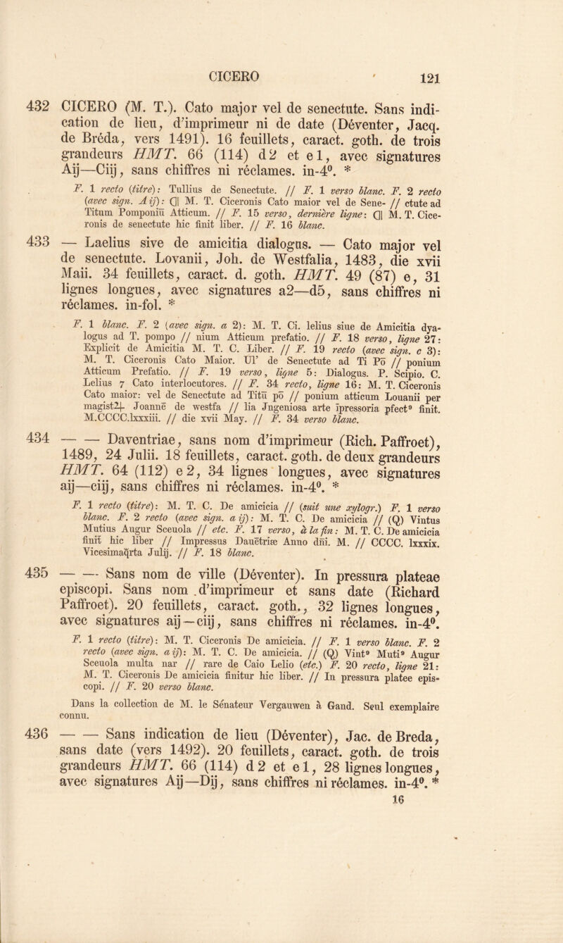 432 CICERO (M. T.). Cato major vel de senectiite. Sans indi- cation de lieu^ d'imprimeur ni de date (Déventer, Jacq. de Bréda, vers 1491). 16 feuillets, caract. goth. de trois grandeurs HMT. 66 (114) d2 et el, avec signatures Aÿ—Ciÿ, sans chiffres ni réclames, in-4®. * T. 1 recto {titre): Tullius de Seuectute. // I. 1 verso blanc. F. 2 recto {avec sign. A ij)^ Qj M. T. Ciceronis Cato maior vel de Sene- // ctute ad Titum Pomponiu Atticum. // F. 15 verso, dernière ligne: Q1 M. T. Cice- ronis de seuectute hic finit liber. // F. 16 blanc. 433 — Laelius sive de amicitia dialogas. — Cato major vel de senectute. Lovanii, J oh. de Westfalia, 1483, die xvii Maii. 34 feuillets, caract. d. goth. HMT. 49 (87) e, 31 lignes longues, avec signatures a2—d5, sans chiffres ni réclames, in-fol. F. 1 blanc. F. 2 {avec sign. a 2): M. T. Ci. lelius siue de Amicitia dya- logus ad T. pompo // nium Atticum prefatio. // F. 18 verso, ligne 27: Explicit de Anaicitia M. T. C. Liber. // F. 19 recto {avec sign. c 3); hl. T. Ciceronis Cato IVEaior. XJl de Senectute ad Ti Po jj ponium Atticum Prefatio. // F. 19 verso, ligne 5: Lialogus. P. Scipio. C. Lelius T Cato interlocutores. // F. 34 recto, ligne 16: M. T. Ciceronis Cato maior: vel^de Senectute ad Titü pô // ponium atticum Louanii per magistlj. Joannë de westfa // lia Jngeniosa arte ïpressoria nfect® finit. M.CCCC.Lxxxiii. // die xvii May. // ^.34 verso blanc. 434 Daventriae, sans nom d'imprimeur (Rich. Pafifroet), 1489, 24 Julii. 18 feuillets, caract. goth. de deux grandeurs ^^^• 64 (112) e 2, 34 lignes longues, avec signatures aij—ciij, sans chiffres ni réclames, in-4®. * F. 1 recto {titre): M. T. C. De amicicia // {suit une xylogr.) F. 1 verso blanc. F. 2 recto {avec sign. a ij) : M. T. C. De amicicia // (Q) Vintus Mutins Augur Sceuola // etc. F. 11 verso, à la fin; M. T. C. De amicicia finit hic liber // Impressus Dauetriæ Anno dni. M. // CCCC. Ixxxix. Vicesimai^rta Julij. // F. 18 blanc. 435 —— Sans nom de ville (Déventer). In pressura plateae episcopi. Sans nom .d'imprimeur et sans date (Richard Paffroet). 20 feuillets, caract. goth., 32 lignes longues, avec signatures aij—ciij, sans chiffres ni réclames, in-4®. F. 1 recto {titré): M. T. Ciceronis De amicicia. // F. 1 verso blanc. F. 2 recto {avec sign. aij): M. T. C. De amicicia. jf (Q) Vint® Muti® Augur Sceuola multa^ nar // rare de Caio Lelio {etc.) F. 20 recto, ligne 21: M. T. Ciceronis De amicicia finitur hic liber. // In pressura platee epis- copi. // F. 20 verso blanc. Dans la collection de M. le Sénateur Vergauwen à Gand. Seul exemplaire connu. 436 Sans indication de lieu (Déventer), Jac. deBreda, sans date (vers 1492). 20 feuillets, caract. goth. de trois grandeurs HMT. 66 (114) d2 et el, 28 lignes longues, avec signatures Aij—Dij, sans chiffres ni réclames, in-4*. * 16