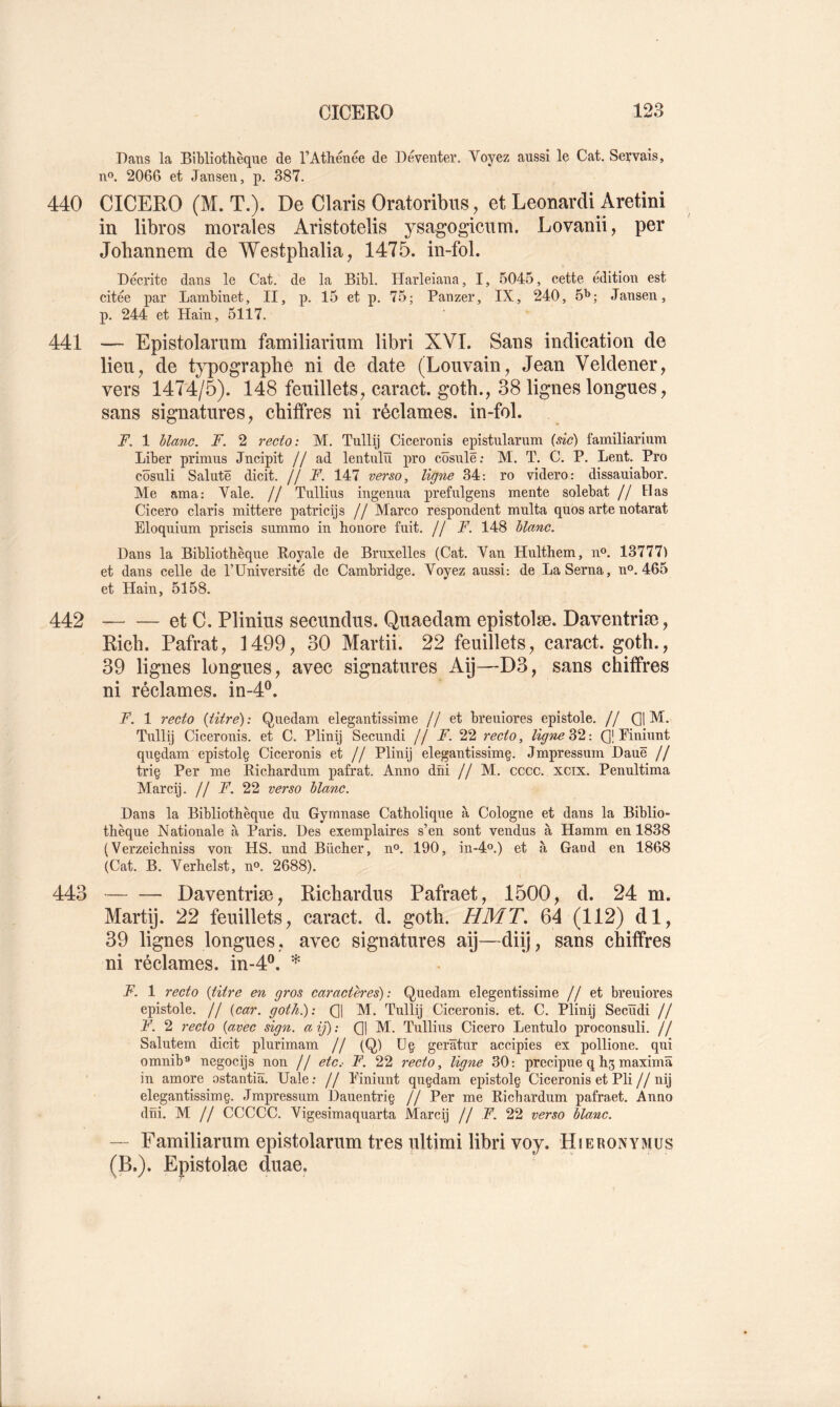 Dans la Bibliothèque de l’Athénée de Déventer. Voyez aussi le Cat. Servais, no. 2066 et Jansen, p. 387. 440 CICERO (M. T.). De Claris Oratoribus, et Leonardi Aretini in libres morales Aristotelis ysagogicum. Lovanii, per Jobannem de Westpbalia, 1475. in-fol. Décrite dans le Cat. de la Bibl. Harleiana, I, 5045, cette édition est citée par Lambinet, II, p. 15 et p. 75; Panzer, IX, 240, ô'»; Jansen, p. 244 et Hain, 5117. 441 — Epistolariim familiarinm libri XVI. Sans indication de lieu, de typographe ni de date (Louvain, Jean Veldener, vers 1474/5). 148 feuillets, caract. gotb., 38 lignes longues, sans signatures, chiffres ni réclames, in-fol. F. 1 blanc. F. 2 recto: M. Tullij Ciceronis epistularum {sic) familiarinm Liber primus Jncipit // ad lentulïï pro côsulë: M. T. C. P. Lent. Pro côsuli Salutë dicit. // F. 147 verso, ligne 34: ro videro: dissauiabor. Me ama: Vale. // Tullius ingenua prefulgens mente solebat // lias Cicero claris mittere patricijs // Marco respondent multa quos arte notarat Eloquium priscis summo in honore fuit. // F. 148 blane. Dans la Bibliothèque Royale de Bruxelles (Cat. Van Hulthem, n®. 13777) et dans celle de PUniversité de Cambridge. Voyez aussi: de La Sema, n®. 465 et Hain, 5158. 442 et C. Pliniiis secundus. Qiiaedam epistolæ. Daventriæ, Rich. Pafrat, 1499, 30 Martii. 22 feuillets, caract. goth., 39 lignes longues, avec signatures Aij—D3, sans chiffres ni réclames, in-4®. F. 1 recto {titre): Quedam elegantissime //et breuiores epistole. // 01 M* Tulli] Ciceronis. et C. Plinij Secundi // jF. 22 recto, ligne 32 : (]| Piniunt qnçdam epistolç Ciceronis et // Plinij elegantissimç. Jmpressum Dauë // triç Per me Richardum pafrat. Anno dni // M. cccc. xcix. Penultima Marcij. // F. 22 verso blanc. Dans la Bibliothèque du Gymnase Catholique à Cologne et dans la Biblio- thèque Nationale à Paris. Des exemplaires s’en sont vendus à Hamm en 1838 (Verzeichniss von HS. und Bûcher, n®. 190, in-4o.) et à Gand en 1868 (Cat. B. Verhelst, n®. 2688). 443 Daventriæ, Richardus Pafraet, 1500, d. 24 m. Martij. 22 feuillets, caract. d. goth. HMT. 64 (112) dl, 39 lignes longues, avec signatures aij—diij, sans chiffres ni réclames. m-4P. * F. 1 recto {titre en gros caractères): Quedam elegentissime //et breuiores epistole. // {car. goth.): 01 M- Tullij Ciceronis. et. C. Plinij Secïïdi // F. 2 recto {avec sign. a ij) : 01 hl- Tullius Cicero Lentulo proconsuli. // Salutem dicit plurimam // (Q) ü§ gerâtur accipies ex pollione. qui omnib® negocijs non // etc.- F. 22 recto, ligne 30: precipue q h5 maximâ in amore ostantiâ. Uale; // Piniunt quçdam epistolç Ciceronis et Pli//nij elegantissim§. Jmpressum Dauentriç // Per me Richardum pafraet. Anno dni. M // CCCCC. Vigesimaquarta Marcij // F. 22 verso blanc. — Familiarum epistolarum très ultimi libri voy. Hjeronymüs (B.). Epistolae duae.