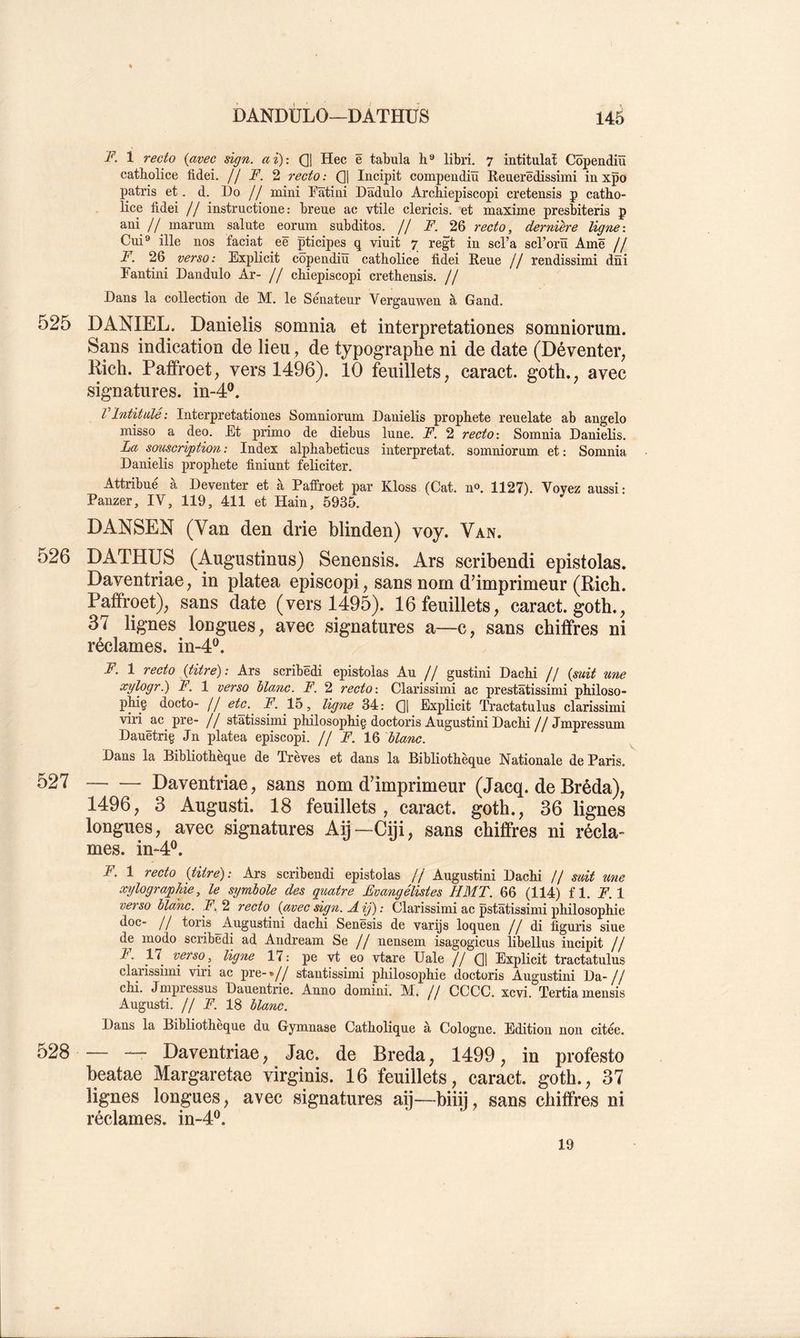 F. 1 recto {avec sign. ai): (]| Hec ë tabula h® libri. 7 intitulât Côpendiü catholice fidei. // F. 2 recto: Q] Iiicipit compendiïï Reuerëdissimi in xpo patris et. d. Do // mini Dâtini Dâdulo Archiepiscopi cretensis p catho- lice fidei // instructione : breue ac vtile clericis. et maxime presbiteris p ani // marum sainte eorum subditos. // F. 26 recto, dernière ligne: Cui® ille nos faciat eë pticipes q viuit 7 regt in scl’a scrorü Amë // F. 26 verso: Explicit copendiu catholice fidei Reue // rendissimi dni Fantini Dandulo Ar- // chiepiscopi crethensis. // Dans la collection de M, le Sénateur Vergauwen à Gand. 525 DANIEL. Danielis somnia et interpretationes somniorum. Sans indication de lieu, de typographe ni de date (Déventer, Rich. Paffroet, vers 1496). 10 feuillets, caract. goth., avec signatures, in-4®. VIntitulé: Interpretationes Somniorum Danielis prophète reuelate ab angelo misso a deo. Et primo de diebus lune. F. 2 recto : Somnia Danielis. La souscri/ption: Index alphabeticus interprétât, somniorum et: Somnia Danielis prophète finiunt féliciter. Attribué à Deventer et à Paffroet par Kloss (Cat. n». 1127). Voyez aussi: Panzer, IV, 119, 411 et Hain, 5935. DANSEN (Van den drie blinden) voy. Van. 526 DATHÜS (Augustinus) Senensis. Ars scribendi epistolas. Daventriae, in platea episcopi, sans nom d’imprimeur (Rich. Paffroet), sans date (vers 1495). 16 feuillets, caract. goth., 37 lignes longues, avec signatures a—c, sans chiffres ni réclames, in-4®. F. 1 recto {titre): Ars scribëdi epistolas Au // gustini Dachi // {mit une ^y^pg^■) F. 1 verso blanc. F. 2 recto : Clarissimi ac prestâtissimi philoso- phiç aocto- // ^tc^. F. 15, ligne 34: Qj Explicit Tractatulus clarissimi viri ac^ pre- // statissimi philosophig doctoris Augustini Dachi // Jmpressum Dauëtriç Jn platea episcopi. // F. 16 blanc. Dans la Bibliothèque de Trêves et dans la Bibliothèqne Nationale de Paris. 527 Daventriae, sans nom d’imprimeur (Jacq. de Bréda), 1496, 3 Augusti. 18 feuillets, caract. goth., 36 lignes longues, avec signatures Aij~Ciji, sans chiffres ni récla- mes. in-4®. F. 1 recto {titre): Ars scribendi epistolas // Augustini Dachi // suit une xylographie, le symbole des quatre Evangélistes H MT. 66 (114) fl. F.l verso blanc. F. 2 recto {avec sign. A ij): Clarissimi ac pstâtissimi philosophie doc- Il toris Augustini dachi Senesis de varijs loquen II di figuris siue de modo scribëdi ad Andream Se // nensem isagogicns libellus incipit // F. 17^ verso, ligne 17: pe vt eo vtare Uale II (]| Explicit tractatulus clarissimi viri ac pre-»// stantissimi philosophie doctoris Augustini Da-// chi. Jmpressns Danentrie. Anno domini. M. // CCCC. xcvi. Tertiamensis Augnsti. // F. 18 blanc. Dans la Bibliothèque du Gymnase Catholique à Cologne. Edition non citée. 528 — — Daventriae, Jac. de Breda, 1499, in profesto beatae Margaretae virginis. 16 feuillets, caract. goth., 37 lignes longues, avec signatures aij—biiij, sans chiffres ni réclames, in-4®. 19