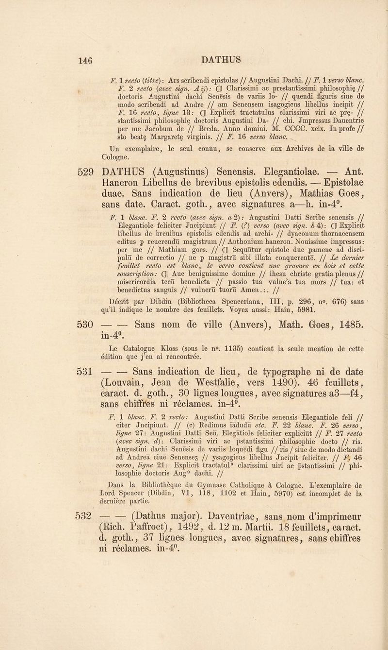 F. 1 recto {titre) : Ars scribendi epîstolas // Augustini DacM. // F. 1 verso liane. F. 2 recto {avec sign. A ij) : Ql Clarissimi ac prestantissimi philosopliiç // doctoris Augiistini dacH Senësis de variis lo- // quendi figuris siue de modo scribendi ad André // am Senensem isagogicus libellus incipit // F. 16 recto, ligne 13; Q| Explicit tractatulns clarissimi viri ac pr§- // stantissimi philosophiç doctoris Augustini Da- // cM. Jmpressus Dauentrie per me Jacobum de // Breda. Anno domini. M. CCCC. xcix. Inprofe// sto beatg Margaretg virginis. H F. 16 verso liane. Un exemplaire, le seul connu, se conserve aux ArcMves de la ville de Cologne. 529 DATHUS (Augustinus) Senensis. Elegantiolae. — Ant. Haneron Libellus de brevibus epistolis edendis. — Epistolae duae. Sans indication de lieu (Anvers), Mathias Goes, sans date. Caract. goth., avec signatures a—b. in-4®. F. 1 liane. F. 2 recto {avec sign. «2): Augustini Datti Scribe senensis // Elegantiole féliciter Jncipiunt // F. {?) verso {avec sign. ^4): Ql Explicit libellus de breuibus epistolis edendis ad archi- // dyaconum thornacensem editus P reuerendü magistrum//Aothonium Eaneron. Nouissime impressus: per me // MatEiam goes. // Q| Sequïïtur epistole due pamene ad disci- pulïï de correctio // ne p magistrïï sibi illata conquerentë. jj Le dernier feuillet recto est liane, le verso contient une gravure en lois et cette souscription: Q| Aue beniguissime domine // ihesu cEriste gratiaplenus// misericordia tecïï benedicta // passio tua vulne’a tua mors // tua: et benedictus sanguis // vulnerü tuorü Amen.:. // Décrit par Dibdin (BibliotEeca Spenceriana, III, p. 296, n®. 676) sans qu’il indique le nombre des feuillets. Voyez aussi: Hain, 5981. 530 Sans nom de ville (Anvers), Math. Goes, 1485. in-4®. Le Catalogue Kloss (sous le n». 1135) contient la seule mention de cette édition que j’en ai rencontrée. 531 Sans indication de lieu, de typographe ni de date (Louvain, Jean de Westfalie, vers 1490). 46 feuillets, caract. d. goth., 30 lignes longues, avec signatures a3—f4, sans chiffres ni réclames, in-4^. F. 1 liane. F. 2 recto: Augustini Datti Scribe senensis Elegantiole feli // citer Jncipiuüt. // (c) Redimus iâdudïï etc. F. 22 liane. F. 26 verso, ligne 27 : Augustini Datti Sen. Elegatiole féliciter expliciüt j j F. 27 recto {avec sign. d): Clarissimi viri ac pstantissimi pEüosopEie docto // ris. Augustini dacEi Senësis de variis loquëdi figu // ris / siue de modo dictandi ad Andrea ciuë Senenseg // ysagogicus libellus Jncipit féliciter. // F, 46 vei'so, ligne 21: Explicit tractatuD clarissimi uiri ac pstantissimi // pEi- losopEie doctoris Aug® dacEi. j j Dans la Bibliotlièque du Gymnase Catliolique à Cologne. L’exemplaire de Lord Spencer (Dibdin, VI, 118, 1102 et Hain, 5970) est incomplet de la dernière partie. 532 — — (Dathus major). Daventriae, sans nom d'imprimeur (Rich. Paffroet), 1492, d. 12 m. Martii. 18 feuillets, caract. d. goth., 37 lignes longues, avec signatures, sans chiffres ni réclames. m-4P.