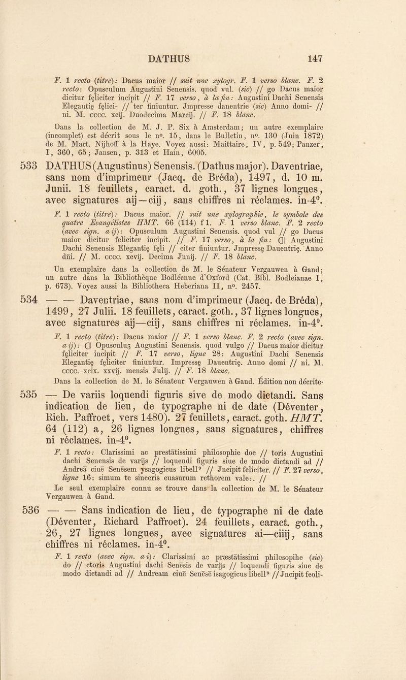 1 recto {titre): Dacus maior // suit une xylogr. F. 1 verso blanc. F. 2 recto-. Opuscnlum Augustini Senensis. quod vul. {sic) jj Dacus maior dicitur fgliciter iucipit // F. 17 verso, à la fin: Augustini U achi Senensis Elegaiitig fçlici- // ter finiuntur. Jmpresse danentrie {sic) Aimo domi- // ni. M. cccc. xcij. Duodecima Marcij. // F. 18 blanc. Dans la collection de M. J. P. Six à Amsterdam; un autre exemplaire (incomplet) est décrit sous le n». 15, dans le Bulletin, n». 130 (Juin 1872) de M. Mart. Nijhotf à la Haye. Voyez aussi: Alaittaire, IV, p. 549; Panzer, I, 360, 65; Jausen, p. 313 et Hain, 6005. 533 DATHUS (Augustinus) Senensis. (Datlius major). Daventriae, sans nom d'imprimeur (Jacq. de Bréda), 1497, d. 10 m. Junii. 18 feuillets, caract. d. goth., 37 lignes longues, avec signatures aij—ciij, sans chiffres ni réclames, in-4®. F. 1 recto {titre): Dacus maior. // suit une xylographie, le symbole des quatre Evangélistes H MT. 66 (114) fl. F. 1 verso blanc. F. 2 recto {avec sign. aij): Opusculum Augustini Senensis. quod vul // go Dacus maior dicitur féliciter incipit. // 17 verso, à la -fin: Ql Augustini DacM Senensis Elegantiç fgli // citer finiuntur, Jmpressç Dauentriç. Anno dni. // M. cccc. xcvij. Décima Junij. // F. 18 blanc. En exemplaire dans la collection de M. le Sénateur Vergauwen à Gand; un autre dans la Bibliothèque Bodléenne d’Oxford (Cat. Bibl. Bodleianae I, p. 673). Voyez aussi la Bibliotheca Heberiana II, n°. 2457. 534 Daventriae, sans nom d'imprimeur (Jacq. de Bréda), 1499, 27 JuliL 18 feuillets, caract. goth., 37 lignes longues, avec signatures aÿ—ciij, sans chiffres ni réclames, in-4^. F. 1 recto {titre): Dacus maior jj F. 1 verso blanc. F. 2 recto {avec sign. a ij) : (31 Opusculug Augustini Senensis. quod vulgo j j Dacus maior dicitur f§liciter incipit // F. 17 verso, lig7ie 28: Augustini Dachi Senensis Elegantig fçliciter finiuntur. Impressç Dauentrig. Anno domi // ni. AI. cccc. xcix. xxvij. mensis Julij. // F. i8 blanc. Dans la collection de AI. le Sénateur Vergauwen à Gand. Edition non décrite- 535 — De variis loquendi figuris sive de modo dictandi. Sans indication de lieu, de typographe ni de date (Déventer, Kich. Paffroet, vers 1480). 27 feuillets, caract. goth. HMT. 64 (112) a, 26 lignes longues, sans signatures, chiffres ni réclames, in-4®. F. 1 recto: Clarissimi ac prestâtissimi philosophie doc // toris Augustini dachi Senensis de varijs j j loquendi figuris siue de modo dictandi ad // Andrea ciuë Senësem ysagogicus libelD // Jncipit féliciter.// F. 21 verso, ligne 16: simum te sinceris euasurum rethorem vale:. // Le seul exemplaire connu se trouve dans la collection de AI. le Sénateur Vergauwen à Gand. 536 Sans indication de lieu, de typographe ni de date (Déventer, Kichard Paffroet). 24 feuillets, caract. goth., 26, 27 lignes longues, avec signatures ai—ciiij, sans chiffres ni réclames, in-4®. F. 1 recto {avec sign. ai): Clarissimi ac prœstâtissimi philosopihe {sic) do // ctoris Augustini dachi Senësis de varijs // loquendi figuris siue de modo dictandi ad // Andream ciuë Senësë isagogicus libelP //Jncipit feoli>
