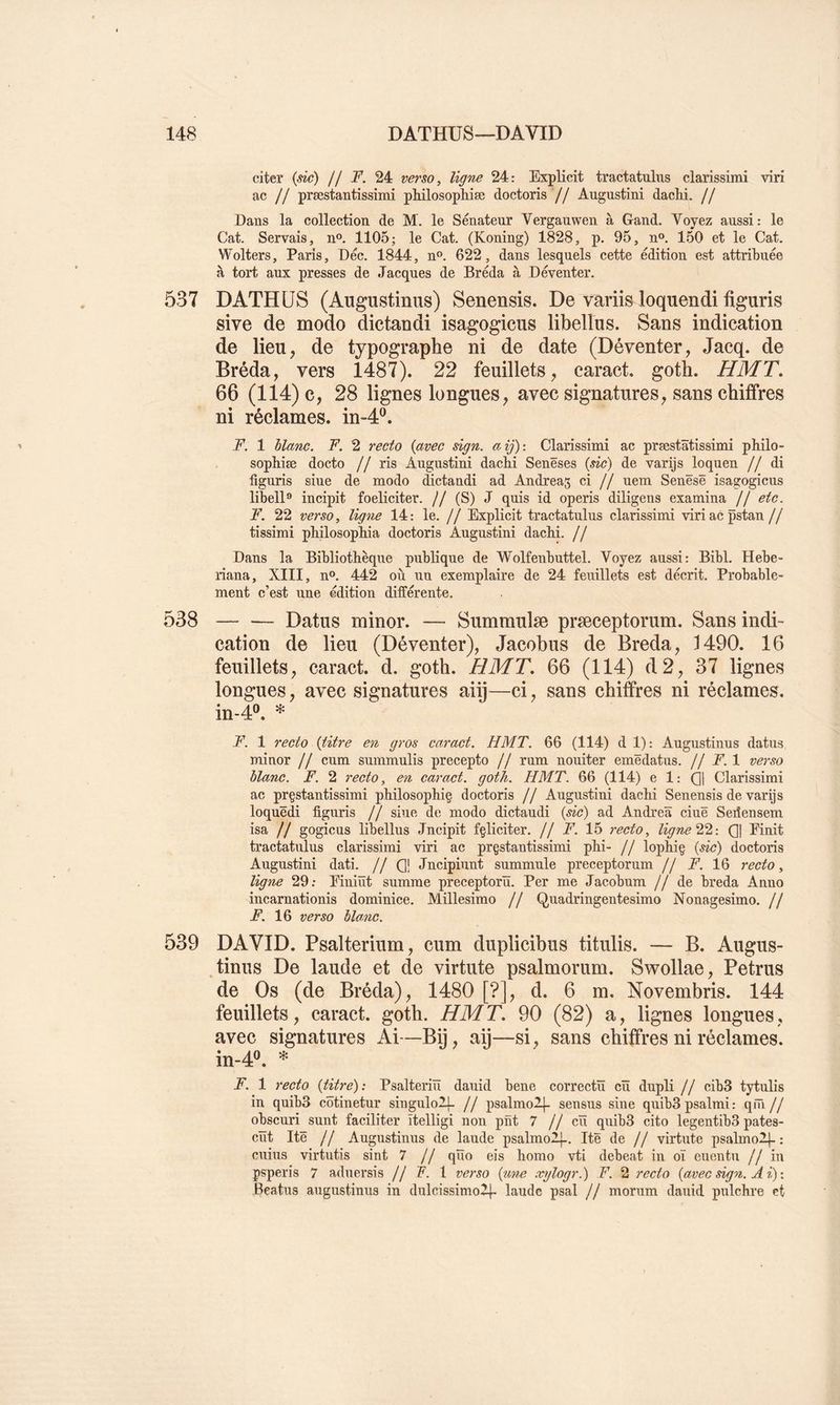 citer (sic) // F. 24 verso, ligne 24: Explicit tractatulus clarissimi viri ac // præstantissimi pMlosopliiæ doctoris // Augustini dachi. // Dans la collection de M. le Sénateur Vergauwen à Gand. Voyez aussi: le Cat. Servais, n®. 1105; le Cat. (Koning) 1828, p. 95, n». 150 et le Cat. Wolters, Paris, Déc. 1844, n®. 622, dans lesquels cette édition est attribuée à tort aux presses de Jacques de Bréda à Déventer. 537 DATHÜS (Augustinus) Senensis. De vâriis loquendi figuris sive de modo dictandi isagogicus libellas. Sans indication de lieu, de typographe ni de date (Déventer, Jacq. de Bréda, vers 1487). 22 feuillets, caract. goth. HMT. 66 (114) c, 28 lignes longues, avec signatures, sans chiffres ni réclames, in-4®. F. 1 hlanc. F. 2 recto (avec sign. aij): Clarissimi ac præstâtissimi philo- sophiæ docto // ris Augustini dacbi Senëses {sic) de varijs loquen // di figuris siue de modo dictandi ad Andréas ci // uem Senësë isagogicus libell** incipit foeliciter. // (S) J quis id operis diligens examina // etc. F. 22 verso, ligne 14: le. // Explicit tractatulus clarissimi viriacpstan // tissimi philosopHa doctoris Augustini dacM. // Dans la Bibliothèque publique de Wolfenbuttel. Voyez aussi: Bibl. Hebe- riana, XIII, n®. 442 où iiu exemplaire de 24 feuillets est décrit. Probable- ment c’est une édition différente. 538 Datus minor. — Summulæ præceptorum. Sans indi- cation de lieu (Déventer), Jacobus de Breda, J 490. 16 feuillets, caract. d. goth. HMT. 66 (114) d2, 37 lignes longues, avec signatures aiij—ci, sans chiffres ni réclames. in-4®. * F. 1 recto {titre en gros caract. HMT. 66 (114) d 1): Augustinus datus minor // cum summulis precepto // rum nouiter emëdatus. // F. 1 verso hlanc. F. 2 recto, en caract. goth. HMT. 66 (114) e 1: (]| Clarissimi ac prçstantissimi philosophiç doctoris // Augustini dacbi Senensis de varijs loquëdi figuris // siue de modo dictaudi {sic) ad Andrea ciuë Sedensem isa // gogicus libellus Jncipit fçliciter. // F. Ih recto, ligneC| Einit tractatulus clarissimi viri ac prçstantissimi phi- jj lophiç {de) doctoris Augnstini dati. // Q! Jncipiunt snmmule preceptorum // F. 16 recto, ligne 29: Einiüt summe preceptorïï. Per me Jacobum // de breda Anno incarnationis dominice. Millésime // Quadringentesimo Nonagesimo. // F. 16 verso hlanc. 539 DAVID. Psalterium, cum duplicibus titulis. — B. Augus- tinus De laude et de virtute psalmorum. Swollae, Petrus de Os (de Bréda), 1480 [?], d. 6 m, Novembris. 144 feuillets, caract. goth. HMT. 90 (82) a, lignes longues, avec signatures Ai—Bij, aij—si, sans chiffres ni réclames. in-4®. * F. 1 recto {titre): Psalteriïi dauid bene correctü cü dupli // cib3 tytulis in qnibS côtinetnr singulolL // psalmolj- sensus sine quibS psalmi : qm // obscnri sunt faciliter ïtelligi non pnt 7 //eu quibS cito legentibS pates- cïït Itë // Augustinus de laude psalmoA}-. Itë de // virtute psalmo2|-: cuiiis virtutis sint 7 // qÏÏo eis homo vti debeat in oï euentu // in psperis 7 aduersis // F. 1 verso {%i,ne xylogr.) F. 2 7'ecto {avec dgn. A i) : Beatus augustinus in dulcissimo2|- laude psal // morum dauid pulchre et