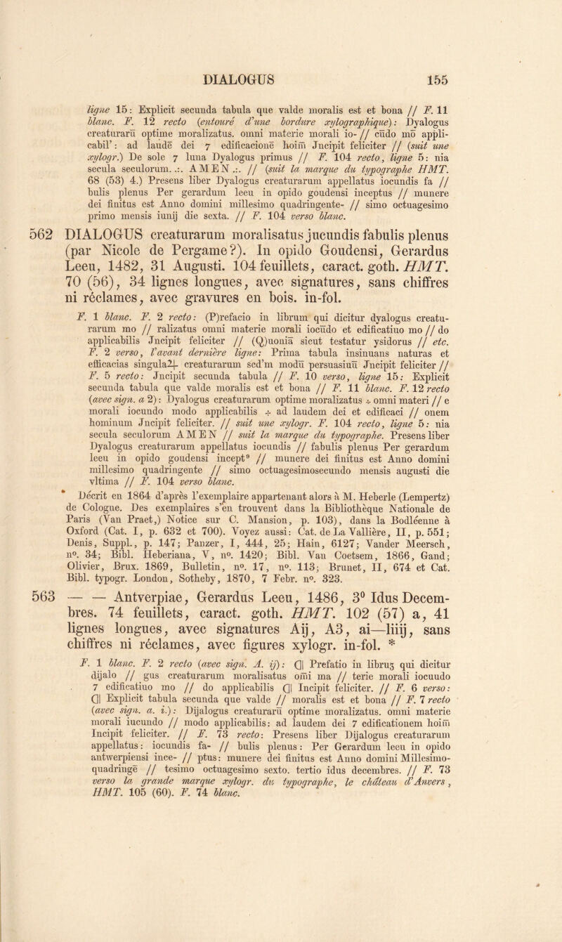 ligyie 15: Explicit secunda tabula que valde moralis est et boua // jP. 11 blanc. F. 12 recto {entouré dé une bordure xylographique) : Dyalogus creaturarü optime moralizatus. oinni materie morali io- // cïïdo niô appli- cabir : ad laudë dei 7 edificaciouë lioiïïi Jncipit féliciter // {mit une xylogr.) De sole 7 luna Dyalogus primus // F. 104 recto, ligne 5: nia secula seculorum.AMEN.:. // {suit la marque du typographe H MT. 68 (53) 4.) Presens liber Dyalogus creaturaruni appellatus iocundis fa // bulis plenus Per gerardum leeu in opido goudensi inceptus // mnnere dei finitns est Anno domini naillesimo quadringente- // simo octuagesimo primo mensis iunij die sexta. // F. 104 verso blanc. 562 DIALOGUS creaturarum moralisatus jucundis fabulis plenus (par Nicole de Pergame?). In opido Goudensi, Gerardus Leeu, 1482, 31 Augusti. 104 feuillets, caract. goth. A/TUT. 70 (56), 34 lignes longues, avec signatures, sans chiffres ni réclames, avec gravures en bois, in-fol. F. 1 blanc. F. 2 recto: (P)refacio in librum qui dicitur dyalogus creatu- rarum mo // ralizatus omni materie morali iocïïdo et edificatiuo mo //do applicabilis Jncipit féliciter // (Q)uoniâ sicut testatur ysidorus // etc. F. 2 verso. Vacant dernière ligne: Prima tabula insinuans naturas et efficacias singulalj- creaturarum scd’m modü persuasiuü Jncipit féliciter // F. 5 recto: Jncipit secunda tabula // F. 10 verso, ligne 15: Explicit secunda tabula que valde moralis est et bona // F. 11 blanc. F. VI recto {avec sign. a 2) : Dyalogus creaturarum optime moralizatus 4- omni materi // e morali iocundo modo applicabilis + ad laudem dei et edificaci // onem hominum Jncipit féliciter. // suit une xylogr. F. 104 recto, ligne 5; nia secula seculorum AMEN // suit la marque du typographe. Presens liber Dyalogus creaturarum appellatus iocundis // fabulis plenus Per gerardum leeu in opido goudensi incept® // munere dei finitus est Anno domini millesimo quadringente // simo octuagesimosecundo mensis augusti die vltima // F. 104 verso blanc. Décrit en 1864 d’après l’exemplaire appartenant alors à M. Heberle (Lempertz) de Cologne. Des exemplaires s’èn trouvent dans la Bibliothèque Nationale de Paris (Van Praet,) Notice sur C. Mansion, p. 103), dans la Bodléenne à Oxford (Cat. I, p. 632 et 700). Voyez aussi: Cat. de La Yallière, II, p. 551; Denis, Suppl., p. 147; Panzer, I, 444, 25; Hain, 6127; Vander Meersch, no. 34; Bibl. Heberiana, V, no. 1420; Bibl. Van Coetsem, 1866, Gand; Olivier, Brux. 1869, Bulletin, no. 17, no. 113; Brunet, II, 674 et Cat. Bibl. typogr. London, Sotheby, 1870, 7 Eebr. no. 323. 563 — — Antverpiae, Gerardus Leeu, 1486, 3® Idus Décem- bres. 74 feuillets, caract. goth. HMT, 102 (57) a, 41 lignes longues, avec signatures Aij, A3, ai—liiij, sans chiffres ni réclames, avec figures xylogr. in-fol. * F. 1 blanc. F. 2 recto {avec sign. A. ij): (]1 Prefatio in libru5 qui dicitur dijalo // gus creaturarum moralisatus omi ma // terie morali iocuudo 7 edificatiuo mo // do applicabilis Qj Incipit féliciter, jf F. & verso: Q1 Explicit tabula secunda que valde // moralis est et bona //F. 1 recto {avec sign. a. i.): Dijalogus creaturarü optime moralizatus. omni materie morali iucundo // modo applicabilis: ad laudem dei 7 edificationem hoini Incipit féliciter. // F. 73 recto : Presens liber Dijalogus creaturarum appellatus : iocundis fa- // bulis plenus : Per Gerardum leeu in opido antwerpiensi ince- // ptus : munere dei finitus est Anno domini Millesimo- quadringë // tesimo octuagesimo sexto, tertio idus décembres. // F. 73 verso la grande marque xyloqr. du, typoqra.nhe, le château d’Anvers, HMT. 105 (60). F. 74 blanc. ^