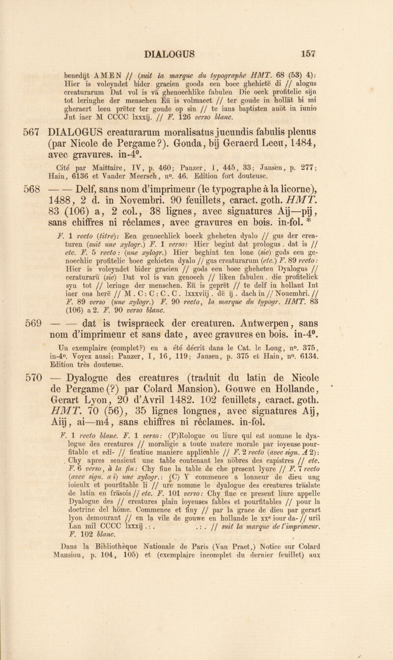 benedijt AMEN // {suit la inarque du typograpliê H MT. 68 (53) 4): Hier is voleyndet bider gracien goods een boec gliebietê di // alogus creaturarum Dat vol is va ghenoeclilike fabulen Die oeck profitelic sijn tôt leringlie der mensckeii En is volmaect // ter goude in hollât bi mi glieraert leeu prêter ter goude op sin //te ians baptisten auôt in iunio Jnt iaer M CCCC Ixxxij. // F. 126 verso hlanc. 567 DIALOGUS creaturarum moralisatus jucundis fabulis plenus (par Nicole de Pergame?). Gouda, bij GeraerdLeeu, 1484, avec gravures, in-4®. Cité par Maittaire, IV, p. 460; Panzer, 1, 445, 33; Jansen, p. 277; Hain, 6136 et Vander Meersch, n». 46. Edition fort douteuse. 568 Delf, sans nom d’imprimeur (le typographe à la licorne), 1488, 2 d. in Novembri. 90 feuillets, caract. goth. ffilfT. 83 (106) a, 2 col., 38 lignes, avec signatures Aij—pij, sans chiffres ni réclames, avec gravures en bois, in-fol. * F. 1 recto {titre'): Een genoechlick boeck gheheten dyalo // gus der crea- tiu'en {suit %me xylogr^ F. 1 verso: Hier begint dat prologus . dat is // etc. F. 5 recto : {une xylogr.) Hier begbint ten loue {sic) gods een ge- noeclilic profitelic boec gehieten dyalo // gus creaturarum {etc.) F. 89 recto: Hier is voleyndet bider gracien // gods een boec gbeheten Dyalogus // ceraturarü {sic) Dat vol is van genoech. // liken fabulen. die profitelick syn tôt // leringe der menscben. En is geprêt //te delf in hollant Int iaer ons lierê // M.C:C:C.C. Ixxxviij . dë ij . dach in // Nouembri. // F. 89 verso {une xylogr.) F. 90 recto, la marque du typogr. H MT. 83 (106) a 2. F. 90 verso blanc. 569 dat is twispraeck der creaturen. Antwerpen, sans nom d’imprimeur et sans date, avec gravures en bois. in-4®. Un exemplaire (complet?) en a été décrit dans le Cat. le Long, n». 375, in-4o. Voyez aussi: Panzer, I, 16, 119; Jansen, p. 375 et Hain, n®. 6134. Edition très douteuse. 570 — Dyalogue des créatures (traduit du latin de Nicole de Pergame (?) par Colard Mansion). Gouwe en Hollande, Gerart Lyon, 20 d’Avril 1482. 102 feuillets, caract. goth. H MT, 70 (56), 35 lignes longues, avec signatures Aij, Aiij, ai—m4, sans chiffres ni réclames, in-fol. F. 1 recto blanc. F. 1 verso: (P)Kologue ou liure qui est nomme le dya- logue des créatures // moraligie a toute matere morale par ioyeusepour- fitable et edi- // ficatiue maniéré applicable // F.’i recto {avec sign. A'^): . Cby apres sensieut une table contenant les nôbres des capistres // etc. F. 6 verso, à la fin: Cby fine la table de cbe présent lyure jj F. 1 recto {avec sign. a i) une xylogr. : (C) Y commence a lonneur de dieu ung ioieulx et pourfitable li // ure nomme le dyalogue des créatures trâslate de latin en frâsois // etc. F. 101 verso : Cby fine ce présent liure appelle Dyalogue des j j créatures plain ioyeuses fables et pom’fitables // pour la doctrine del home. Commence et finy // par la grâce de dieu par gerart lyon demeurant // en la vile de gouwe en hollande le xx® iour da-//uril Lan mil CCCC Ixxxÿ . : . '••// marque de Vimprimeur. F. 102 blanc. \ Dans la Bibliothèque Nationale de Paris (Van Praet,) Notice sur Colard Mansion, p. 104, 105) et (exemplaire incomplet du dernier feuillet) aux