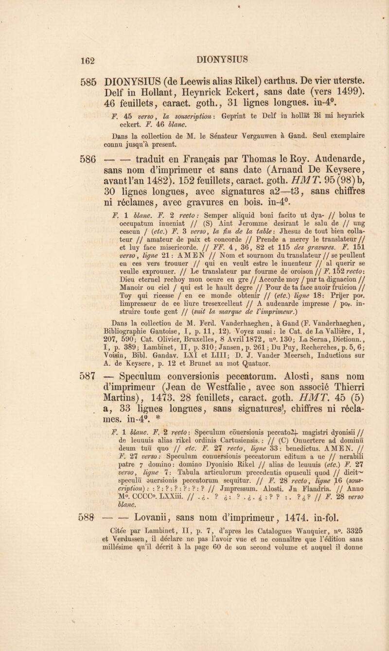 585 DIONYSIUS (de Leewis alias Rikel) cartkus. De vier uterste. Delf in Hollant, Heynrick Eckert, sans date (vers 1499). 46 feuillets, caract. goth., 31 lignes longues, in-4®. F. 45 verso, la souscription : Geprint te Delf in hollat Bi mi heynnck eckert, F. 46 blanc. Dans la collection de M. le Sénateur Vergauwen à Gand. Seul exemplaire connu jusqu’à présent. 586 traduit en Français par Thomas le Roy. Audenarde, sans nom d’imprimeur et sans date (Arnaud De Keysere, avant Tan 1482). 152 feuillets, caract. goth. HMT, 95 (98) b, 30 lignes longues, avec signatures a2—13, sans chiffres ni réclames, avec gravures en bois. in-4®. F. 1 blanc. F. 2 recto : Semper aliquid boni facito ut dya- // bolus te occupatiim inueniat // (S) Aint Jeromme désirant le sain de // ung cescun / (etc.) F. 3 verso, la Un de la table-. Jbesus de tout bien colla- teur // amateur de paix et concorde // Prende a mercy le translateur // et luy face miséricorde. // FF. 4, 36, 82 et 115 des gravures. F. 151 verso, ligne 21: AMEN // Nom et sournom du translateur//se peullent en ces vers trouuer // qui en veult estre le inuenteur //al quérir se veulle exprouuer. // Le translateur par fourme de oroison//152 Dieu eternel recboy mon oeure en gre//Accorde moy/par ta dignacion// Manoir ou ciel / qui est le bault degre // Pour de ta face auoir fruicion// Toy qui ricesse / en ce monde obtenir // {etci) ligne 18: Prijer por. limpresseur de ce liure tresexcellent // A audenarde impresse / por. in- struire toute gent // {suit la marque de Vimprimeur.') Dans la collection de M. Perd. Vanderbaegben, à Gand (P. Vanderhaegben, Bibliographie Gantoise, I, p. 11, 12). Voyez aussi: le Cat. de La Vallière, I, 207, 590; Cat. Olivier, Bruxelles, 8 Avril 1872, n®. 130; La Sema, Dictionn., I, p. 389; Lambinet, II, p. 310; Jansen, p. 261 ; Du Puy, Kecberches, p. 5, 6; Voisin, Bibl. Gandav. LXI et LUI; D. J. Vander Meersch, Inductions sur A. de Keysere, p. 12 et Brunet au mot Quatuor. 587 — Spéculum conversionis peccatorum. Alosti, sans nom d’imprimeur (Jean de Westfalie, avec son associé Thierri Martins), 1473. 28 feuillets, caract. goth. HMT. 45 (5) . a, 33 lignes longues, sans signatures,^, chiffres ni récla- mes. in-4’^. * F. 1 blanc. F. 2 recto : Spéculum côuersionis peccatol[- magistri dyonisii // de leuuuis alias rikel ordinis Cartusiensis. : // (C) Onuertere ad dominü deum tuïï qno // etc. F. 27 recto, ligne 33: Ijenedictus. AMEN. // F. 27 verso : Spéculum conuersionis peccatorum editum a ne // nerabili pâtre 7 domino: domino Dyonisio Rikel // alias de leuuuis {etc.) F. 27 verso, ligne 7 : Tabula articulorum precedentis opusculi quod // dicit'^ speculü ouersionis peccatorum sequitur. // F. 28 recto, ligne )L6 {sous- cription) : :?:?:?:?:?:? // Jmpressum. Alosti, Jn Plandria. // Anno M®. CCCCo. LXXiii. //.(i. ? (j: :. ?<:?// P’. 28 verso blanc. 588 Lovanii, sans nom d’imprimeur, 1474. in-fol. Citée par Lambinet, II, p. 7, d’apres les Catalogues Wauquier, n®. 3325 et Verdussen, il déclare ne pas l’avoir vue et ne connaître que l’édition sans millésime qu’il décrit à la page 60 de son second volume et auquel il donne