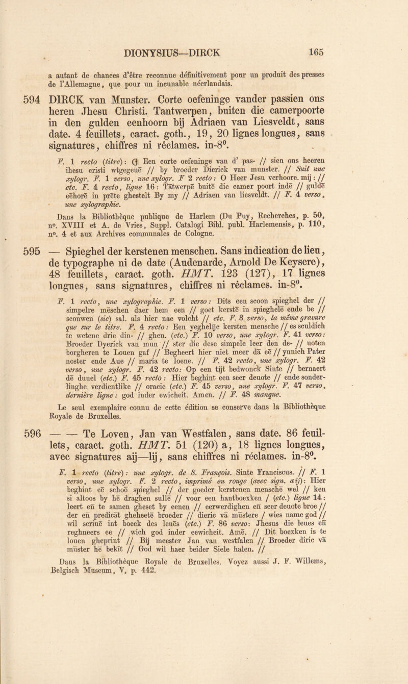 a autant de chances d’être reconnue definitivement pour un produit des presses de l’Allemagne, que pour un incunable néerlandais, 594 DIRCK van Munster. Corte oefeninge vander passien ons heren Jhesu Christi. Tantwerpen, buiten die camerpoorte in den gulden eenhoorn bp Adriaen van Liesveldt, sans date. 4 feuillets, caract. goth., 19, 20 lignes longues, sans signatures, chiffres ni réclames, in-8®. F. 1 recto {titre) ; Qj Een corte oefeninge van d’ pas- // sien ons heeren ihesu cristi wtgegeuë // by broeder Dierick van munster. // Suit une xylogr. F. 1 verso, unexylogr. F 2 recto: O Heer Jesu verhoore.mij :// etc. F. 4 recto, ligne 16 : Tâtwerpë buitë die camer poort indë // guldë eëhorë in prête ghestelt By my // Adriaen van liesveldt. // JF’. 4 verso, une xylographie. Dans la Bibliothèque publique de Harlem (Du Puy, Kecherches, p. 50, n®, XVIII et A. de Vries, Suppl. Catalogi Bibl. publ. Harlemensis, p. 110, n®, 4 et aux Archives communales de Cologne. 595 — Spiegbel der kerstenen menschen. Sans indication de lieu, de t3^ograpbe ni de date (Audenarde, Arnold De Keysere), 48 feuillets, caract. gotb. HMT. 123 (127), 17 lignes longues, sans signatures, chiffres ni réclames, in-8^. F. 1 recto, mie xylographie. F. 1 verso : Dits een scoon spieghel der // simpelre mëschen daer hem een // goet kerstë in spieghelë ende be // sconwen (sic) sal. als hier nae volcht // etc. F. 3 verso, la même gravure que sur le titre. F. 4 recto: Een yeghelijc kersten mensche// essculdich te wetene drie din- // ghen. {etc^ F. 10 verso, une xylogr. F. 41 verso: Broeder Dyerick van mnn // ster die dese simpele leer den de- // uoten borgheren te Louen gaf // Begheert hier niet meer dâ eë//ynnich Pater noster ende Aue // maria te loene. // A’. 42 recto, une xylogr. F. 42 verso, une xylogr. F. 42 recto: Op een tijt bedwonck Sinte // bernaert dë duuel {etc^ F. 45 recto : Hier beghint een seer deuote // ende sonder- linghe verdientlike // oracie {etc^ F. 45 verso, une xylogr. F. 47 verso, dernière ligne: god in der ewicheit. Amen. // F. 48 manque. Le seul exemplaire connu de cette édition se conserve dans la Bibliothèque Royale de Bruxelles. 596 Te Loven, Jan van Westfalen, sans date. 86 feuil- lets, caract. gotb. HMT, 51 (120) a, 18 lignes longues, avec signatures ap—lij, sans chiffres ni réclames, in-8^ » F. 1 recto (titre) : une xylogr. de S. François. Sinte Eranciscns, ff F. 1 verso, une xylogr. F. 2 recto, imprimé en rouge (avec sign. aij): Hier beghint eë schoô spieghel If der goeder kerstenen menschë wel // ken si altoos by hë draghen snllë // voor een hantboexken / (etc.) ligne 14: leert en te samen gheset by eenen // eerwerdighen en seer dénoté broe// der en prédicat gheheetë broeder // dieric va mïïstere / wies namegod// wil scrinë int boeck des leuës (etc^ F. 86 verso-. Jhesus die leues en reghneers ee // wich god inder eewicheit. Amë. // Dit boexken is te louen gheprint // Bij meester Jan van westfalen // Broeder diric va mïister hë bekït // God wil haer beider Siele halen. // Dans la Bibliothèque Royale de Bruxelles. Voyez aussi J. F. Willems, Belgisch Muséum, V, p. 442,