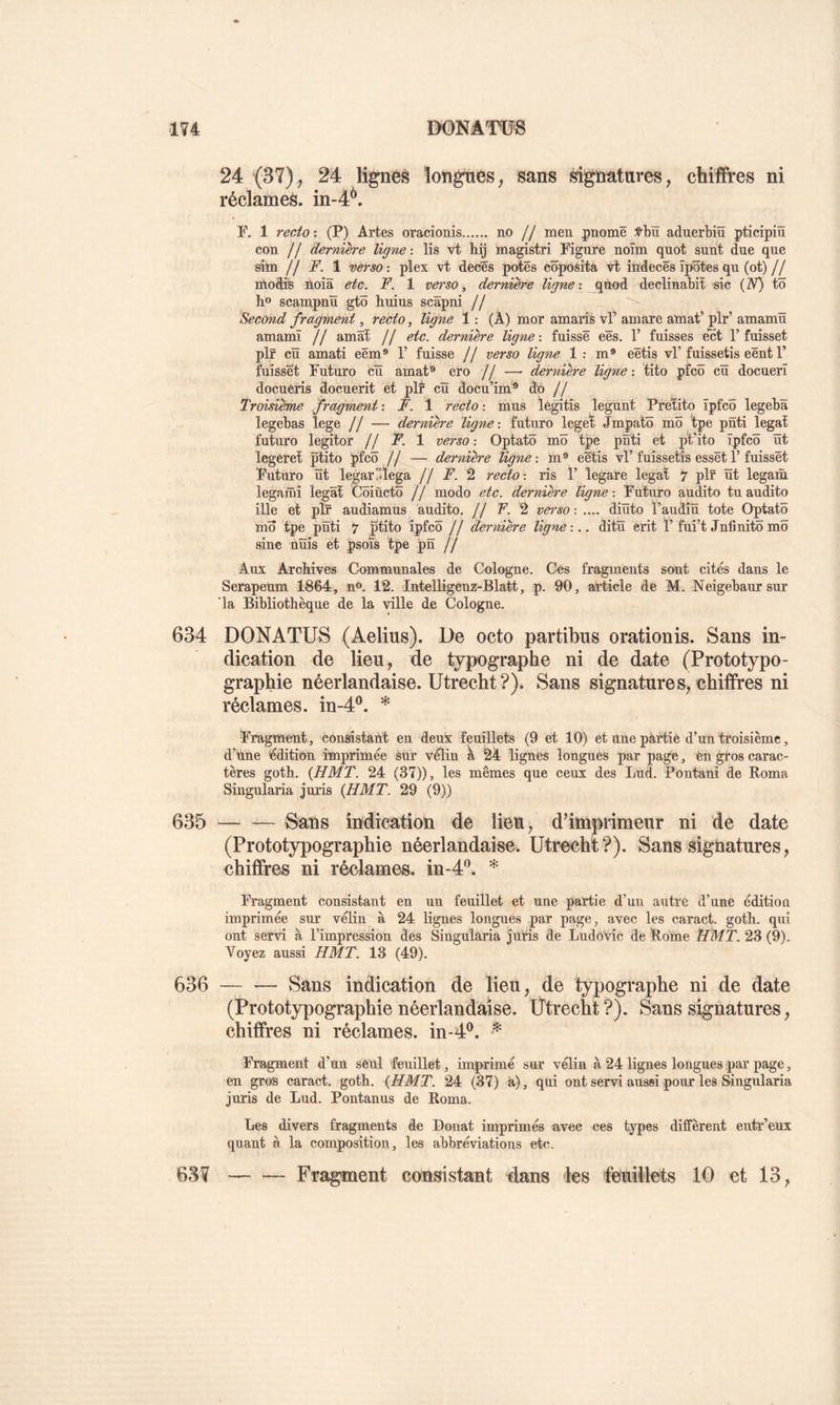 24 (37), 24 lignés longues^ sans signatures, chifîres ni réclames, in-4^. F. 1 recto-. (P) Artes oracionis no // men pnomê :^bü aduerbiü pticipiû con // dernière ligne : lis vt hij magistri Figure noïm quot sunt due que situ H F. 1 verso: plex vt décès potës côposita vt indecës îpôtes qu (ot)// moâib ûoiâ etc. F. 1 verso, dernière ligne: declinabit sic (ZV) tÔ h® scampnü gtô huius scâpni // Second fragment, recto, ligne 1 : (À) mor amaris vF amare amat’ plr’ amamü amamï // amât // etc. dernière ligne: fuissë eës. V fuisses ect 1’fuisset plr cü amati eëm® F fuisse // verso ligne 1: m® eëtis vF fuissetis eënt F fuisset Futuro cü amat® ero // — dernière ligne : tito pfcô cü docuerî docuëris docuerit et plr cü docu’im^ d'6 // Troisième fragment : F. 1 recto : mus legitis legunt Pretito ïpfcô legebâ legebas lege // — dernière ligne-, futuro leget Jmpatô mo tpe pnti légat futuro legitor jf F. 1 verso : Optatô mo tpe pnti et pt’ito ïpfcô üt legéreî ptito pfcô // — dernière ligne : m® eetis vF fuissetis essët F fuissët Futuro Üt legar’îlega jj F. recto: ris F legare légat 7 plr üt legam legaiûi legât Côiûctô // modo etc. dernière ligne: Futuro audito tuaudito ille et plr audiamus audito. // F. 2 verso : .... diüto Faudîü tote Optatô mÔ tpe pnti 7 ptito ïpfcô // dernière ligne-... ditü erit F fui’t Jnfinitômô sine nüis et psoîs tpe pn // Aux Archives Communales de Cologne. Ces fragments sont cités dans le Serapeum 1864, n®. 12. Intelligenz-Blatt, p. 90, article de M. Neigebaursur ’la Bibliothèque de la ville de Cologne. 634 DONATUS (Aelius). De octo partibus orationis. Sans in- dication de lieu, de typographe ni de date (Prototypo- graphie néerlandaise. Utrecht ?). Sans signatures, chiffres ni réclames, in-4^. * Fragment, consistant en deux feuillets (9 et 10) et une pârtie d’un troisième, d’hne édition imprimée sur vélin k 24 lignes longues par page, èn gros carac- tères goth. {HMT. 24 (37)), les mêmes que ceux des Lud. Pontani de Koma Singularia jmûs {HMT. 29 (9)) 635 Sans indication de lieu, d’imprimeur ni de date (Prototypographie néerlandaise. Utrecht?). Sans signatures, chiffres ni réclames, in-4^. * Fragment consistant en un feuillet et une partie d’un autre d’une édition imprimée sur vélin à 24 lignes longues par page, avec les caract. goth. qui ont servi à l’impression des Singularia juris de Ludovic de Borne HMT. 23 (9). Voyez aussi HMT. 13 (49). 636 Sans indication de lieu, de typographe ni de date (Prototypographie néerlandaise. Utrecht?). Sans signatures, chiffres ni réclames, in-4^. ^ Fragment d’un seul feuillet, imprimé sur vélin à 24 lignes longues par page, en gros caract. goth. {HMT. 24 (37) â), qui ont servi aussi pour les Singularia juris de Lud. Pontanus de Borna. Les divers fragments de Donat imprimés avec ces types diffèrent entr’eux quant à la composition, les abbréviations etc. Fragment consistant 4ans les feuillets 10 et 13, 637