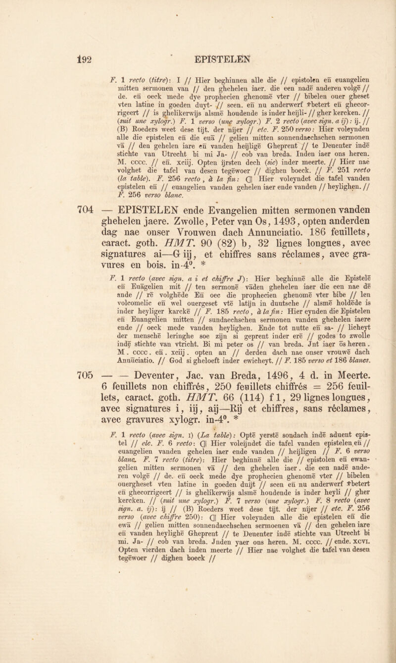 F. 1 recto {titre)-. I // Hier beghînnen aile die // epistoîen en euangelien mitten sermonen van // den ghebelen iaer. die een nadë anderen volgê// de. en oeck mede dye prophecien ghenomë vter // Mbelen ouer gheset vten latine in goeden duyt- // scen. en nu anderwerf f-betert en ghecor- rigeert // is ghelikerwijs alsmë houdende isinderbeijli-//gberkercken.// {mit une xylogr.) F. 1 verso {une xylogr.) F. 2 recto {avec sign. aij) : jf (B) Roeders weet dese tijt. der nijer // etc. F. 2h0 verso: Hier voleynden aile die epistelen en die euâ // gelien mitten sonnendacchschen sermonen va // den gebelen iare en vanden beijligë Gheprent //te Denenter indë sticbte van Utrecht bi mi Ja- // cob van breda. Inden iaer ons heren. M. cccc. // en. xciij. Opten ijrsten decb {sic) inder meerte. // Hier naé volgbet die tafel van desen tegëwoer // dighen boeck. // F. 251 recto {la table), F. 256 recto, à la : QI Hier voleyndet die tafel vanden epistelen en // euangelien vanden gebelen iaer ende vanden//heylighen.// F. 256 verso blanc. « 704 — EPISTELEN ende Evangelien mitten sermonen vanden ghehelen jaere. Zwolle, Peter van Os, 1493, opten anderden dag nae onser Vrouwen dacli Annunciatio. 186 feuillets, caract. goth. HMT, 90 (82) b, 32 lignes longues, avec signatures ai—G iij, et chiffres sans réclames, avec gra- vures en bois. m-4P, * F. 1 recto {avec sign. a i et chiffre J): Hier beghinnë aile die Epistelë en Euâgelien mit // ten sermonë vâden ghehelen iaer die een nae dë an de // rë volghëde En oec die prophecien ghenomë vter bibe // len volcomelic en wel ouergeset vtë latijn in duutsche // alsmë holdëde is inder heyliger karckë // F. 185 recto, à la fin : Hier eynden die Epistelen en Euangelien mitten // sundaechschen sermonen vanden ghehelen iaere ende // oeck mede vanden heylighen. Ende tôt nutte en sa- // licheyt der menschë leringhe soe zijn si geprent inder erë // godes to zwolle indë stichte van vtricht. Bi mi peter os // van breda. Jnt iaer ôsheren. M. cccc. en. xciij . opten an // derden dach nae onser vrouwë dach Annïïciatio. // God si gheloeft inder ewicheyt. //F. 185 verso et 186 blancs. 705 — — Deventer, Jac. van Breda, 1496, 4 d. in Meerte. 6 feuillets non chiffrés, 250 feuillets chiffrés = 256 feuil- lets, caract. goth. HMT, 66 (114) fl, 29 lignes longues, avec signatures i, iij, aij—Rÿ et chiffres, sans réclames, avec gravures xylogr. in-4‘^. ^ F, 1 recto {avec sign. i) {La table): Optë yerstë sondach indë aduent epis- tel // elc. F. 6 recto: Qj Hier voleijndet die tafel vanden epistelen en// euangelien vanden gehelen iaer ende vanden // heijligen // F. 6 verso blanc. F. 7 recto {titre): Hier beghinnë aile die // epistoîen en ewan- gelien mitten sermonen Va // den ghehelen iaer. die een nadë ande» ren volgë // de. en oeck mede dye prophecien ghenomë vter // bibelen ouergheset vten latine in goeden duijt // scen en nu anderwerf Vbetert en ghecorrigeert // is ghelikerwijs alsmë houdende is inder heyli // gher kercken. // {suit une xylogr^ F. 7 verso {une xylogr^ F. 8 recto {avec sign. a. ij): ij // (B) Roeders weet dese tijt. der nijer // etc. F. 256 verso {avec chiffre 250): (]| Hier voleynden aile die epistelen en die ewâ // gelien mitten sonnendaechschen sermoenen va // den gehelen iare en vanden heylighë Gheprent // te Deuenter indë stichte van Utrecht bi mi. Ja- // cob van breda. Jnden yaer ons heren. M. cccc. //ende. xcvi. Opten vierden dach inden meerte // Hier nae volghet die tafel van desen tegëwoer // dighen boeck //
