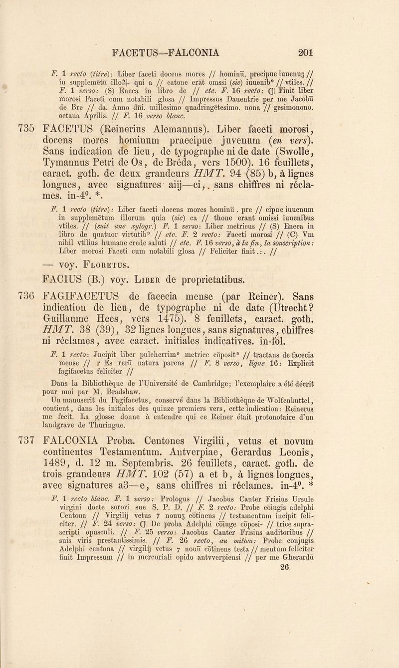 F. 1 7'ecto {titre): Liber faceti docens mores // hominü. precipue iuuenus// in supplemëtïï illo2|- qui a jj catoiie erât omssi {sic) iuuenib®//vtiles.// F. 1 verso: (S) Eneca in libro de // etc. F. 16 recto : Q| Finit liber morosi Faceti cum uotabili gdosa // Impressus Dauentrie per me Jacobü de Bre // da. Anno dni. millesimo quadringëtesimo. nona // gesimonono. octaua Aprilis. // F. 16 verso blanc. 735 FACETÜS (Reinerius Alemanuus). Liber faceti morosi, docens mores hominum praecipue juveniim (en vers). Sans indication de lieu, de typographe ni de date (Swolle, Tymannus Pétri de Os, deBréda, vers 1500). 16 feuillets, caract. goth. de deux grandeurs HMT. 94 (85) b, à lignes longues, avec signatures aiij—ci,, sans chiffres ni récla- mes. in-4®. *. F. 1 recto {titre): Liber faceti docens mores hominü. pre // cipneiuuenum in supplemëtum illorum quia {sic) ca // thone erant omissi iuuenibus vtiles. // {suit une xylogr.) F. 1 verso: Liber metricus // (S) Eneca in libro de quatuor virtutib'* // etc. F. 2 recto: Faceti morosi // (C) Vm nihil vtilius Immane crede saluti Jj etc. F. verso ^ à la fin, la souscription: Liber morosi Faceti cum notabili glosa // Féliciter finit. :. ~ voy. Floretus. FACIUS (B.) voy. Liber de proprietatibus. 736 FAGIFACETUS de facecia mense (par Reiner). Sans indication de lieu, de typographe ni de date (Utrecht? Guillaume Hees, vers 1475). 8 feuillets, caract. goth. HMT. 38 (39), 32 lignes longues, sans signatures, chiffres ni réclames, avec caract. initiales indicatives, in-fol. F. 1 recto: Jncipit liber pulcherrim® motrice côposit® // tractans de facecia mense // r Es rerü natni-a parens // F. 8 verso, ligne 16; Explicit fagifacetus féliciter // Dans la Bibliothèque de FUniversité de Cambridge; l’exemplaire a été décrit pour moi par M. Bradshaw, Un manuscrit du Fagifacetus, conservé dans la Bibliothèque de Wolfenbuttel, contient, dans les initiales des quinze premiers vers, cette indication : Reinerus me fecit. La glosse donne à entendre qui ce Reiner était protonotaire d’un landgrave de Thuringue. 737 FALCONIA Proba. Centones Virgilii, vêtus et novum continentes Testamentum. Antverpiae, Gerardus Leonis, 1489, d. 12 m. Septembris. 26 feuillets, caract. goth. de trois grandeurs HMT. 102 (57) a et b, à lignes longues, avec signatures a3—e, sans chiffres ni réclames. in-4‘h * F. 1 recto blanc. F. 1 verso : Prologus // Jacobus Ganter Frisius Ursule virgini docte sorori sue S. P. D. // F. 2 recto: Probe côiugis adelphi Centona // Virgilij vêtus 7 nouu5 côtinens // testamentum incipit féli- citer. // F. 24 verso: Ql De proba Adelphi coiuge coposi- // trice supra- scripti opusculi. // F. 25 verso: Jacobus Ganter Frisius auditoribus // suis viris prestantissimis. // F. 26 recto, au milieu: Probe conjugis Adelphi centona // virgilij vêtus 7 nouïï côtinens testa // mentum féliciter finit Impressum //in mercuriali opido antvverpiensi // per me Gherardü 26