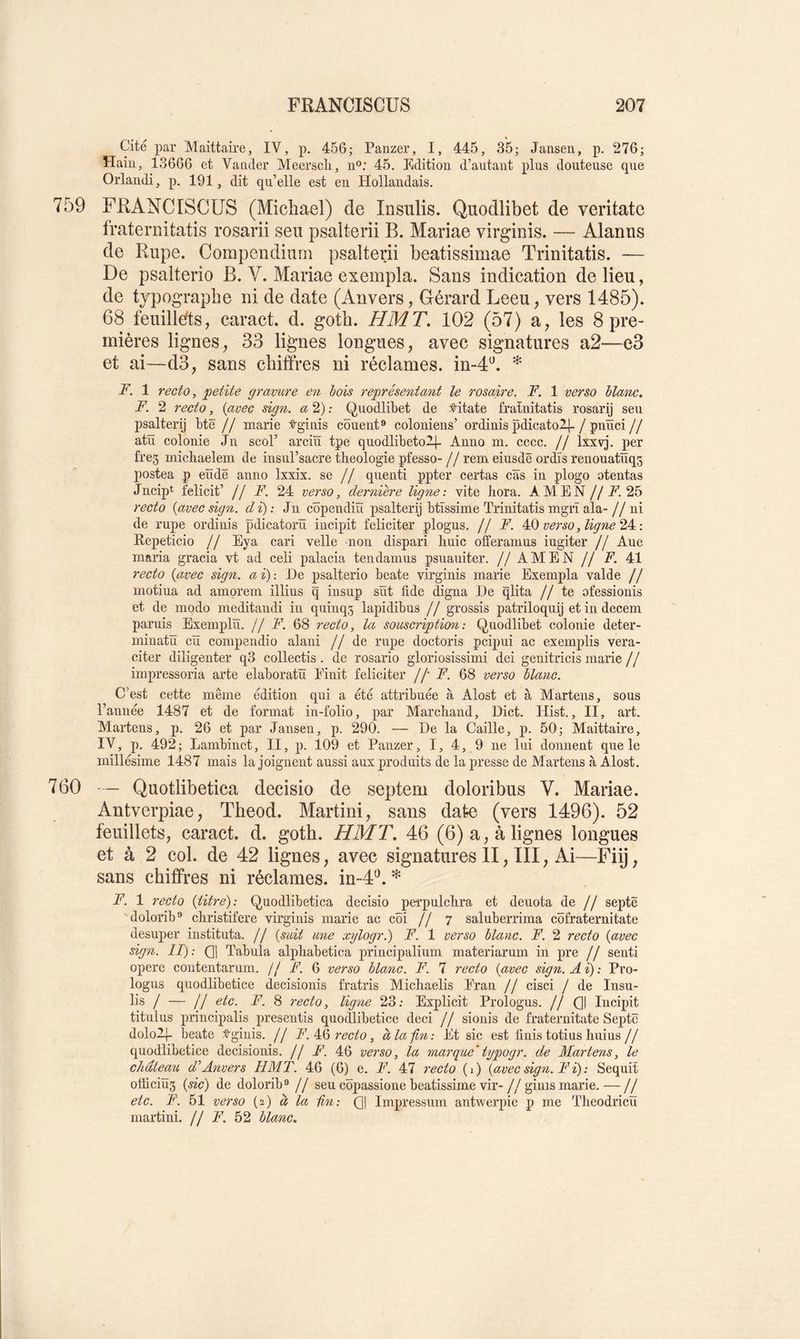 Cité par Maittaire, IV, p. 456; Panzer, I, 445, 35; Jansen, p. 276; Hain, 13666 et Vander Meerscli, n'’; 45. Edition d’autant plus douteuse que Orlaudi, p. 191, dit qu’elle est en Hollandais. 759 FRANCISCUS (Michael) de Insulis. Quodlibet de veritate fraternitatis rosarii seii psalterii B. Mariae virginis. — Alanns de Rupe. Compendium psalterii beatissimae Trinitatis. — De psalterio B. V. Mariae exempla. Sans indication de lieu, de typographe ni de date (Anvers, Gérard Leeu, vers 1485). 68 feuillefts, caract. d. goth. H MT. 102 (57) a, les 8 pre- mières lignes, 33 lignes longues, avec signatures a2—e3 et ai—d3, sans chiffres ni réclames, in-d*^. F. 1 recto, petite gravure en hois représentant le rosaire. F. 1 verso hlanc. F. 2 recto, {avec sign. a 2) : Quodlibet de Vitate fratnitatis rosarij seu psalterij btë // marie tginis côuent® coioniens’ ordinis pdicato2[-/ pnïïci// atïi colonie Jn scol’ arciïï tpe quodlibetol|- Anno m. cccc. // Ixxvj. per fre5 micLiaelem de insul’sacre théologie pfesso-//rem eiusdë ordîs renouatüqs postea p eïïdë anno Ixxix. se // quenti ppter certas cas in plogo otentas Jncipt felicit’ // F. 24 verso, dernière ligne : vite hora. AMEN jj F. recto {avec sign. di): Jn copendiu psalterij btïssime Trinitatis mgrï ala- // ni de rupe ordinis pdicatorïï incipit féliciter plogus. // F. verso, ligne : Repeticio // Eya cari velle non dispari huic offeramus iugiter // Aue maria gracia vt ad celi palacia tendamus psuauiter. // AMEN // F. 41 recto {avec sign. ai): De psalterio beate virginis marie Exempla valde // motiua ad amorem illius q insup sut fide digna De qlita //te ofessionis et de modo meditandi in quinqg lapidibus // grossis patriloquij et in decem paruis Exemplïï. // F. 68 recto, la souscriptimi: Quodlibet colonie deter- miuatïï cü compendio alani // de rupe doctoris pcipui ac exemplis vera- citer diligenter q3 collectis. de rosario gloriosissimi dei genitricis marie // impressoria arte elaboratïï Einit féliciter //• F. 68 verso hlanc. C’est cette même édition qui a été attribuée à Alost et à Martens, sous l’année 1487 et de format in-folio, par Marchand, Dict. Hist., II, art. Martens, p. 26 et par Jansen, p. 290. — De la Caille, p. 50; Maittaire, IV, p. 492; Lambinct, II, p. 109 et Panzer, I, 4, 9 ne lui donnent que le millésime 1487 mais la joignent aussi aux produits de la presse de Martens à Alost. 760 — Quotlibetica decisio de septem doloribus V. Mariae. Antverpiae, Theod. Martini, sans date (vers 1496). 52 feuillets, caract. d. goth. HMT. 46 (6) a, à lignes longues et à 2 col. de 42 lignes, avec signatures II, III, Ai—Fiij, sans chiffres ni réclames, in-4'^. * F. 1 recto {titre): Quodlibetica decisio perpulchra et dénota de // septë dolorib® christifere virginis marie ac côi // 7 saluberrima cofraternitate desuper instituta. // {suit une xylogr.) F. 1 verso hlanc. F. 2 recto {avec sign. 11): Ql Tabula alphabetica principalium materiarum in pre // senti opéré contentarum. // F. 6 verso hlanc. F. 7 recto {avec sign. A i) : Pro- logus quodlibetice decisionis fratris Michaelis Eran // cisci / de Insu- lis / — // etc. F. 8 recto, ligne 23; Explicit Prologus. // Q| Incipit titulus principalis presentis quodlibetice deci // sionis de fraternitate Septë dololj- beate :?^ginis. // F. recto, à la fin: Et sic est finis totius huius// quodlibetice decisionis. // F. 46 verso, la marque'typogr. de Martens, le chdteau d'Anvers HMT. 46 (6) e. F. 47 recto (1) {avec sign. F ii): Sequit otüciïïs {sic) de dolorib** // seu côpassione beatissime vir- // ginis marie. — // etc. F. 51 verso (2) à la Un: Q] Impressum antwerpie p me Theodricïï martini, jj F. 52 hlanc.