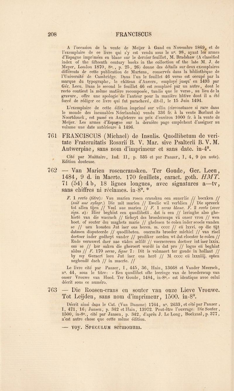 A l’occasion de la vente de Meijer à Gand en Novembre 1869^ et de l’exemplaire de ce livre qui s’y est vendu sous le 11°. 98, ayant les armes d’Espagne imprimées en blanc sur le dernier feuillet, M. Bradshaw (A classifîed index of the lifteenth century boobs in the collection of the late M. J. de Meyer, London 1870, 8°., p. 25, 26) donne des détails sur deux exemplaires différents de cette publication de Martens, conservés dans la bibliothèque de l’Université de Cambridge. Dans l’un le feuillet 46 verso est occupé par la marque du typographe, le château d’Anvers, employé jusqu’ en 1493 par Gér. Leeu. Dans le second le feuillet 46 est remplacé par un autre, dont le recto contient la même matière recomposée, tandis que le verso, au lieu de la gravure, offre une apologie de l’auteur pour la manière hâtive dont il a été forcé de rédiger ce livre qui fut parachevé, dit-il, le 15 Juin 1494. L’exemplaire de cette édition imprimé sur vélin (circonstance si rare dans le monde des incunables Néerlandais) vendu 336 fr. à la vente Borluut de Noortdonck, est passé en Angleterre au prix d’environ 1000 fr. à la vente de Meijer. Les armes d’Espagne sur la dernière page empêchent d’assigner au volume une date antérieure à 1496. 761 FRANCISCUS (Michael) de Insulis. Quodlibetum de veri- tate Fraternitatis Rosarii B. V. Mar. sive Psalterii B. V. M. Aïitwerpiae, sans nom d’imprimeur et sans date. in-4®. Cité par Maittairc, Ind. II, p. 535 et par Panzer, I, 4, 9 (en note). Edition douteuse. 762 — Van Marien rosencransken. Ter Goude, Ger. Leeu, 1484, 9 d. in Maerte. 170 feuillets, caract. goth. HMT, 71 (54) 4 b, 18 lignes longues, avec signatures a—tv, sans chiffres ni réclames, in-8®. * F. 1 recto {titre): Vau marien rosen cransken een suuerlic // boexken // {suit une x]/logr.) Die mit marien // Ewelic wil verblien // Die spreeck tôt allen tijen // Veel aue marien /f F. 1 verso blanc. F. 2 recto {avec sign. a) : Hier beghint een quodlibetü . dat is een // leringhe also ghe- hietë van die waerach // ticheyt des broederscaps va onser vrou // wen hoet. of souter des maghets marie // ghelesen te colen inder scoele vanden se // uen konsten Jnt iaer ons heren. m. cccc // en Ixxvi. op die tijt datmen disputeerde // quodlibeten. ouermits broeder michiel // van risel doctoer inder godheyt vander // prediker oerden ^vt dat cloester te colen // Ende vernnwet daer nae vâden selfdë // voerscreven doctoer int iaer Ixxix. om se // ker saken die gheroert wordë in dat pro // logus en beghint al dus // F. 170 verso, ligne 7: Dit is volmaect ter goude in hollant // by my Geraert leeu Jnt iaer ons herë // M cccc erï Ixxxiiij. opten neghendë dach //in maerte. // Le livre cité par Panzer, I, 445, 36, Hain, 13668 et Vander Meersch, n®. 44, sous le titre: « Een quodlibet ofte leeringe van de broederscap van onser Vrouwe van Hoed. Ter Goude, 1484, in-8o.'/ est identique avec celui décrit sous ce numéro. 763 — Die Roosen-crans en souter van onze Lieve Vrouwe. Tôt Leijden, sans nom d’imprimeur, 1500. in-8®. Décrit ainsi dans le Cat. (Van Damme) 1764, n®. 2633, et cité par Panzer , I, 471, 16; Jansen, p. 342 et Hain, 13972. Peut-être l’ouvrage: Die Souter, 1500, in-8o., cité par Jansen, p. 342, d’après J. Le Long, Boekzaal, p. 377, n’est autre chose que cette même édition. — voy. Spéculum sermonuni.