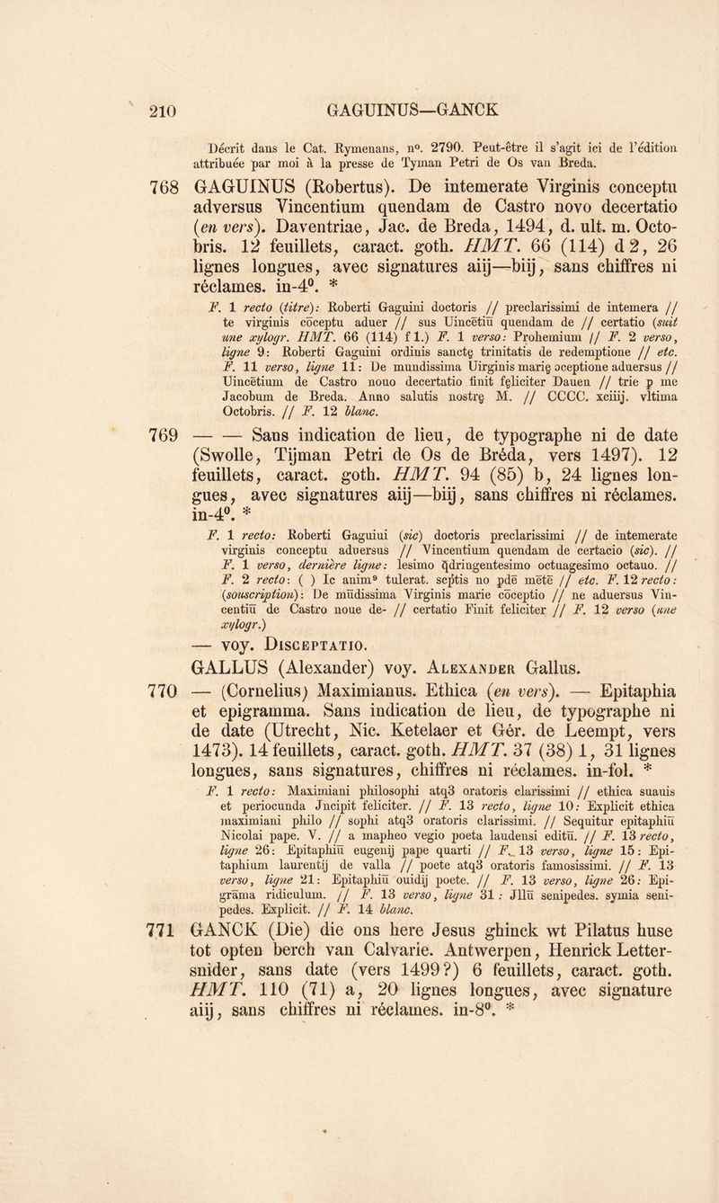 Décrit dans le Cat. Rymenans, n®. 2790. Peut-être il s’agit ici de l’édition attribuée par moi à la presse de Tyman Pétri de Os van Breda. 768 GAGUINÜS (Robertus). De intemerate Virginis conceptu adversus Vincentium quendam de Castro novo decertatio {en vers), Daventriae, Jac. de Breda ^ 1494, d. ult. m. Octo- bris. 12 feuillets, caract. gotb. HMT. 66 (114) d2, 26 lignes longues, avec signatures aiÿ—biij7 sans chiffres ni réclames, in-4®. * F. 1 recto (titre): Koberti Gaguini doctoris // preclarissimi de internera // te virginis côceptu aduer // sus Uincêtiïï quendam de // certatio (suit une xylogr. HMT. 66 (114) fl.) F. 1 verso: Probemium j/ F. 2 verso^ ligne 9: Roberti Gaguini ordinis sanctç trinitatis de redemptione // etc. F. 11 verso y ligne 11: De mundissima Uirginis marig oceptione aduersus// XJincëtium de Castro nouo decertatio finit fçliciter Dauen // trie p me Jacobum de Breda. Anno salutis nostrg M. // CCCC. xciiij. vltima Octobris. H F. 12 blanc. 769 Sans indication de lieu, de typographe ni de date (Swolle, Tÿman Pétri de Os de Bréda, vers 1497). 12 feuillets, caract. gotb. HMT. 94 (85) b, 24 lignes lon- gues, avec signatures aiij—bip, sans chiffres ni réclames. in-4®. * F. 1 recto: Roberti Gaguini {sic) doctoris preclarissimi //de intemerate virginis conceptu aduersus // Vincentium quendam de certacio {sic), jj F. 1 verso, dernière ligne: lesimo ^dringentesimo octuagesimo octauo. // F. 2 recto-. ( ) le anim® tulerat. septis no pdë mëtë // etc. F. Vi recto: {souscription): De müdissima Virginis marie côceptio // ne aduersus Vin- centiïï de Castro noue de- // certatio Pinit féliciter // F. 12 verso {une xylogr.) — voy. Disceptatio. GALLUS (Alexander) voy. Alexander Gallus. 770 — (Cornélius) Maximianus. Ethica {en vers). — Epitapbia et epigramma. Sans indication de lieu, de typographe ni de date (Utrecht, Nie. Ketelaer et Gér. de Leempt, vers 1473). 14 feuillets, caract. gotb. HMT. 37 (38) 1, 31 lignes longues, sans signatures, chiffres ni réclames, in-fol. * F. 1 recto: Maximiani philosophi atq3 oratoris clarissimi // etliica suauis et periocunda Jncipit féliciter, j j F. 13 recto, ligne 10; Explicit ethica maximiani philo // sophi atq3 oratoris clarissimi. // Sequitur epitaphiïï Nicolai pape. \. j J -à. mapheo vegio poeta laudensi editü. // F. recto, ligne 26; Epitaphiïï eugenij pape qnarti // 13 verso, ligne 15: Epi- taphinm laurentij de valla // poete atq3 oratoris famosissimi. j j F. 13 verso, ligne 21: Epitaphiïï ouidij poete. // F. 13 verso, ligne 26; Epi- grïïma ridiculum. // F. 13 verso, ligne 31 ; Jllïï senipedes. symia seni- pedes. Explicit, Jf F. 14 blanc. 771 GANCK (Die) die ons here Jésus ghinck wt Pilatus buse tôt opten berch van Calvarie. Antwerpen, Henrick Letter- snider, sans date (vers 1499?) 6 feuillets, caract. gotb. HMT. 110 (71) a, 20 lignes longues, avec signature aiij, sans chiffres ni réclames, in-8^.