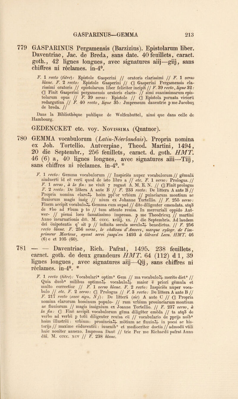 779 GASPARINUS Pergamensis (Barzizius). Epistolarum liber. Daventriae, Jac. de Breda, sans date. 40feuillets, caract. goth., 42 lignes longues, avec signatures aiij—giij, sans chiifres ni réclames, in-4®. F. 1 recto {titre): Epistole Gasperini // oratoris clarissimi // F. 1 verso hlanc. F. 2 recto: Epistole Gasperini // Ql Gasperini Pergamensis cla- rissimi oratoris // epistolarum liber féliciter incipit//.F. 39 32 : 01 Finit Gasperini pergamensis oratoris claris- // simi suauissimarum epis- tolarum opus // F. 39 verso: Epistole // 01 Epistola pornata vicioru redargutiua // F. 40 recto, ligne 35: Jmpressum dauentrie pme Jacobus de breda. // Dans la Bibliothèque publique de Wolfenbuttel, ainsi que dans celle de Hambourg. GEDENCKET etc. voy. Novissima (Quatuor). 780 GEMMA vocabulorum (Latin-Néerlandais). Propria nomina ex Job. Tortellio. Antverpiae, Theod. Martini, 1494, 20 die Septembr., 256 feuillets, caract. d. goth. HMT. 46 (6) a, 40 lignes longues, avec signatures aiii—-Tiij, sans chiffres ni réclames. in-4‘’. * F. 1 recto : Gemma vocabulorum // Inspiciës nuper vocabulorum // gëmula aïaduerti id eë veriï quod de isto libro a // etc. F. 1 verso: Prologus.// F. 1 verso, à la -fin: ne viuit 7 régnât A. M. E. N. // 01 prologus F. 2 recto-. De littera A ante 'B f f F. 233 recto-. De littera A ante B// Propria nomina clarolf hoïm ppl’or vrbium // puinciarum montium ac fluuiorum magis insig // nium ex Johanne Tortellio. // F. 255 verso: Finem accipit vocabulolj- Gemma cum supad // dito diligenter emendata. atq3 de :^bo ad :t^bum p to // tum attente reuisa. In mercuriali oppido Ant- wer- // piensi loco famatissimo impressa. p me Theodricus // martini Ann(^ incarnationis dm. M. cccc. iciiij. xx. // die Septembris. Adlaudem dei onipotentis q’ sit p // infinita secula seculoll- benedictus. // F. 256 recto hlanc. F. 256 verso, le château d’Anvers, marque xylogr. de Vim- primeur Martens, ayant servi jusqden 1493 à Gérard Leeu. HMT. 46 (6)e et 105 (60). 781 — Daventriae, Rich. Pafrat, 1495. 238 feuillets, caract. goth. de deux grandeurs HMT. 64 (112) dl, 39 ~ lignes longues, avec signatures aiij—Qp, sans chiffres ni réclames. in-4‘^. * F. 1 recto {titre): Vocabulari® optim® Gem // ma vocabulo2|-meritodict®// Quia duob® milibus optimoljl vocabuloll- maior ë priori gëmula et multo correctior // F. 1 verso hlanc. F. 2 recto: Inspiciës nuper voca- bulo // etc. F. 2 verso: Oi Prologus // F. 3 recto: De littera A ante B// F. 217 recto {avec sign. F j) : De littera {sic) A ante C // 01 Propria nomina clarorum hominum populo- // rum vrbium prouinciarum montium ac fluuiorum // magis insignium ex Joanne Tortellio. // F. 237 verso, à la fin: 01 Kiiê accipit vocabulorum gëma diligëter emëda //ta atq3 de verbo ad verbu p totü diligenter reuisa cîï // vocabulario de pprijs noîb® hoïm illustriü : vrbium: prouinciaij- môtium ac fluuiol]- in poesi ac his- torijs// maxime coducentiiï : iuuenib® et mediocriter doctis//admodü vtili huic nouiter annexo. Impressa Dauë // trie Per me Richardïï pafrat Anno dni, M. cccc. xcv // F. 238 hlanc.