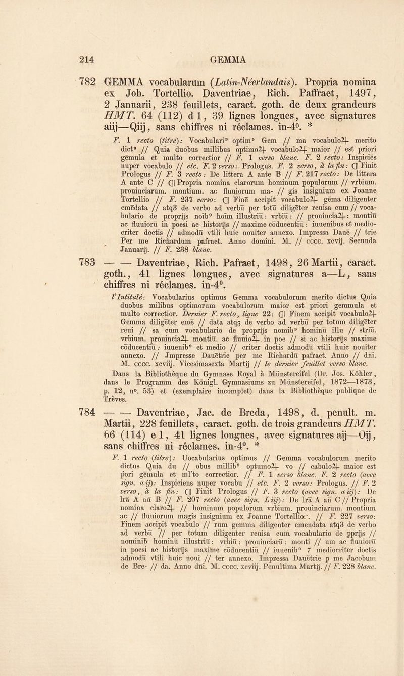 782 GEMMA vocabularum (Latin-Néerlandais). Propria nomina ex Joh. Tortellio. Daventriae, Pich. Paffraet, 1497, 2 Januarii, 238 feuillets, caract. goth. de deux grandeurs HMT. 64 (112) dl, 39 lignes longues, avec signatures aiij—Qiij, sans chiflres ni réclames. m-4P. * F. 1 }’eeto {titre): Vocabulari® optim® Gem // ma vocabulo2j- merito dict® // Quia duobus millibus optimol|- vacabulolj- maior // est priori gëmula et multo correctior // F. 1 verso blanc. F. 2 recto: Inspiciës nuper vocabulo // etc. F.verso: Prologus. F. 2 verso, à la fin: Qj Finit Prologus // F. 3 recto: De littera A ante B // F.’iYlrecto: De littera A ante C // Qj Propria nomina clarorum bominum populorum // vrbium. proninciarnm. montium. ac fluniornm ma- // gis insigninm ex Joanne Tortellio // A”. 237 verso: Qj Finë accipit vocabulo2]- gëma diligenter emëdata // atq3 de verbo ad verbü per totïï diligëter reuisa cum // voca- bulario de proprijs noîb® boïm illustrin: vrbiü : // prouinciall-: montiû ac flnuiorü in poesi ac historijs //maxime côdncentiü : iuuenibus et medio- criter doctis // admodü vtili hnic nouiter annexo. Impressa Dauë // trie Per me Richardum pafraet. Anno domini. M. // cccc. xcvij. Seconda •Tanuarij. jj F. 238 blanc. 783 Daventriae, Rich. Pafraet, 1498, 26Martii, caract. goth., 41 lignes longues, avec signatures a—L, sans chiffres ni réclames, in-4^. VIntitulé: Vocabularius optimus Gemma vocabnlorum merito dictus Quia duobus milibus optimorum vocabnlorum maior est priori gemmula et multo correctior. Dernier F. recto, ligne 22: Q1 Finem accipit vocabulo2|- Gemma diligëter emë // data atqs de verbo ad verbü per totum diligëter reui // sa cum vocabulario de proprijs nomib® hominü illu // striü. vrbium. prouincialj- montiü. ac fluuiol]- in poe // si ac historijs maxime côducentiü : iuuenib® et medio // criter doctis admodü vtili huic noniter annexo. // Jmpresse Danëtrie per me Richardü pafraet. Anno // dni. M. cccc. xcviij. Vicesimasexta Martij // le dernier feuillet verso blanc. Dans la Bibliothèque du Gymnase Royal à Münstereifel (Dr. Jos. Kôhler, dans le Programm des Konigl. Gymnasiums zu Münstereifel, 1872—1873, p. 12, n». 53) et (exemplaire incomplet) dans la Bibliothèque publique de Trêves. 784 Daventriae, Jac. de Breda, 1498, d. penult. m. Martii, 228 feuillets, caract. goth. de trois grandeurs 7. 66 (tl4) el, 41 lignes longues, avec signatures aij—Op, sans chiffres ni réclames, in-4^. F. 1 recto {titre): Uocabularius optimus // Gemma vocabnlorum merito dictus Quia du // obus millib® optumol]- vo // cabulol]- maior est pori gëmula et ml’to correctior. // F. 1 verso blanc. F. 2 recto {avec sign. aij): Inspiciens nuper vocabu // etc. F. 2 verso: Prologus. // 7^.2 verso, à la fin: (]] Finit Prologus // F. 3 recto {avec sign. a iij) : De Ira A an B // F. 207 recto {avec sign. Liij): De Ira A an C // Propria nomina claro2j_ // bominum populorum vrbium. prouinciarura. montium ac // fluuiorum magis insignium ex Joanne Tortellio-.*. // F. 227 verso: Finem accipit vocabulo // rum gemma diligenter emendata atq3 de verbo ad verbü // per totnm diligenter renisa cum vocabulario de pprijs // nominib hominü illustriü : vrbiü: proninciarü : monti // um ac Üiiuiorü in poesi ac historijs maxime côducentiü // iuuenib® 7 mediocriter doctis admodü vtili huic noui // ter annexo. Impressa Dauëtrie p me Jacobum de Bre- // da. Anno dni. M. cccc. xcviij. Penultima Martij. // F. 228 blanc.