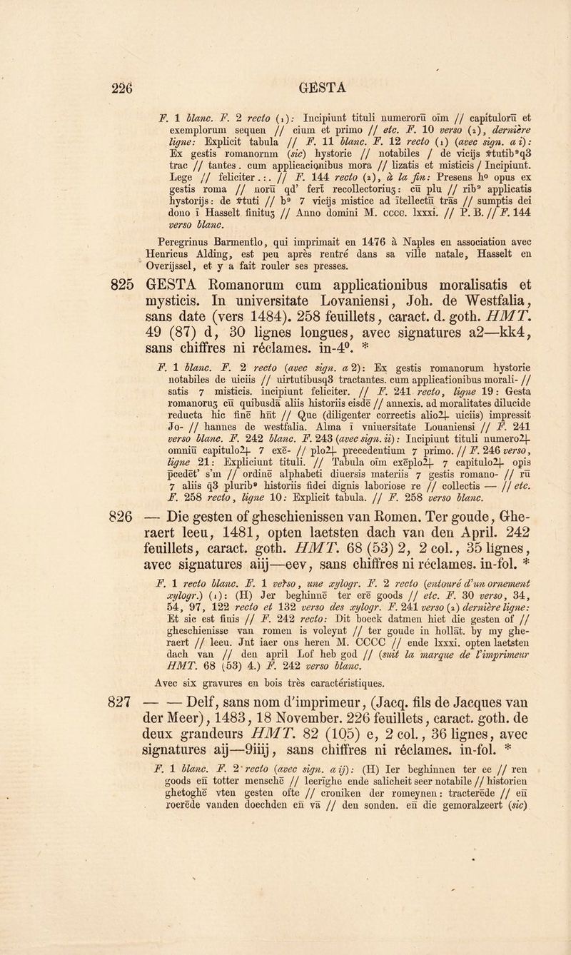 F. 1 hlanc. F. 2 recto (i); Incipiunt tituli numerorü oïm // capitulorü et exemplorum sequen // cium et primo // etc. F. 10 verso (2), dernière ligne: Explicit tabula // F. 11 liane. F. 12 recto (i) (avec sign. ai): Ex gestis romanornm (sic) hystorie // notabiles / de vicijs :S-tutib®q3 trac // tantes. cum applicaciquibus mora // Hzatis et misticis / Incipiunt. Lege // féliciter.:, // F. 144 recto (2), à la fin: Presens Eo opus ex gestis roma // norü qd’ ferï recollectorius : cü plu // rib^ applicatis hystorijs: de :^tuti // b® 7 vicijs mistice ad ïtellectü trâs // sumptis dei douo ï Hasselt finitus // Anno domini M. cccG. Ixxxi. // P. B.//JP*. 144 verso liane. Peregrinus Barmentlo, qui imprimait en 1476 à Naples en association avec Henricus Alding, est peu après rentré dans sa ville natale, Hasselt en Overijssel, et y a fait rouler ses presses. 825 GESTA Eomanorum cum applicationibus moralisatis et mysticis. In universitate Lovaniensi, Job. de Westfalia, sans date (vers 1484). 258 feuillets, caract. d. gotb. HMT. 49 (87) d, 30 lignes longues, avec signatures a2—kk4, sans chiffres ni réclames, in-4®. * F. 1 liane. F. 2 recto (avec sign. æ 2) : Ex gestis romanorum hystorie notabiles de uicüs // uirtutibusqS tractantes, cum applicationibus morali- jj satis 7 misticis. incipiunt féliciter. // F. 241 recto ^ ligne 19: Gesta romanoru3 cïï quibusdâ aliis historiis eisdë// annexis. ad moralitates dilucide reducta hic fine hnt // Que (diligenter correctis alio2|- uicüs) impressit Jo- // hannes de westfalia. Alma ï vniuersitate Louaniensi //F. 241 verso liane. F. 242 liane. F. 243 (avec sign. ii) : Incipiunt tituli numerolj- omniü capituloll- 7 exë- // plolj. precedentium ^ primo.//A’. 246 ymo, ligne 21: Expliciunt tituli. // Tabula oïm exëplolj- 7 capitulol]- opis pcedët’ s’m // ordinë alphabet! diuersis materiis 7 gestis romano- // rü 7 aliis q3 plurib» historiis fidei dignis laboriose re // collectis — // etc. F. 258 recto y ligne 10; Explicit tabula, [j F. 258 verso liane. 826 — Die gesten of gbesebienissen van Eomen. Ter goude, Gbe- raert leeu, 1481, opten laetsten dacb van den April. 242 feuillets, caract. gotb. HMT, 68(53)2, 2col., 35lignes, avec signatures aiij—eev, sans chiffres ni réclames, in-fol. * F. 1 recto liane. F. 1 vefso, une xylogr. F. 2 recto (entouré d’un ornement xylogr.) (i): (H) Jer beghinnë ter erë goods // etc. F. 30 verso, 34, 54, 97, 122 recto et 132 verso des xylogr. F.'^4^1 verso (%) dernière ligne: Et sic est finis //F. 242 recto: Dit boeck datmen hiet die gesten of // gheschienisse van romen is voleynt // ter goude in hollât. by my ghe- raert // leeu. Jnt iaer ons heren M. CCCC // ende Ixxxi. opten laetsten dach van // den april Lof heb god // (svù la marque de l’imprimeur H MT. 68 (53) 4.) F. 242 verso liane. Avec six gravures en bois très caractéristiques. 827 Delf, sans nom d'imprimeur, (Jacq. fils de Jacques van der Meer), 1483,18 November. 226 feuillets, caract. gotb. de deux grandeurs HMT, 82 (105) e, 2col., 36 lignes, avec signatures aij—9iiij, sans chiffres ni réclames, in-fol. * F. 1 liane. F. ‘i,'recto (avec sign. aij): (H) 1er beghinnen ter ee // ren goods en totter menschë // leerïghe ende salicheit seer notabile // historien ghetoghë vten gesten ofte // croniken der romeynen: tracterëde //eu roerëde vanden doechden en va // den sonden. en die gemoralzeert (sic)