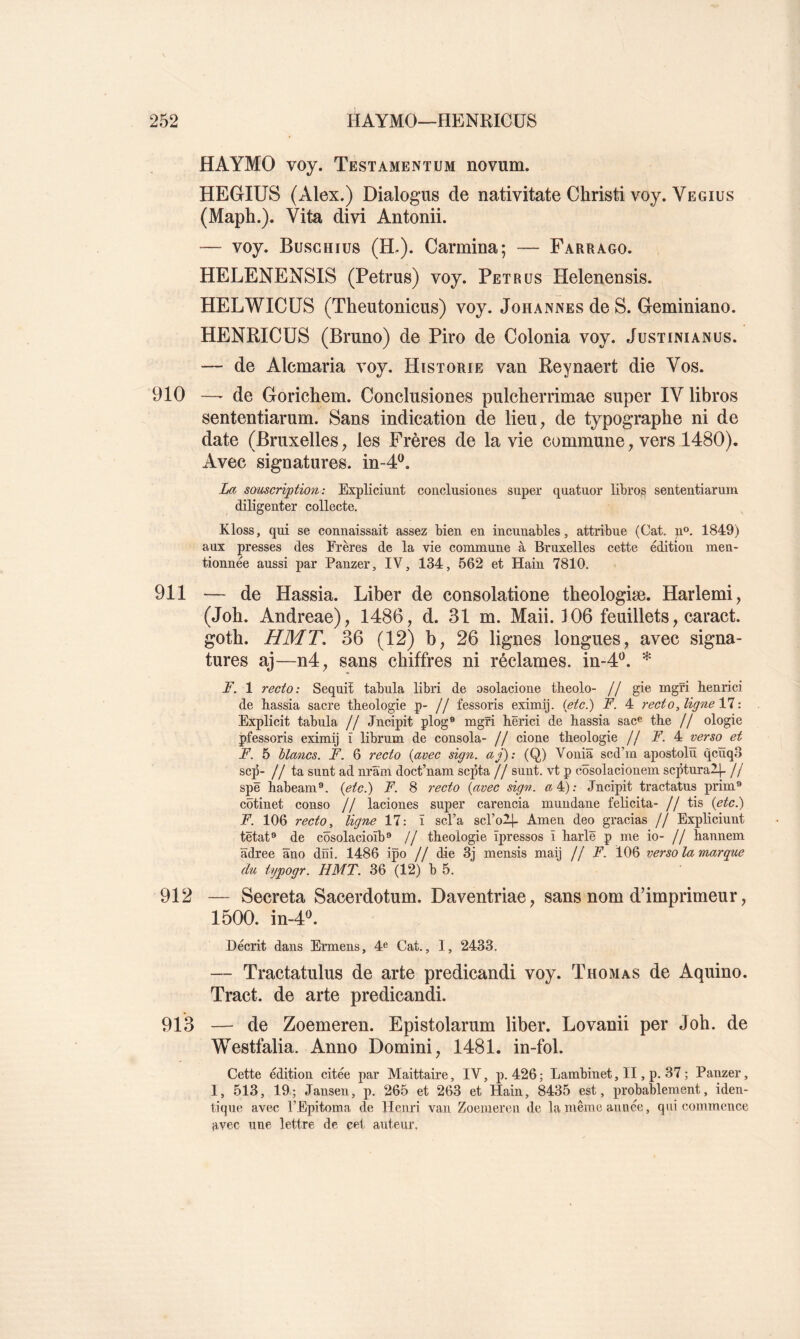 HAYMO voy. Testamentum novum. HEGIUS (Alex.) Dialogus de nativitate Christi voy. Vegius (Maph.). Vita divi Antonii. — voy. Busghius (H.). Carmina; — Farrago. HELENENSIS (Petrus) voy. Pet rus Helenensis. HELWICUS (Theutonicus) voy. Johannes de S. Geminiano. HENRICÜS (Bruno) de Piro de Colonia voy. Justinianus. — de Alcmaria voy. Historié van Reynaert die Vos. 910 —^ de GoricRem. Conclusiones pulcherrimae super IV libres sententiarum. Sans indication de lieu, de typographe ni de date (Bruxelles, les Frères de la vie commune, vers 1480). Avec signatures, in-4^, La souscription: Expliciunt conclusiones super quatuor librog sententiarum diligenter collecte. Kloss, qui se connaissait assez bien en incunables, attribue (Cat. n». 1849) aux presses des Frères de la vie commune à Bruxelles cette édition men- tionnée aussi par Panzer, IV, 134, 562 et Hain 7810. 911 — de Hassia. Liber de consolatione tbeologiæ. Harlemi, (Job. Andreae), 1486, d. 31 m. Maii. 106 feuillets, caract. gotb. HMT. 36 (12) b, 26 lignes longues, avec signa- tures aj—n4, sans chiffres ni réclames, in-4^. * F. 1 recto: Sequiî tabula libri de osolacione theolo- // gie mgri henrici de hassia sacre théologie p- // fessoris eximij. ietc^ F. 4 recto, ligne Yl : Explicit tabula // Jncipit plog® mgri hërici de hassia sac^ the // ologie pfessoris eximij î librum de consola- // cione théologie // F. 4 verso et F. 5 blancs. F. 6 recto (avec sign. aj): (Q) Voniâ scd’m apostolu qcuqo sep- //ta sunt ad nram doct’nam septa // sunt. vt p côsolacionem scptnral}- // spë habeam®. {etc.) F. 8 recto {avec sign. «4): Jncipit tractatus prim® côtinet conso // laciones super carencia mundane félicita- // tis {etcj F. 106 recto ^ ligne 17: ï scl’a scl’oll- Amen deo gracias // Expliciunt tëtat® de côsolacioïb® // théologie ïpressos ï harlë p me io- // hannem âdree âno dni. 1486 ipo // die 3j mensis maij jl F. 106 verso la marque du typogr. HMT. 36 (12) b 5. 912 — Sécréta Sacerdotum. Daventriae, sans nom d’imprimeur, 1500. in-4^ Décrit dans Ermens, 4*^ Cat., 1, 2433. — Tractatulus de arte predicandi voy. Thomas de Aquino. Tract, de arte predicandi. 913 — de Zoemeren. Epistolarum liber. Lovanii per Job. de Westfalia. Anno Domini, 1481. in-fol. Cette édition citée par Maittaire, IV, p. 426; Lambinet, II, p. 37; Panzer, I, 513, 19; Janseu, p. 265 et 263 et Hain, 8435 est, probablement, iden- tique avec l’Epitoma de Henri van Zoemeren de la même année, qui commence ;ivec une lettre de cet auteur.