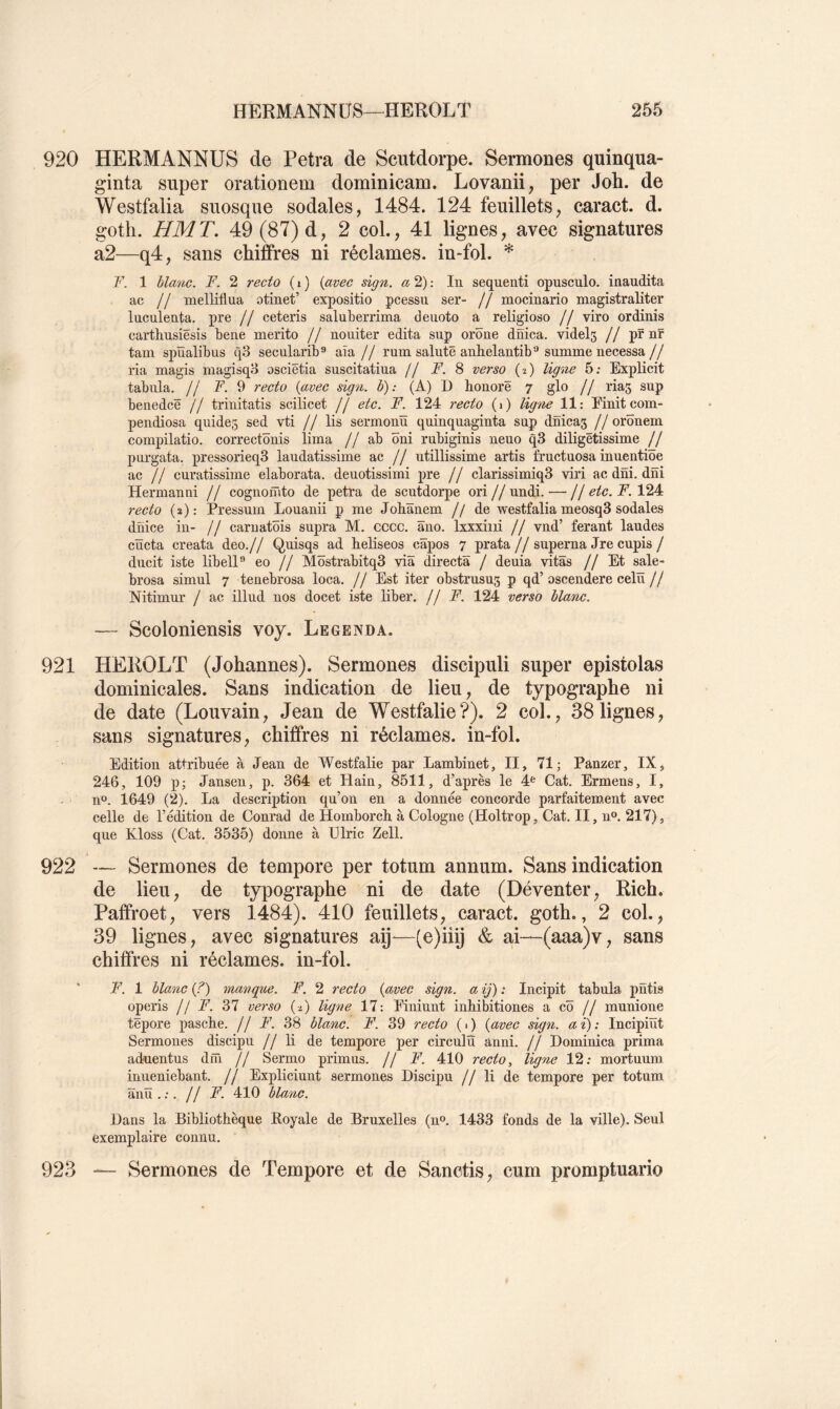 920 HERMANNÜS de Petra de Scutdorpe. Sermones quinqua- ginta super orationem dominicam. Lovanii, per Joh. de Westfalia suosque sodales, 1484. 124 feuillets, caract. d. goth. HMT. 49 (87)d, 2 col., 41 lignes, avec signatures a2—q4, sans chiffres ni réclames, in-fol. * F. 1 blanc. F. 2 recto ( i ) (avec sign. a 2) ; In sequenti opusculo. inaudita ac // melliflua atinet’ expositio pcessu ser- // mocinario magistraliter luculenta. pre // ceteris salnberrima deuoto a religioso // viro ordinis carthusiësis bene merito // nouiter édita sup orône dnica. videls // pfnr tam spïïalibus q3 secularib*' aîa // rum sainte anhelantibsumme necessa// ria magis magisqH osciétia suscitatiua // F. 8 verso (î) ligne 5; Explicit tabula. // F. 9 recto {avec sign. b): (A) D honore ^ glo // lias sup benedcë // trinitatis scilicet // etc. F. 124 recto (i) ligne 11: Finit com- pendiosa quideg sed vti // lis sermonïï qninquaginta sup dnicas // orônem compilatio. correctônis lima // ab ôni rubiginis neuo q3 diligëtissime // purgata. pressorieq3 laudatissime ac // utillissime artis frnctuosa inuentiôe ac // curatissiine elaborata. deuotissimi pre // clarissimiq3 viri ac dni. dni Hermanni // cognofnto de petra de scutdorpe ori // undi. — // etc. F. 124 recto (2): Pressum Louanii p me Johïïnem //de westfalia meosqS sodales dnice in- // caruatbis supra M. cccc. âno. Ixxxiiii // vnd’ ferant laudes cïïcta creata deo.// Quisqs ad heliseos câpos 7 prata // superna Jre cupis / diicit iste libelP eo // Mïïstrabitq3 via directs / dénia vitSs // Et sale- brosa simul 7 tenebrosa loca. // Est iter obstrusus p qd’oscendere celü // Nitimur / ac illud nos docet iste liber. /JF. 124 verso blanc. — Scoloniensis voy. Legenda. 921 HEROLT (Johannes). Sermones discipuli super epistolas dominicales. Sans indication de lieu, de typographe ni de date (Louvain, Jean de Westfalie?). 2 col., 38lignes, sans signatures, chiffres ni réclames, in-fol. Edition attribuée à Jean de Westfalie par Lambinet, II, 71; Panzer, IX, 246, 109 p; Jansen, p. 364 et Hain, 8511, d’après le 4^ Cat. Ermens, I, n“. 1649 (2). La description qu’on en a donnée concorde parfaitement avec celle de l’édition de Conrad de Homborch. à Cologne (Holtrop, Cat. II, u®. 217), que Kloss (Cat. 3535) donne à Ülric Zell. 922 — Sermones de tempore per totum annum. Sans indication de lieu, de typographe ni de date (Déventer, Rich. Paffroet, vers 1484). 410 feuillets, caract. goth., 2 col., 39 lignes, avec signatures aij'—(o)iiij & ai—(aaa)v, sans chiffres ni réclames, in-fol. F. 1 blanc {?) manque. F. 2 recto {avec sign. a ij) : Incipit tabula pritis operis //F. 37 verso (2) ligne 17: Fininnt inhibitiones a cô // munione tëpore pasche. // F. 38 blanc. F. 39 recto ( 1 ) {avec sign. a ï) : Incipiüt Sermones discipu // li de tempore per circulu anni. // Dominica prima ackientus drn // Sermo primas. // F'. 410 recto, ligne 12: mortuum inneniebant. // Expliciunt sermones Discipu // li de tempore per totum anïï . :. // F. 410 bla7ic. Dans la Bibliothèque Royale de Bruxelles (n». 1433 fonds de la ville). Seul exemplaire connu. 923 — Sermones de Tempore et de Sanctis, cum promptuario