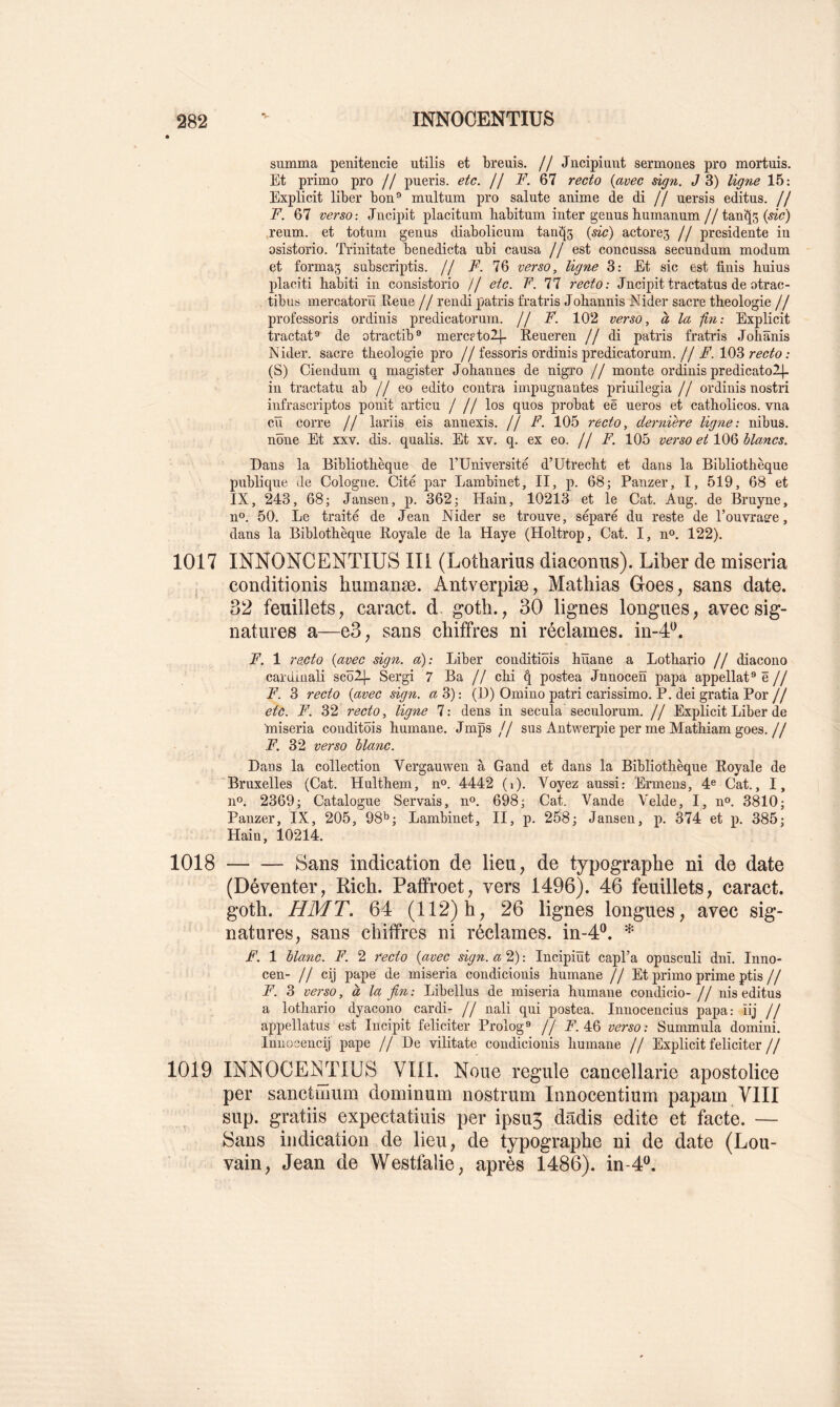 summa penitencie utilis et breuis. // Jncipiuiit sermones pro mortuis. Et primo pro // pueris. etc. jj F. 67 recto {avec ügn. J 3) ligne 15; Expli cit liber bon® multnm pro sainte anime de di // uersis éditas, j j F. 67 versoJncipit placitum habitum inter genus humanum//tan^S reum. et totum genus diabolicum tau^5 {sic) actore3 j j présidente in osistorio. 'rrinitate benedicta ubi causa // est concussa secundum modum et formas snbscriptis. // F. IQ verso, ligne 3: Et sic est finis buius placiti babiti in consistorio // etc. T'. 11 recto: Jncipit tractatus de otrac- tibus mercatorïï Rene j j rendi patris fratris Jobannis Nider sacre tbeologie j j professons ordinis predicatorum. // F. 102 verso, à la -fin: Explicit tractat®' de otractib® mercptol]- Reueren // di patris fratris Johânis Nider. sacre tbeologie pro //fessoris ordinis predicatorum.//103 : (S) Ciendum q magister Jobannes de nigro // monte ordinis predicatol^ in tractatu ab // eo edito contra impugnantes priuilegia // ordinis nostri infrascriptos ponit articu / // los quos probat eê ueros et catbolicos. vna cïï corre // lariis eis annexis. ff F. 105 recto, dernière ligne: nibus. nône Et xxv. dis. qualis. Et xv. q. ex eo. j j F. 105 verso et IQQ blancs. Dans la Bibliothèque de TUniversite d’ütrecbt et dans la Bibliothèque publique de Cologne. Cité par Lambinet, II, p. 68; Panzer, I, 519, 68 et IX, 243, 68; Jansen, p. 362; Hain, 10213 et le Cat. Aug. de Bruyne, n®. 50. Le traité de Jean Nider se trouve, séparé du reste de l’ouvratre, dans la Biblotbèque Royale de la Haye (Holtrop, Cat. I, n». 122). 1017 INNONCENTIUS III (Lotharius diaconiis). Liber de miseria conditionis humanæ. Antverpiæ, Mathias Goes, sans date. 32 feuillets, caract. d. goth., 30 lignes longues, avec sig- natures a—e3, sans chiffres ni réclames, in-4^. F. 1 i'ecto {avec sign. a): Liber conditiôis büane a Lotbario // diacono cardinali scblj- Sergi 7 Ba // chi ^ postea Jnnocen papa appellat® ë // F. 3 recto {avec sign. a 3) : (D) Omino patri carissimo. P. dei gratia Por // etc. F. 32 recto, ligne 7: dens in secula seculorum. // Explicit Liber de miseria conditôis hurnane. Jmps // sus Antwerpie per me Mathiam goes.// F. 32 verso blanc. Dans la collection Vergauwen à Gand et dans la Bibliothèque Royale de Bruxelles (Cat. Hulthem, n®. 4442 (i). Voyez aussi: Ermens, 4® Cat., I, n». 2369; Catalogue Servais, no. 698; Cat. Vande Velde, I, n®. 3810; Panzer, IX, 205, 98^; Lambinet, II, p. 258; Jansen, p. 374 et p. 385; Hain, 10214. 1018 Sans indication de lieu, de typographe ni de date ( Dé venter, Rich. PafProet, vers 1496). 46 feuillets, caract. goth. H MT. 64 (112) h, 26 lignes longues, avec sig- natures, sans chiffres ni réclames, in-4®. * F. 1 blanc. F. 2 recto {avec sign. a 2) : Incipiüt capl’a opusculi dnî. Inno- cen- Il cij pape de miseria condicionis hurnane // Et primo prime ptis// F. 3 verso, d la fin: Libellas de miseria hurnane condicio- // nis editus a lotbario dyacono cardi- Il nali qui postea. Inuocencius papa: iij II appellatus est Incipit féliciter Prolog® // A’. 46 verso: Summula domini. Innocencij pape //De vilitate condicionis hurnane // Explicit féliciter// 1019 INNOCENTIUS VIII. Noue régulé cancellarie apostolice per sanctihum dominum nostrum Innocentium papam VIII sup. gratiis expectatiuis per ipsu5 dâdis édité et facte. — Sans indication de lieu, de typographe ni de date (Lou- vain, Jean de Westfalie, après 1486). inM^^.