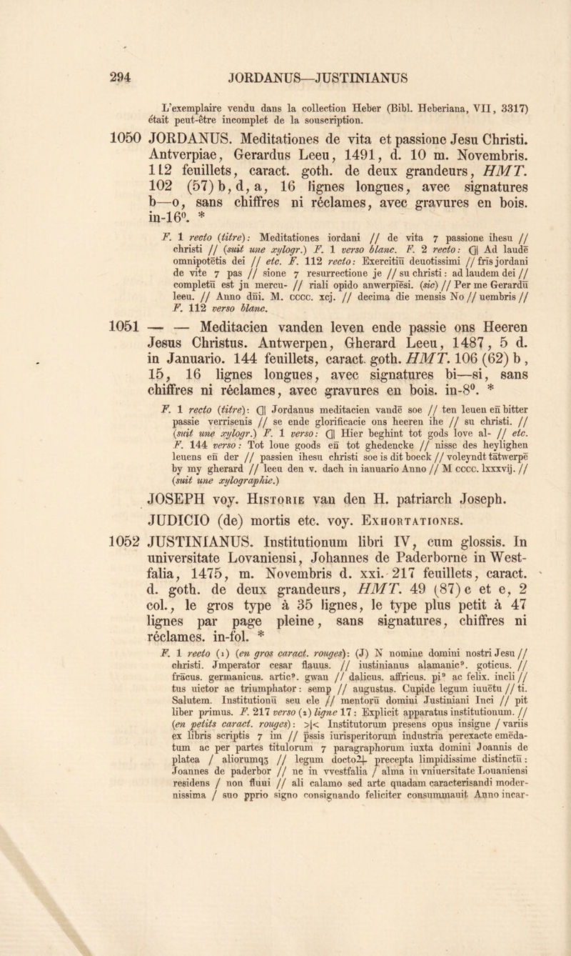 L’exemplaire vendu dans la collection HeBer (Bibl. Heberiana, VII, 3317) était peut-être incomplet de la souscription. 1050 JORDANÜS. Meditationes de vita et passione Jesu Christi. Antverpiae^ Gerardus Leeu, 1491, d. 10 m. Novembris. 1L2 feuillets, caract. goth. de deux grandeurs, HMT. 102 (57)b,d,a, 16 lignes longues, avec signatures b—O, sans chiffres ni réclames, avec gravures en bois. in-16^\ * F. 1 recto {titré): Meditationes iordani // de vita 7 passione ihesu // christi // {suit une xylogr,) F. 1 verso blanc. F. 2 recto: Q] Ad lande omnipotëtis dei // etc. F. 112 recto: Exercitiü deuotissimi //frisjordani de vite 7 pas // sione 7 resurrectione je //su christi: adlaudem dei// completü est jn mercu- // riali opido anwerpïësi. (^m?) //Per me Gerardïï leeu. // Anno dni. M. cccc. xcj. // décima die mensis No // uembris // F. 112 verso blanc. 1051 -— — Meditacien vanden leven ende passie ons Heeren Jésus Christus. Antwerpen, Gherard Leeu, 1487, 5 d. in Januario. 144 feuillets, caract. goth. HMT, 106 (62) b , 15, 16 lignes longues, avec signatures bi—si, sans chiffres ni réclames, avec gravures en bois. in-8®. * F. 1 recto {titre) : Q] Jordanus meditacien vandë soe // ten leuen en bitter passie verrisenis //se ende glorificacie ons heeren ihe //su christi. // {s^àt une xylogr.) F. 1 verso: Qj Hier beghint tôt gods love al- // etc. F. 144 verso : Tôt loue goods en tôt ghedencke // nisse des heylighen leuens en der f j passien ihesu christi soe is dit boeck // voleyndt tâtwerpë by my gherard // leeu den v. dach in ianuario Anno //M cccc. Ixxxvij.// {suit une xylographie.) JOSEPH voy. Historié van den H. patriarch Joseph. JÜDICIO (de) mortis etc. voy. Exhortationes. 1052 JUSTIN!ANUS. Institutionum libri IV ^ cum glossis. In universitate Lovaniensi, Johannes de Paderborne inWest- falia, 1475, m. Novembris d. xxi.'217 feuillets, caract. d. goth. de deux grandeurs, HMT. 49 (87) c et e, 2 col., le gros type à 35 lignes, le type plus petit à 47 lignes par page pleine, sans signatures, chiffres ni réclames, in-fol. * F. 1 recto (i) {en gros caract. rouges): (J) N nomine domini nostriJesu// christi. Jmperator césar flauus. // iustinianus alamanic®. goticus. // frâcus. germanicus. artic®. gwan // dalicus. affricus. pi® ac fehx. incli // tus uictor ac triumphator : semp // augustus. Cupide legum iuuëtu // ti. Salutem. Institutionïï seu ele // mentorü domini Justiniani Inci // pit liber primus. F. 217 verso (2) ligne 17 : Explicit apparatus institutionum. // {en petits caract. rouges) : >(< Institutorum presens opus insigne / variis ex libris scriptis 7 im // pssis iurisperitorum industria perexacte emëda- tum ac per partes titulorum 7 paragraphornm iuxta domini Joannis de platea / aliorumqs // legum (locto2|. precepta limpidissime distinctü : Joannes de paderbor // ne in vvestfalia / aima in vniuersitate Louaniensi residens / non flnui // ali calamo sed arte qnadam caracterisandi moder- nissima / sno pprio signo consignando féliciter consummauit Anno incar-