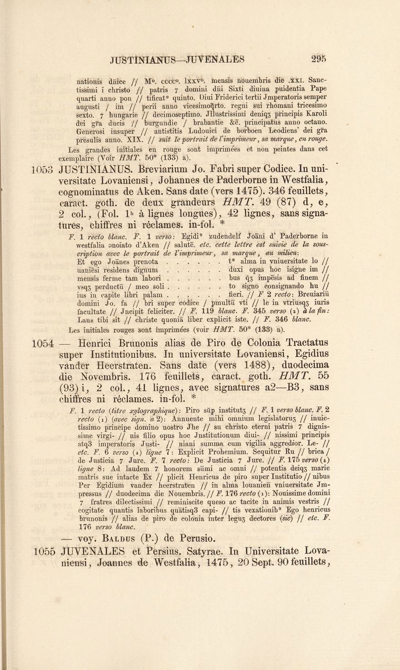 nationis dnice // M®. cccc®. lxxv«>. mensis nouembris die .xxi. Sanc- tissimi ï chiâsto // patris 7 domiui düi Sixti diuiiia puidentia Pape quarti anuo pon // tificat** quinto. Diui Priderici tertii Jmperatoris semper augusti / im // perii anlio vicesimo^rto. regni sui rhomani tricesimo sexto. 7 hungarie // decimoseptimo. Jllustrissimi deniqs ptincipîs Karoli dei gfa ducis // burgundie / brabantie &c. principatus auûo octauo. Generosi insuper // autistitis Ludouici de borboen Leodiens’ dei gra presulis anno. XIX. // mit le portrait de Vimprimeur, sa marque, en. rouge. Les grandes initiales en rouge sont imprimées et non peintes dans cet exemplaire (Voir HMT. 50* (133) a). 1053 JUSTINIANUS. Breviarium Jo. Fabri super Codice. In uni- versitate Lovaniensi, Johannes de Paderborne in Westfalia, cognominatus de Aken. Sans date (vers 1475). 346 feuillets, caract. gotb. de deux grandeurs HMT, 49 (87) d, e, 2 col., (Fol. alignes longues), 42 lignes, sans signa- tures, chiffres ni réclames, in-fol. F. 1 recto liane. F. 1 verso: Egidi® zudendelf Joâni d’ Paderborne in westfalia onoïato d’Aken // sainte, etc. cette lettre est suivie de la sous- cription avec le portrait de Vimprimeur, sa marque, au milieu: Et ego Joânes prenota t® aima in vniuersitate lo // naniêsi residens dignum duxi opus boc ïsigne im // mensis ferme tam labori bus q5 impësis ad finem // vsqs perductü / meo soli to signo consignando hu // ius in capite libri palam fieri. // A' 2 recto : Breniariu clomini Jo. fa // bri super codice / pmultü vti // le in vtrinsqs iuris facultate // Jncipit féliciter. Il F. 119 liane. F. 345 verso (2) à la lin: Ijaus tibi sit // ebriste quoniâ liber explicit iste. // F. 346 liane. Les initiales rouges sont imprimées (voir HMT. 50* (133) a). 1054 — Henrici Brunonis alias de Piro de Colonia Tractatus super Institutionibus. In universitate Lovaniensi, Egidius vander Heerstraten. Sans date (vers 1488), duodecima die Novembris. 176 feuillets, caract. gotb. HMT. 55 (93) i, 2 col., 41 lignes, avec signatures a2—B3, sans chiffres ni réclames, in-fol. * F. 1 recto {titre xylographiqué) : Piro sûp instituts // F. \ verso liane. F.’i recto (i) {avec sign. a 2): Annuente mibi omnium legislatorus // inuic- tissimo principe domino nostro Jbe II su ebristo eterni patris 7 dignis- sime virgi- // nis filio opns boc Jnstitntionum diui- Il nissimi principis atq3 imperatoris Justi- // niani summa cum vigilia aggredior. Le- ! ! etc. F. 6 verso (2) ligne 7: Explicit Probemium. Sequitur Ru // brica / de Justicia 7 Jure. F. 7 recto: De Justi cia 7 Jure. // F.Vlhverso{%') ligne 8: Ad laudem 7 bonorem sïïmi ac omni // potentis deiqs marie raatris sue intacte Fin ! ! plicit Henricus de piro super Institutio//nibus Per Egidium vander heerstraten // in aima louanien vniuersitate Jm- pressus // duodecima die Nouembris.//A’. 176 (1): Nonissime domini 7 fratres dilectissimi // reminiscite queso ac tacite in animis vestris // cogitate quantis laboribus quâtisq3 capi- // tis vexationib® Ego henricus brnnonis // alias de piro de colonia inter legus dectores (wc) // etc. F. 176 verso liane. — voy. Baldus (P.) de Perusio. 1055 JÜVENALES et Persius. Satyrae. In Universitate Lova- niensi , Joannes de Westfalia, 1475, 20 Sept. 90 feuillets,