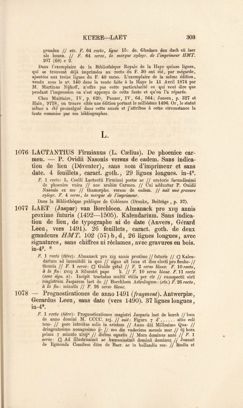 genaden // etc. F. 64 recto, ligne 15: de. Ghedaen den dach en iaer als bouen. jj F. 64 verso, la marque xylogr. de Vimprimeur HMT. 107 (68) e 2. Dans l’exemplaire de la Bibliothèque Royale de la Haye quinze lignes, qui se trouvent déjà imprimées au recto du F. 30 ont été, par mégarde, ajoutées aux treize lignes du F. 40 verso. L’exemplaire de la même édition, vendu sous le n». 140 dans la vente faite à la Haye le 11 Avril 1874 par M. Martinus Nijhoff, n’offre pas cette particularité ce qui veut dire que pendant l’impression on s’est apperçu de cette faute et qu’on l’a réparée. Chez Maittaire, IV, p. 620; Panzer, IV, 64, 564; Jansen, p. 327 et Hain, 9778, on trouve citée une édition portant le millésime 1496. Or, le statut même a été promulgué dans cette année et j’attribue à cette circonstance la faute commise par ces bibliographes. 1076 LACTANTIÜS Firmianus (L. Cælius). De phoenice car- men, — P. Ovidii Nasonis versus de eadem. Sans indica- tion de lieu (Déventer), sans nom d’imprimeur et sans date. 4 feuillets, caract. goth., 29 lignes longues, in-d*^. F. 1 recto: L. Coelli Lactantii Firmiani poetæ f/ oratoris facundissimi de phoenice vnica // aue arabiæ Carmen. // Cui adduntur P. Ouidii Nasonis ex me // thamorpho. versus de eadem. // suit mie gravure xylogr. F. 4 verso, la marque de Vimprimeur. Dans la Bibliothèque publique de Coblence (Dronke, Beitrage, p. 37). 1077 LAET (Jaspar) van Borchloen. Almanack pro xiij annis proxime futuris (1492—1505). Kalendarium. Sans indica- tion de lieu, de typographe ni de date (Anvers, Gérard Leeu, vers 1491). 26 feuillets, caract. goth. de deux grandeurs HMT, 102 (57) b, d, 26 lignes longues, avec signatures, sans chiffres ni réclames, avec gravures en bois. in-4®. * F. 1 recto {titre) : Almanack pro xiij annis proxime j J futuris j j Q| Kalen- darium ad inueniëdü in quo // signo sit luna et dies electi pro fleubo- jf thomia /f F. 1 verso : Qj Guide getal jj F. verso llanc: F. IQ recto, à la fin : xviij A Siluestri pape k. // F. 10 verso blanc. F. 11 recto {avec sign. a)-. Incipit tractatus multü vtilis per cir // cumspectü virü raagistrum Jasparem laet de // Borchloen A&tsolo^um: {etc.) F.'iQrecto, à la -fin: minutis // F. 26 verso blanc. 1078 — Prognosticationes de anno 1491 {fragment), Antwerpiæ, Gerardus Leeu, sans date (vers 1490). 37 lignes longues, in-4®. F. 1 recto {titre): Prognosticationes magistri Jasparis laet de borch //loen de anno domini M. CCCC. xcj. // suit: Figura 7 d’ sitio celi tem- // pore introitus solis in arietem // Anno dni Millesimo Qua- // dringentesimo nonagesimo p- // mo die vndecima mensis mar // tij hora prima 7 minute xlvij» //_diebus equatis // Mars dominus anni // F. 1 verso: Cl Ad illustrissimu ac humanissimü dominü dominus // Jeanne de Egmonda Comitem dnm de Baer. ac in hollandia zee- // landia et
