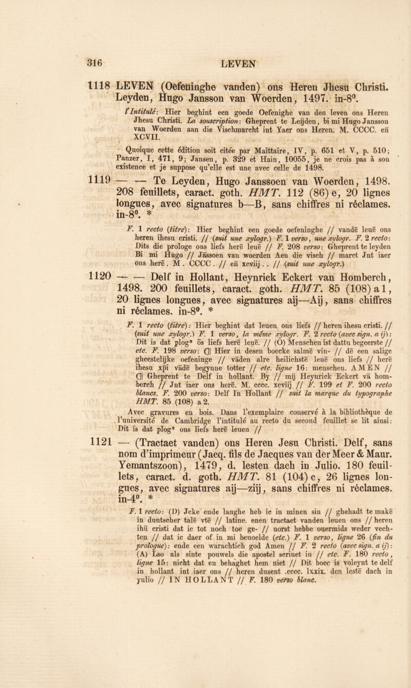 1118 LEV'EN (Oefeüinghe vanden) oiis Heren Jhesü Christi. ‘Leyden, Hugo Janssou van Woérden, 1497. in-S”. tIntitulé'. Hier beglûnt een goede Oefenighe van den leven ons Heren Jhesu Christi. La souscription'. Gheprent te Leijden, bi mi Hugo Janssou van Woerden aan die Vischmarcht int Yaer ons Heren. M. CCCC. en XCVII. ‘ Quoique cette édition soit citée par Maittaire,_ IV, p. 651 et V, p. 510; ^ Panzer, I, 471, 9; Jansen, p. 329 ét Hain, 10055, je ne crois pas à son existence et je suppose qu’elle est une avec celle de 1498, 1119^— — Te Leyden, Hugo Janssoen van Woerden, 1498. 208 feuillets, caract. goth. H MT. 112 (86) e, 20 lignes longues, avec signatures b—B, sans chiffres ni réclames. in-8®. * F. 1 recto {titre): Hier beghint een goede oefeninghe // vandê leuê ons heren ihesu cristi. // {suit une xylogr.) F. 1 verso, une xylogr. F. 2 recto: Hits die prologe ons liefs herë leuê jj F. 208 verso: Gheprent te leyden Bi mi Hiigo // Jassoen van woerden Aen die visch // marct Jnt iaer ons herë. M. CCCC. //en xcviij .. // {suit une xylogr^ 1120 Delf in Hollant, Heynrick Eckert van Homberch, 1498. 200 feuillets, caract. goth. HMT. 85 (108) al, 20 lignes longues, avec signatures aÿ—^Aÿ, sans chiffres ni réclames. in--8®. * F. 1 recto {titre): Hier beghint dat leuen ons liefs //heren ihesu cristi.// {suit une xylogr.) F. 1 verso, la meme xylogr. F. recto {avec sign. a ij) : Dit is dat plog® ôs liefs herë leuë. // (O) Menschën ist dattu begeerste// etc. F. 198 verso: Q| Hier in desen boecke salmë vin- // dë een salige gheestelijke oefeninge // vâden aire heilichstë leuë ons liefs // herë ihesu xpi vâdë begynne totter // etc. ligne 16: menschen. AMEN // Q1 Gheprent te Delf in hollant. By // mij Heynrick Eckert vâ hom- berch // Jnt iaer ons herë. M. cccc. xcviij // F. 199 et F. 200 recto Flancs. F. 200 verso: Delf In Hollant // suit la marque du typographe HMT. 85 (108) a 2. Avec gravures en bois. Dans l’exemplaire conservé à la bibliothèque de , l’université de Cambridge l’intitulé au recto du second feuillet se lit ainsi : Dit is dat plog® ons liefs herë leuen // 1121 — (Tractaet vanden) ons Heren Jesu Christi. Delf, sans nom d^imprimeur ( Jacq. fils de Jacques van der Meer & Maur. Yemantszoon), 1479, d. lesten dach in Julio. 180 feuil- lets, caract. d. goth. HMT. 81 (104) c, 26 lignes lon- gues, avec signatures aÿ—ziÿ, sans chiffres ni réclames. in-4®. * F. 1 recto: (D) Jcke ende langhe heb ic in minen sin // ghehadt temakë in duutscher talë vtë // latine, enen tractaet vanden leuen ons // heren ihü cristi dat ic tôt noch toe ge- // uorst hebbe ouermids weder vech- ten // dat ic daer of in mi beuoelde {etc.) F. 1 verso, ligne 26 {fin du prologue): ende een warachtich god Amen (J F. recto {avec sign. a ij) : (A) Lso als sinte pouwels die apostel scriuet in // etc. F. 180 recto, ligne 15 : nicht dat en behaghet hem niet // Dit boec is voleynt te delf in hollant int iaer ons // heren dusent .cccc. Ixxix. den lestë dach in yulio // IN HOLLANT // F. 180 vefso blanc.