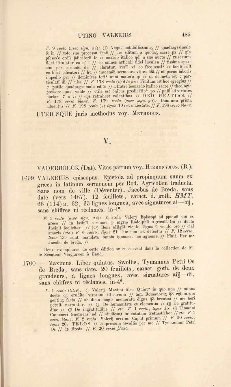 F. 9 recto {avec sign. ai): (I) Ncipit notabillissimus // quadragesimale 6 in // toto suo processu t’më // bre cditum a quodas sacre pa // gïe pfesso’e ordîs pdicatorïï le // onardo italico qd’ a suo aucto // re sertnm fidei ïtitulatur eo q’ ï // eo omnes articuli fidei luculen // tissime spar- sim per sermoës de // claratur. verü vt eo frequenti®^// faciliusqS cuilibet pdicatori // bu // iuscemôi sermones vtiles fiât // nô paruo laboris impëdio per // dominicas toti* anni matei’a ip // sa deducta est 7 paî ticulatï di // uisa // F. 178 recto {-i) à la fin: Pinitum est hoc egreging// 7 putile quadragesimale editü //a fratre leouardo italico sacre//tbeologie pfessore quod valde // vtile est ôuibus predicâtib® po // pulü ad virtutes hortari 7 a vi // cijs retrahere volentibus. // DE O. GRATIAS. //'' F. 178 verso blanc. F. 179 recto {avec sign. gi): Dominica joi’ima aduentus // F. 198 recto (i) ligne 10; et maiestate.//A. 198 ww UTRIUSQUE juris methodus voy. Methodus. VADERBOECK (Dat). Vitas patrum voy. Hieronymus. (B.). 1699 VALERIÜS episcopus. Epistola ad propinquum snum ex grseco in latinum sermonem per Rod. Agncolani traducta. Sans nom de ville (Déventer), Jacobus de Breda, sans date (vers 1487). 12 feuillets, caract. d. goth. HMT. 66 (114) a, 32, 33 lignes longues, avec signatures ai—bij, sans chiffres ni réclames. in-A”. F. 1 recto {avec sign. a i) : Epistola Valery Episcopi ad ppïquu suu ex greco // iu latinü sermouë p mgjriü Rodolphïï Agricola tra // ducta Jncipit foeliciter: // (O) Bene alligat vïculo sagnïs q vïculo oso // ciaî amoris {etc) F. 6 recto, ligne 21: bic non est defectus // ^. Vl verso, ligne 13: sunt mandata omnia ignosce . me agnosce.// Emit. Per me Jacobü de breda. // Deux exemplaires de cette édition se conservent dans la collection de M. le Sénateur Vergauwen à Gand. 1700 — Maximus. Liber quintus. Swollis, Tymannus Pétri Os de Breda, sans date. 20 feuillets, caract. goth. de deux grandeurs, à lignes longues, avec signatures aiij di, sans chiffres ni réclames. in-4“. F. 1 recto {titre): Q! Valerij Maximi liber Quint® in quo non // minus docte q3 erudite virorum illustrium // tam Romanorug ^3 cçterarum o-entiu3 facta // ac dicta magis memoratu digna 1^3 breuissi //me fieri potuit narrantur. // Q1 De bumanitate et clementia // Q1 De gratitu- dine // Ql De ingratitudine // etc. F. 1 recto, ligne Và-. Q1 limauni Cameneri Guernens’ ad // studiosn^ iuuentutem tretrasticbon // etc. F. 1 verso blanc. F. 2 recto-. Valerij maximi Caput primum // F. 20 recto, ligne 26: TELOS // Jmpressum Swollis per me // Tymannnm Pétri Os // de Breda. // F. 20 verso plane.