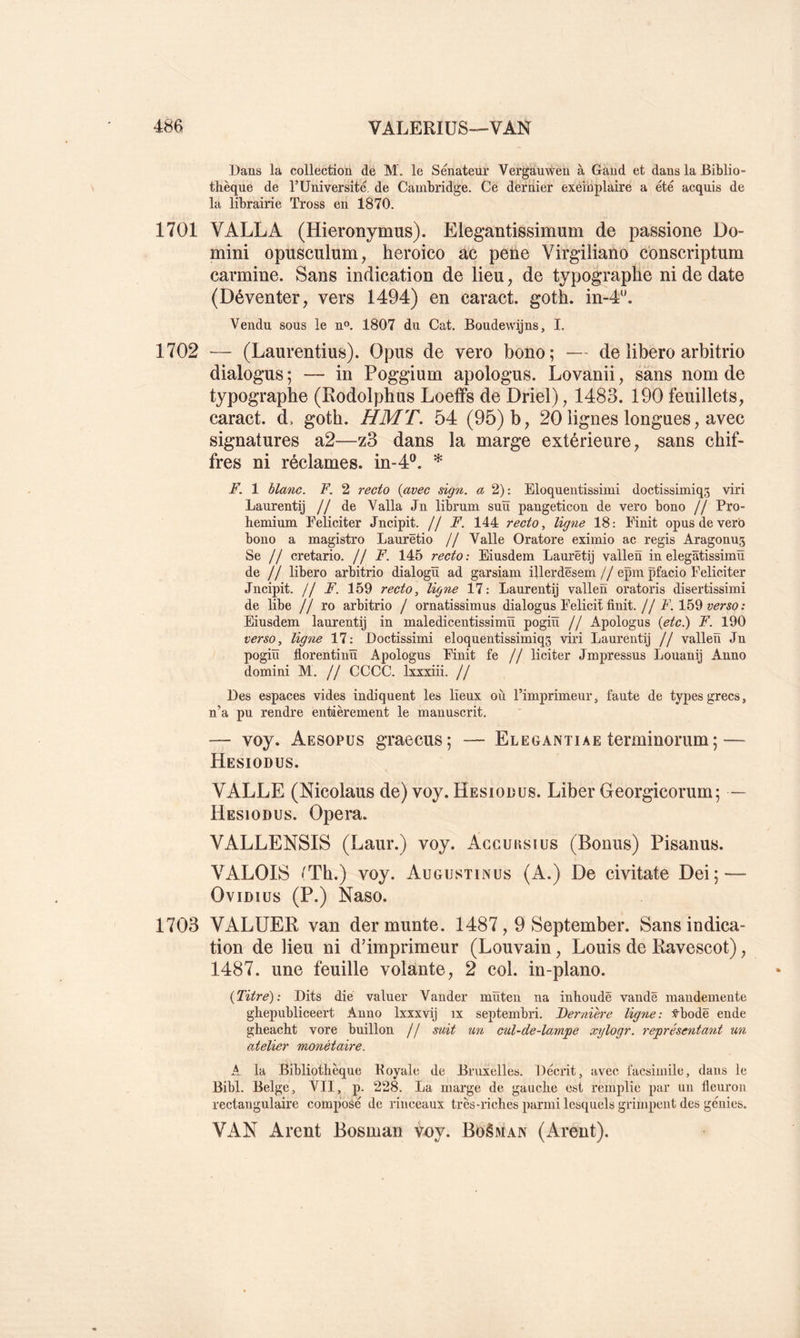 Dans la collection de M. le Sénateür Vergàuwen à Gand et dans la Biblio- thèqne de TUniversité, de Cambridge. Ce dernier exeinplaire a été acquis de la librairie Tross en 1870. 1701 VALLA (Hieronymus). Elegantissimum de passione Do- mini opusculum, heroico ac pene Virgiliano conscriptum carminé. Sans indication de lieu, de typographe ni de date (Déventer, vers 1494) en caract. goth. in-4^'. Vendu sous le n®. 1807 du Cat. Boudewijns, 1. 1702 — (Laurentius). Opus de vero bono; ■— de libero arbitrio dialogus ; — in Poggium apologus. Lovanii, sans nom de typographe (Rodolphus Loefifs de Driei), 1483. 190 feuillets, caract. d. goth. HMT. 54 (95) b, 20 lignes longues, avec signatures a2—z3 dans la marge extérieure, sans chif- fres ni réclames, in-4®. F. 1 blanc. F. 2 recto {avec sign. a 2): Eloquentissimi doctissimiqg viri Laurentij // de Valla Jn librum suïï pangeticon de vero bono // Pro- hemium Féliciter Jncipit. U F. 144 recto, ligne 18: Finit opus de vero bono a magistro Laurëtio // Valle Oratore eximio ac regis Aragonus Se // cretario. // F. 145 recto: Eiusdem Laurëtij vallen in elegatissimü de // libero arbitrio dialogïï ad garsiam illerdësem // epm pfacio Féliciter Jncipit. // F. 159 recto, ligne 17: Laurentij vallen oratoris disertissimi de Hbe // ro arbitrio / ornatissimus dialogus Felicit finit.//A. 159 Eiusdem laurentij in maledicentissimïï pogiü // Apologus {etc^ F. 190 verso, ligne 17: Doctissimi eloquentissimiqs viri Laurentij // vallen Jn pogiü florentinü Apologus Finit fe // liciter Jmpressus Louanij Anno domini M. // CCCC. Ixxxiii. // Des espaces vides indiquent les lieux où l’imprimeurj faute de types grecs, n’a pu rendre entièrement le manuscrit. — voy. Aesopüs graecus; — Eleoantiae terminorum ; — Hesiodus. VALLE (Nicolaus de) voy. Hesiodus. Liber Georgicorum; — Hesiodus. Opéra. VALLENSIS (Laur.) voy. Agcuksius (Bonus) Pisanus. VALOIS (Th.) voy. Augustinus (A.) De civitate Dei; — OviDius (P.) Naso. 1703 VALUER van dermunte. 1487,9 September. Sans indica- tion de lieu ni dhmprimeur (Louvain, Louis de Ravescot), 1487. une feuille volante, 2 col. in-plano. {Titre): Dits die valuer Vander müten na inhoudë vandë raaiidemente ghepiibliceert Anno Ixxxvij ix septembri. Dernière ligne: :^bodë ende gheacbt vore buillon // suit un cul-de-lampe xylogr. représentant un atelier monétaire. A la Bibliothèque Koyale de Bruxelles. Décrit, avec facsimile, dans le Bibl. Belge, VII, p. 228. La marge de gauche est remplie par un fleuron rectangulaire composé de rinceaux très-riches parmi lesquels grimpent des génies. VAN Arent Bosman voy. BoêMAN (Arent).