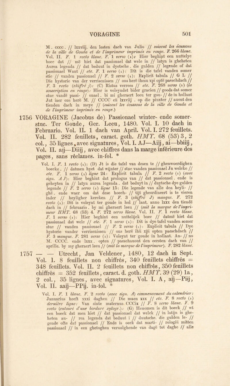 M. cccc. // Ixxviij. den lesten dacli van Julio // suivent les écussons de la ville de Gouda et de Vimjprimeur imprimés en rouge. F. 266 blanc. Vol. II. F. 1 recto blanc. F. 1 verso (i); Hier begMnt een nuttelyc boec dat // me hiet dat passionael dat welc in // latyn is gbeheten Aurea legenda // dat beduut in dyetscbe . die gulden // legende of dat passionael Want // etc. F. 1 verso (2): Dit is die tafel vanden somer Stic // vanden passionael // F. 2 verso (2): Eïplicit tabula // G- L // Die bystorie van der verrisenissen // ons berë ihesu xpï opte paeschdach // F. 3 recto {chiffré j): (C) Ristus verrees // etc. F. 268 verso (2) {la souscription en rouge) : Hier is voleyndet bider gracien // goods dat somer stuc vandë passi- // onael. bi mi gberaert leeu ter gou- // de in hollant Jnt iaer ons berë M. // CCCC en Ixxviij . op die pinxter // auont den tienden dacb in meye // {suivent les écussons de la -ville de Gouda et de Vimprimeur imprimés en rouget) 1756 VORAGINE (Jacobus de) Passionael winter- ende somer- stuc. Ter Goude, Ger. Leeu, 1480. Vol. I. 10 dacb in Februario. Vol. IL 1 dacb van April. Vol. I. 272 feuillets. Vol. II. 282 feuillets, caract. gotb. HMT, 68 (53)3, 2 col., 35 lignes„avec signatures, Vol. I. AJ—Aiÿ, ai—bbiiÿ, Vol. IL ap—Diiÿ, avec chiffres dans la marge inférieure des pages, sans réclames, in-fol. * Vol. I. F. 1 recto (i): (D) Jt is die tafel van desen te //gbenwoerdigben boecke . // datmen byet dat wijnter // stuc vanden passionael Jn welcke // etc. F. 1 verso (2) ligne 24: Explicit tabula // F. 2 recto (1) {avec sign. A J) : Hier begbint dat prologus van // dat passionael. ende is gebeyten in // latyn aurea legenda . dat beduyt in//duytscbe dye gulden legende // A 2 verso (2) ligne 15: Die legende van aile den beyli- // gbë. ende waer om dat dese boecb- // tijt gbeordineert is te vieren inder // beyligber kercken // jP. 3 {chiffré J) manque. F. 272 recto (2): Dit is voleynt ter goude in bol // lant_. anno Ixxx den tiendë dacb in // februario. by mi gberaert leeu // {suit la marque deVimpri- meur HMT. 68 (53) 4. F. 272 verso blanc. Vol. II. F. 1 recto blanc. F. 1 verso (1): Hier begbint een nuttelijck boec // datmë biet dat passionael dat welc // etc. F. 1 verso (2): Dit is dye tafel vanden somer stuc // vanden passionael // A’. 2 verso (2): Explicit tabula // Dye bystorie vander verrisenissen // ons berë ibü xpi opten paescbdacb // F. 3 manque. F. 281 verso (2): Voleynt ter goude in bollant. An- //no M. CCCC. ende Ixxx . opten // paescbauont den eersten dacb van // aprille. by my gberaert leeu // {suit la marque de Vimprimeur). F. 282 blanc. 1757 — — Utrecbt, Jan Veldener, 1480, 12 dacb in Sept. Vol. 1. 8 feuillets non cbiffrés, 340 feuillets chiffrés = 348 feuillets. Vol. II. 2 feuillets non cbiffrés, 350 feuillets cbiffrés = 352 feuillets, caract. d. gotb. HMT, 39 (29) la, 2 col., 35 lignes, avec signatures. Vol. I. A, aÿ—Püj, Vol. IL aaÿ—PPÿ- in-fol. * Vol. I. F. 1 blanc. F. 2 recto {avec sign. A) commencement du calendrier : Januarius beeft xxxi dagben // Die maen xxx // etc. F. 8 recto (i) dernière ligne: Van sinte maternus CCCix jj F. % verso blanc. F. 9 recto {entouré d’une bordure xylogr.): (G) Heuomen is dit boeck jj een boeck dat men biet // dat passionael dat welck // in latijn is gbe- beten au- // rea legenda dat beduut ï // duutscbe. die gulden le- // gende ofte dat passionael // Ende is oeck dat marti- // rologiu mitten passionael // iu een gbetogben veruolgbende van dagë tôt daghe // aile